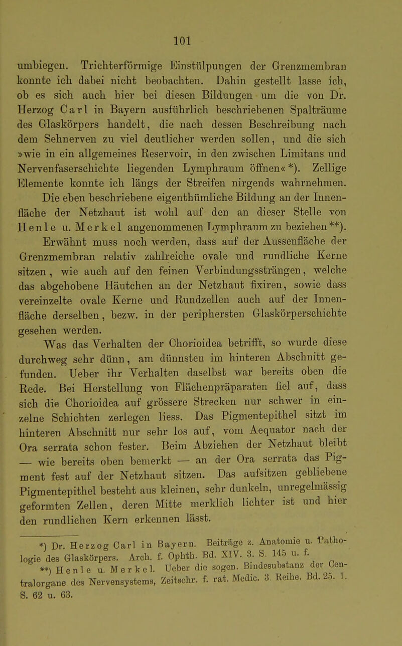 umbiegen. Trichterförmige Einstülpungen der Grenzmembran konnte ich dabei nicht beobachten. Dahin gestellt lasse ich, ob es sich auch hier bei diesen Bildungen um die von Dr. Herzog Carl in Bayern ausführlich beschriebenen Spalträume des Glaskörpers handelt, die nach dessen Beschreibung nach dem Sehnerven zu viel deutlicher werden sollen, und die sich »wie in ein allgemeines Reservoir, in den zwischen Limitans und Nervenfaserschichte liegenden Lymphraum öffnen« *), Zellige Elemente konnte ich längs der Streifen nirgends wahrnehmen. Die eben beschriebene eigenthümliche Bildung an der Innen- fläche der Netzhaut ist wohl auf den an dieser Stelle von Henle u. Merkel angenommenen Lymphraum zu beziehen **). Erwähnt muss noch werden, dass auf der Aussenfläche der Grenzmembran relativ zahlreiche ovale und rundliche Kerne sitzen , wie auch auf den feinen Yerbindungssträngen, welche das abgehobene Häutchen an der Netzhaut fixiren, sowie dass vereinzelte ovale Kerne und Rundzellen auch auf der Innen- fläche derselben, bezw. in der periphersten Glaskörperschichte gesehen werden. Was das Verhalten der Chorioidea betrifft, so wurde diese durchweg sehr dünn, am dünnsten im hinteren Abschnitt ge- funden, üeber ihr Verhalten daselbst war bereits oben die Rede. Bei Herstellung von Flächenpräparaten fiel auf, dass sich die Chorioidea auf grössere Strecken nur schwer in ein- zelne Schichten zerlegen Hess. Das Pigmentepithel sitzt im hinteren Abschnitt nur sehr los auf, vom Aequator nach der Ora serrata schon fester. Beim Abziehen der Netzhaut bleibt — wie bereits oben bemerkt — an der Ora serrata das Pig- ment fest auf der Netzhaut sitzen. Das aufsitzen gebliebene Pigmentepithel besteht aus kleinen, sehr dunkeln, unregelmässig geformten Zellen, deren Mitte merklich lichter ist und hier den rundlichen Kern erkennen lässt. *) Dr. Herzog Carl in Bayern. Beiträge z. Anatomie u. Patho- logie des Glaskörpers. Arch. f. Ophth. Bd. XIV. 3. S. 145 u. f. **) Henle u Merkel, üeber die sogen. Bindesubetanz der Cen- tralorgane des Nervensystems, Zeitschr. f. rat. Medic. 3. Reihe. Bd. 2o. 1. S. 62 u. 63.