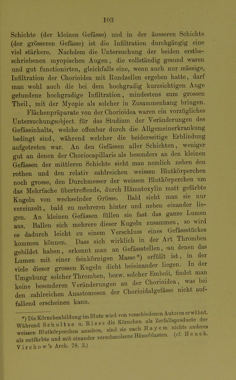 Schichte (der kleinen Gefässe) und in der äusseren Schichte (der grösseren Gefässe) ist die Infiltration durchgängig eine viel stärkere. Nachdem die Untersuchung der beiden erstbe- schriebenen myopischen Augen, die vollständig gesund waren und gut functionirten, gleichfalls eine, wenn auch nur mässige, Infiltration der Chorioidea mit Rundzellen ergeben hatte, darf man wohl auch die bei dem hochgradig kurzsichtigen Auge gefundene hochgradige Infiltration, mindestens zum grossen Theil, mit der Myopie als solcher in Zusammenhang bringen. Flächenpräparate von der Chorioidea waren ein vorzügliches Untersuchungsobject für das Studium der Veränderungen des Gefässinhalts, welche offenbar durch die Allgemeinerkrankung bedingt sind, während welcher die beiderseitige Erblindung aufgetreten war. An den Gefässen aller Schichten, weniger gut an denen der Choriocapillaris als besonders an den kleinen Gefässen der mittleren Schichte sieht man nemlich neben den rothen und den relativ zahlreichen weissen Blutkörperchen noch grosse, den Durchmesser der weissen Blutkörperchen um das Mehrfache übertreffende, durch Hämatoxylin matt gefärbte Kugeln von wechselnder Grösse. Bald sieht man sie nur vereinzelt, bald zu mehreren hinter und neben einander lie- gen. An kleinen Gefässen füllen sie fast das ganze Lumen aus. Ballen sich mehrere dieser Kugeln zusammen, so wird es dadurch leicht zu einem Verschluss eines Gefässstückes kommen können. Dass sich wirklich in der Art Thromben gebildet haben, erkennt man an Gefässstellen, -an denen das Lumen mit einer feinkörnigen Masse*) erfüllt ist, m der viele dieser grossen Kugeln dicht beieinander liegen. In der Umgebung solcher Thromben, bezw. solcher Emboli, findet man keine besonderen Veränderungen an der Chorioidea, was bei den zahlreichen Anastomosen der Chorioidalgefasse nicht auf- fallend erscheinen kann. rontBrtte und'mit emander ,ev.«hm»l»ene H»mobla.ta. (cf. H e u » k. Virchow's Arch. 78. 3.)