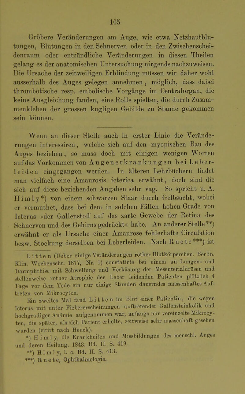 Gröbere Veränderungen am Auge, wie etwa Netzhautblu- tuugen, Blutungen in den Sehnerven oder in den Zwischenschei- denraum oder entzündliche Veränderungen in diesen Theilen gelang es der anatomischen Untersuchung nirgends nachzuweisen. Die Ursache der zeitweiligen Erblindung müssen wir daher wohl ausserhalb des Auges gelegen annehmen , möglich, dass dabei thrombotische resp. embolische Vorgänge im Centraiorgan, die keine Ausgleichung fanden, eine Rolle spielten, die durch Zusam- menkleben der grossen kugligen Gebilde zu Stande gekommen sein können. Wenn an dieser Stelle auch in erster Linie die Verände- rungen interessiren, welche sich auf den myopischen Bau des Auges beziehen, so muss doch mit einigen wenigen Worten auf das Vorkommen von Augenerkrankungen beiLeber- leiden eingegangen werden. In älteren Lehrbüchern findet man vielfach eine Amaurosis icterica erwähnt, doch sind die sich auf diese beziehenden Angaben sehr vag. So spricht u. A. Himly*) von einem schwarzen Staar durch Gelbsucht, wobei er vermuthet, dass bei dem in solchen Fällen hohen Grade von Icterus »der Gallenstoff auf das zarte Gewebe der Retina des Sehnerven und des Gehirns gedrückt« habe. An anderer Stelle**) erwähnt er als Ursache einer Amaurose fehlerhafte Circulation bezw. Stockung derselben bei Leberleiden. Nach Ruete***) ist Litten (lieber einige Veränderungen rother Blutkörperchen. Berlin. Klin. Wochenschr. 1877, Nr. 1) constatirte bei einem an Lungen- und barmphthise mit Schwellung und Verkäsung der Mesenterialdrüsen und stellenweise rother Atrophie der Leber leidenden Patienten plötzlich 4 Tage vor dem Tode ein nur einige Stunden dauerndes massenhaftes Auf- treten von Mikrocyten. Ein zweites Mal fand L i 11 e n im Blut einer Patientin, die wegen Icterus mit unter Fiebererscheinungen auftretender Gallensteinkolik und hochgradiger Anämie aufgenommen war, anfangs nur vereinzelte Mikrocy- ten, die später, als sich Patient erholte, zeitweise sehr massenhaft gesehen wurden (citirt nach Heuck). *) Himly, die Krankheiten und Missbildungen des menschl. Auges und deren Heilung. 1843. Bd. H. S. 419. **) Himly, 1. c. Bd. H. S. 413. ***) Ruete, Ophthalmologie.