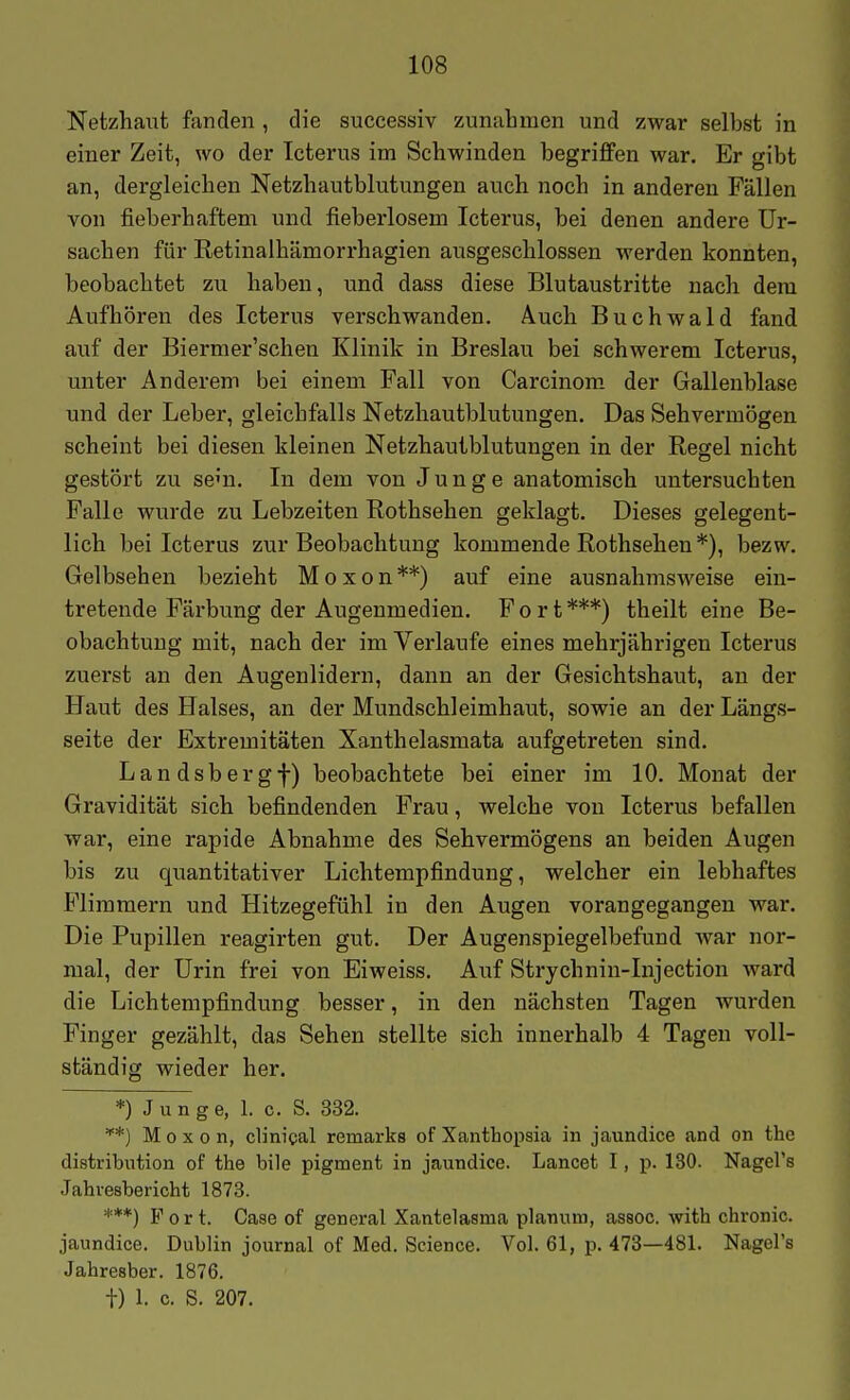 Netzhaut fanden , die successiv zunahmen und zwar selbst in einer Zeit, wo der Icterus im Schwinden begriffen war. Er gibt an, dergleichen Netzhautblutungen auch noch in anderen Fällen von fieberhaftem und fieberlosem Icterus, bei denen andere Ur- sachen für Retinalhämorrhagien ausgeschlossen werden konnten, beobachtet zu haben, und dass diese Blutaustritte nach dem Aufhören des Icterus verschwanden. Auch Buchwald fand auf der Biermer'schen Klinik in Breslau bei schwerem Icterus, unter Anderem bei einem Fall von Carcinom. der Gallenblase imd der Leber, gleichfalls Netzhautblutungen. Das Sehvermögen scheint bei diesen kleinen Netzhautblutungen in der Regel nicht gestört zu se'n. In dem von Junge anatomisch untersuchten Falle wurde zu Lebzeiten Rothsehen geklagt. Dieses gelegent- lich bei Icterus zur Beobachtung kommende Rothsehen *), bezw. Gelbsehen bezieht Moxon**) auf eine ausnahmsweise ein- tretende Fäi-bung der Augenmedien. Fort***) theilt eine Be- obachtung mit, nach der im Verlaufe eines mehrjährigen Icterus zuerst an den Augenlidern, dann an der Gesichtshaut, an der Haut des Halses, an der Mundschleimhaut, sowie an der Längs- seite der Extremitäten Xanthelasmata aufgetreten sind. Landsbergf) beobachtete bei einer im 10. Monat der Gravidität sich befindenden Frau, welche von Icterus befallen war, eine rapide Abnahme des Sehvermögens an beiden Augen bis zu quantitativer Lichtempfindung, welcher ein lebhaftes Flimmern und Hitzegefühl in den Augen vorangegangen war. Die Pupillen reagirten gut. Der Augenspiegelbefund war nor- mal, der Urin frei von Eiweiss. Auf Strychnin-Injection ward die Lichtempfindung besser, in den nächsten Tagen wurden Finger gezählt, das Sehen stellte sich innerhalb 4 Tagen voll- ständig wieder her. *) J u n g e, 1. c. S. 332. *) Moxon, clinigal remarks of Xanthopsia in jaundice and on thc distribiition of the bile pigment in jaundice. Lancet I, p. 130. Nagel's Jahresbericht 1873. ***) Fort. Oase of general Xantelasnia planum, assoc. with chronic, jaundice. Dublin journal of Med. Science. Vol. 61, p. 473—481. Nagel's Jahresber. 1876. t) 1. c. S. 207.