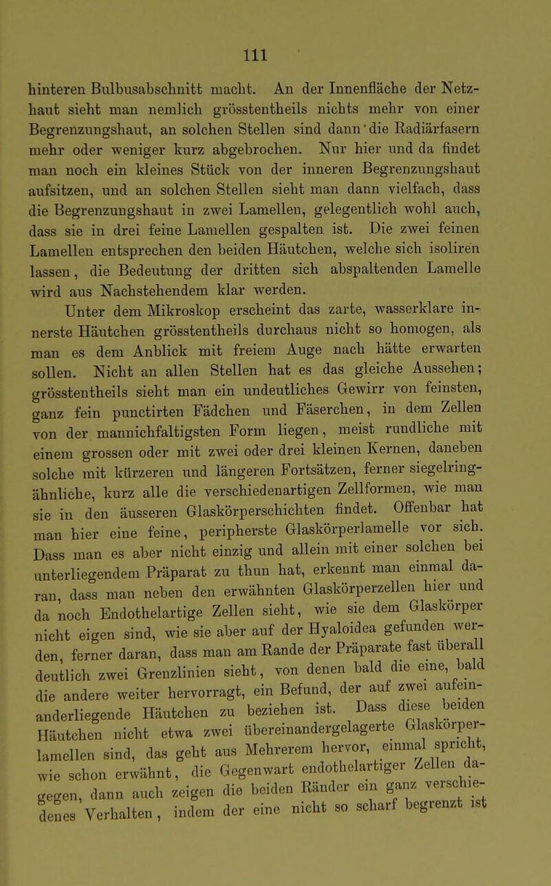 hinteren Bulbusabschnitt macht. An der Innenfläche der Netz- haut sieht man nemlich grösstentheils nichts mehr von einer Begrenzungshaut, an solchen Stellen sind dann' die Radiärfasern mehr oder weniger kurz abgebrochen. Nur hier und da findet man noch ein kleines Stück von der inneren Begrenzungshaut aufsitzen, und an solchen Stellen sieht man dann vielfach, dass die Begrenzungshaut in zwei Lamellen, gelegentlich wohl auch, dass sie in drei feine Lamellen gespalten ist. Die zwei feinen Lamellen entsprechen den beiden Häutchen, welche sich isoliren lassen, die Bedeutung der dritten sich abspaltenden Lamelle wird aus Nachstehendem klar werden. Unter dem Mikroskop erscheint das zarte, wasserklare in- nerste Häutchen grösstentheils durchaus nicht so homogen, als man es dem Anblick mit freiem Auge nach hätte erwarten sollen. Nicht an allen Stellen hat es das gleiche Aussehen; grösstentheils sieht man ein undeutliches Gewirr von feinsten, ganz fein punctirten Fädchen und Fäserchen, in dem Zellen von der mannichfaltigsten Form liegen, meist rundliche mit einem grossen oder mit zwei oder drei kleinen Kernen, daneben solche mit kürzeren und längeren Fortsätzen, ferner siegelring- ähnliche, kurz alle die verschiedenartigen Zellformen, wie man sie in den äusseren Glaskörperschichten findet. Offenbar hat man hier eine feine, peripherste Glaskörperlamelle vor sich. Dass man es aber nicht einzig und allein mit einer solchen bei unterliegendem Präparat zu thun hat, erkennt man einmal da- ran dass man neben den erwähnten Glaskörperzellen hier und da noch Endothelartige Zellen sieht, wie sie dem Glaskörper nicht eigen sind, wie sie aber auf der Hyaloidea gefunden wer- den, ferner daran, dass man am Rande der Präparate fast überall deutlich zwei Grenzlinien sieht, von denen bald die eme, bald die andere weiter hervorragt, ein Befund, der auf zwei aufem- anderliegende Häutchen zu beziehen ist. Dass diese beiden Häutchen nicht etwa zwei übereinandergelagerte Glaskorpei- lamellen sind, das geht aus Mehrerem wie schon erwähnt, die Gegenwart endotlielartiger Zellen da- gegen, dann auch zeigen die beiden Ränder ein ganz verschie- denes Verhalten , indem der eine nicht so scharf begrenzt ist