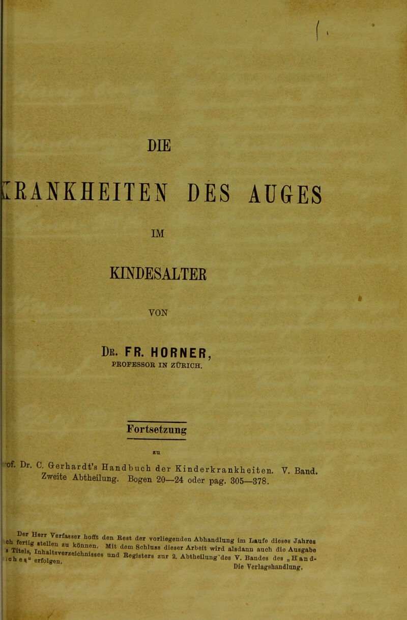 DIE iL RANKHEITEN DES AÜGES IM KINDESALTEß VON I)K. FR. HORNER, PEOFBSSOR IN ZÜRICH. Fortsetzung [•of. Dr. a Gerhardt'8 Handbuch der Kinderkrankheiten. V. Band. Zweite Abtheilung. Bogen 20—24 oder pag. 305—378. Oh fertig Iteilln ! .^ J^, vorliegendon Abhandlung im L.ufe dlesoe Jahre« 'Ohe,« eS^tglr ^ A^*«^«»«los V. Bandes de, „Hand- Die Yorlagsbandlnngr.