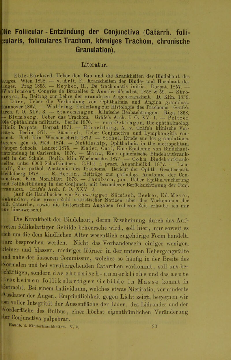 ])je Foliicuiar - Entzündung der Conjunctiva (Catarrh. folli- itularis, folliculares Trachom, körniges Trachom, chronische Granulation). Literatur. Eble-ßurkard, Ueber den Bau und die Kj-ankheiten der Bindehaut des iiuges. Wien 1828. — v. Arlt, F., Krankheiten der Binde- und Hornhaut des .uges. Prag 1855. — Reyher, H., De trachomatis initiis. Dorpat. 1857. — iVarlomont, Congres de ßruxelles & Annales d'oculist. 1858 & 59. — Stro- leyer, L., Beitrag zur Lehre der granulösen Augenkrankheit. D. Hin. 1859. - Dürr, Ueber die Verbindung von Ophthalmia und Angina granulosa. lannover 1867. — Wolfring, Einleitung zur Histologie des Trachoms. Gräfe's vrch. f. 0. XIV. 3. — Stavenhagen, Klinische Beobachtungen. Riga 1868. - Blumberg, Ueber das Trachom. Gräfe's Arch. f. 0. XV. 1. — Peltzer, )ie Ophthalmia militaris. Berlin 1870. — von Oettingen, Die ophthalmolog. :iinik Dorpats. Dorpat 1871. — Hirschberg, A. v. Gräfe's klinische Vor- rage. Berlin 1871. — Sämisch, Ueber Conjunctiva und Lymphangitis con- anct. Berl. klin. Wochenschrift 1872. — Sichel, Etüde sur les granulations. irchiv. gen. de Med. 1874. — Nettleship, Ophthalmia in the metropolitan. 'auper Schools. Lancet 1875. — Maier, Carl, Eine Epidemie von Bindehaut- ntzündung in Carlsruhe. 1876. — Manz, Eine epidemische Bindehautkrank- eit in der Schule. Berlin, klin. Wochenschr. 1877. — Cohn, Bindehautkrank- eiten unter 6000 Schulkindern. C.Bltt. f. pract. Augenheilkd. 1877. — Iwa- off, Zur pathol. Anatomie des Trachoms. Bericht der Ophth. Gesellschaft. Jeidelberg 1878. — E. Berlin, Beiträge zur patholog. Anatomie der Con- unetiva. Klin. Mon.Blätt. 1878. — Jacobson, jun., Ueber Epithel Wucherung nd Follikelbildung in der Conjunct. mit besonderer Berücksichtio-unjj der Coni. •ranulosa. Gräfe's Arch. f. 0. XXV. 2. o a j (Auf die Handbücher von Schweigger, Sämisch, Becker, Ed. Meyer, .ehender, eine grosse Zahl statistischer Notizen über das Vorkommen der oll. Catarrhe, sowie die historischen Angaben früherer Zeit erlaube ich mir ur hinzuweisen.) Die Krankheit der Bindehaut, deren Erscheinung durch das Auf- reten follikelartiger Gebilde beherrscht wird, soll hier, nur soweit es ich um die dem kindlichen Alter wesentlich zugehörige Form handelt, :urz besprochen werden. Nicht das Vorhandensein einiger weniger, clemer und blasser, niedriger Körner in der unteren üebergangsfalte md nahe der äusseren Commissur, welches so häufig in der Breite des .'Normalen und bei vorübergehenden Catarrhen vorkommt, soll uns be- ichäftigen, sondern das chronisch-unmerkliche und das acute Erscheinen follikelartiger Gebilde in Masse kommt in 3etracht. Bei einem Individuum, welches etwas Nictitatio, verminderte Ausdauer der Augen, Empfindlichkeit gegen Licht zeigt, begegnen wir )ei voller Integrität der Aussenfläche der Lider, des Lidrandes und der ^orderfläche des Bulbus, einer höchst eigenthümlichen Veränderung ler Conjunctiva palpebrar. Handb. <1. Kindcrkraukheltcn. V. 2. 20