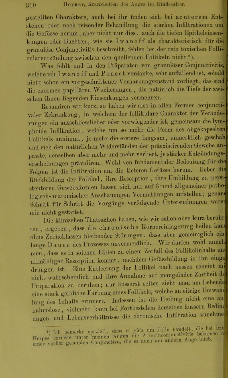 gestellten Charaktere, auch bei ihr finden sich bei acute rem Ent- stehen oder nach reizender Behandlung die starken Infiltrationeu um die Gef ässe herum , aber nicht nur dies, auch die tiefen Epitheleiusen- kungen oder Buchten, wie sie I w a n o f f als charakteristisch für die granulöse Conjunctivitis beschreibt, fehlen bei der rein toxischen FoUi- cularentzündung zwischen den quellenden Follikeln nicht *). Was fehlt und in den Präparaten von granulöser Conjunctivitis, welche ich I w a n o f f und Poncet verdanke, sehr aufi'allend ist, sobald nicht schon ein vorgeschrittener Vernarbungszustand vorliegt, das sind die enormen papillären Wucherungen, die natürlich die Tiefe der zwi- schen ihnen liegenden Einsenkungen vermehren, Resumiren wir kurz, so haben wir also in allen Formen conjuncti- valer Erkrankung, in welchem der follikuläre Charakter der Verände- rungen ein ausschliesslicher oder vorwiegender ist, gemeinsam die lym- phoide Infiltration, welche um so mehr die Form des abgekapselten Follikels annimmt, je mehr die erstere langsam, unmerklich geschah und sich den natürlichen Widerständen der präexistirenden Gewebe an- passte, denselben aber mehr und mehr verliert, je stärker Entzündungs- erscheinungen prävaliren. Wohl von fundamentaler Bedeutung für die Folgen ist die Infiltration um die tieferen Gef ässe herum. Ueber die Rückbildung der Follikel, ihre Resorption , ihre Umbildung zu persi stenteren Gewebsformen lassen sich nur auf Grund allgemeiner patho logisch-anatomischer Anschauungen Vermuthungen aufstellen; genau* Schritt für Schritt die Vorgänge verfolgende Untersuchungen warei mir nicht gestattet. Die klinischen Thatsachen haben, wie wir schon oben kurz berühr ten, ergeben, dass die chronische Körnereinlagerung heilen kan ohne Zurücklassen bleibender Störungen, dass aber gemeiniglich ein lange Dauer des Prozesses unvermeidlich. Wir dürfen wohl anneh men, dass es in solchen Fällen zu einem Zerfall des Follikelinhalts un allmähliger Resorption kommt, nachdem Gef ässbildung in ihn emg( drungen ist. Eine Entleerung der Follikel nach aussen scheint m nicht wahrscheinlich und ihre Annahme auf mangelnder Zartheit d Präparation zu beruhen; nur äusserst selten sieht man am Lebend^ eine stark gelbliche Färbung eines Follikels, welche an eitrige Umwan( luno- des Inhalts erinnert. Indessen ist die Heilung nicht eine au, nahmslosc, vielmehr kann bei Fortbestehen derselben äussern Bedmj ungen und Lebensverhältnisse die chronische Infiltration zunehme ^IclTbemerke speziell, dass ^t^i^. beklmen'a Hernes corneae unier meinen Augen die Atroiunconji nctivit. s be «w^^ a e nc voiher gesunden Conjunctiva, die es auch um andern Auge blieb.