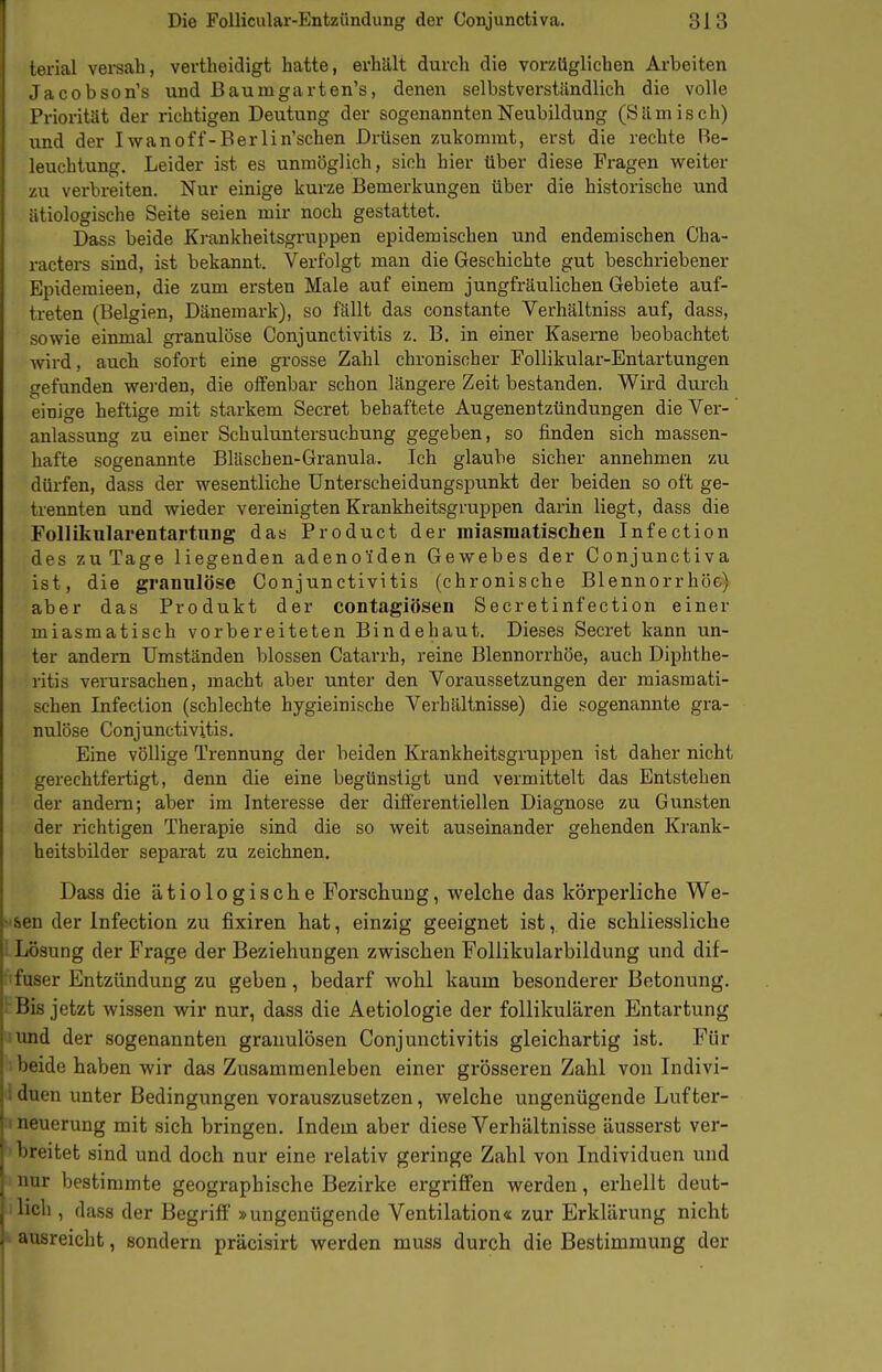 terial versah, vevtheidigt hatte, erhalt durch die vorzüglichen Arbeiten Jacobson's und ßaumgarten's, denen selbstverständlich die volle Priorität der richtigen Deutung der sogenannten Neubildung (Sil misch) und der Iwanoff-Berlin'schen Drüsen zukommt, erst die rechte Be- leuchtung, Leider ist es unmöglich, sich hier über diese Fragen weiter zu verbreiten. Nur einige kurze Bemerkungen über die historische und ätiologische Seite seien mir noch gestattet. Dass beide Krankheitsgruppen epidemischen und endemischen Cha- racters sind, ist bekannt. Verfolgt man die Geschichte gut beschriebener Epidemieen, die zum ersten Male auf einem jungfräulichen Gebiete auf- treten (Belgien, Dänemark), so fällt das constante Verhältniss auf, dass, sowie einmal granulöse Conjunctivitis z. B. in einer Kaserne beobachtet wird, auch sofort eine gi-osse Zahl chronischer Follikular-Entartungen gefunden wei-den, die offenbar schon längere Zeit bestanden. Wird durch einige heftige mit starkem Secret behaftete Augenentzündungen die Ver- anlassung zu einer Schuluntersuchung gegeben, so finden sich massen- hafte sogenannte Bläschen-Granula. Ich glaube sicher annehmen zu dürfen, dass der wesentliche Unterscheidungspunkt der beiden so oft ge- trennten und wieder vereinigten Krankheitsgruppen darin liegt, dass die Follikularentartung das Product der miasmatischen Infection des zuTage liegenden adenoiden Gewebes der Conjunctiva ist, die granulöse Conjunctivitis (chronische Blennorrhöe) aber das Produkt der contagiösen Secretinfection einer miasmatisch vorbereiteten Bindehaut. Dieses Secret kann un- ter andern Umständen blossen Catarrh, reine Blennorrhöe, auch Diphthe- ritis verursachen, macht aber unter den Voraussetzungen der miasmati- schen Infection (schlechte hygieinische Verhältnisse) die sogenannte gra- nulöse Conjunctivitis. Eine völlige Trennung der beiden Krankheitsgruppen ist daher nicht gerechtfertigt, denn die eine begünstigt und vermittelt das Entstehen der andern; aber im Interesse der differentiellen Diagnose zu Gunsten der richtigen Therapie sind die so weit auseinander gehenden Krank- heitsbilder separat zu zeichnen. Dass die ätiologische Forschung, welche das körperliche We- 'Sen der Infection zu fixiren hat, einzig geeignet ist, die schliessliche Lösung der Frage der Beziehungen zwischen Follikularbildung und dif- fuser Entzündung zu geben, bedarf wohl kaum besonderer Betonung. Bis jetzt wissen wir nur, dass die Aetiologie der follikulären Entartung tund der sogenannten granulösen Conjunctivitis gleichartig ist. Für : beide haben wir das Zusammenleben einer grösseren Zahl von Indivi- Iduen unter Bedingungen vorauszusetzen, welche ungenügende Lufter- neuerung mit sich bringen. Indem aber diese Verhältnisse äusserst ver- breitet sind und doch nur eine relativ geringe Zahl von Individuen und nur bestimmte geographische Bezirke ergriffen werden, erhellt deut- lich , dass der Begriff »ungenügende Ventilation« zur Erklärung nicht ' ausreicht, sondern präcisirt werden muss durch die Bestimmung der