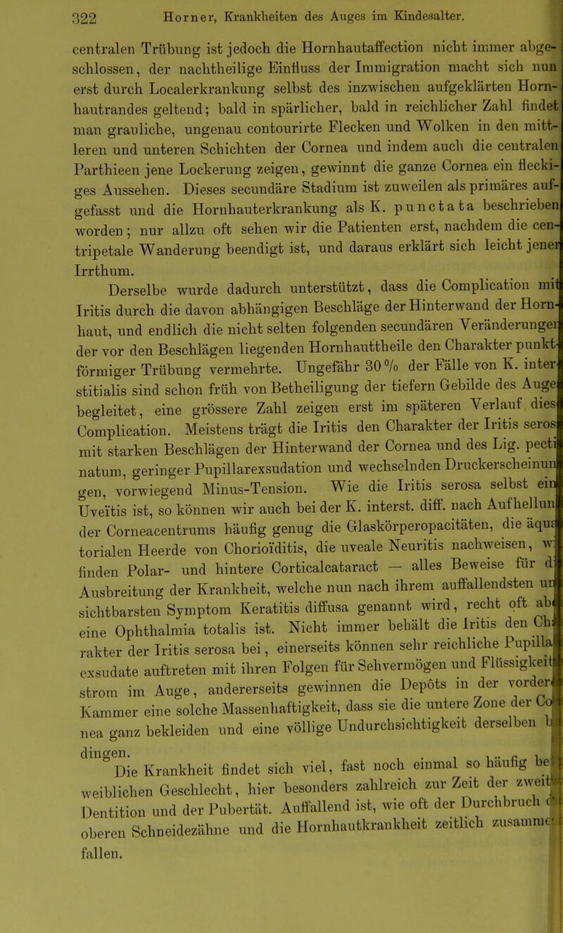 centralen Trübung ist jedoch die Hornhautaffection nicht immer abge- schlossen, der nachtheilige Eintiuss der Immigration macht sich nun erst durch Localerkrankung selbst des inzwischen aufgeklärten Horn- hautrandes geltend; bald in spärlicher, bald in reichlicher Zahl findet man grauliche, ungenau contourirte Flecken und Wolken in den mitt- leren und unteren Schichten der Cornea und indem auch die centralen Parthieen jene Lockerung zeigen, gewinnt die ganze Cornea ein flecki- ges Aussehen. Dieses secundäre Stadium ist zuweilen als primäres auf gefasst und die Hornhauterkrankung als K. punctata beschrieben worden; nur allzu oft sehen wir die Patienten erst, nachdem die cen- tripetale Wanderung beendigt ist, und daraus erklärt sich leicht jener Irrthum. Derselbe wurde dadurch unterstützt, dass die Complication mi Iritis durch die davon abhängigen Beschläge der Hinterwaud der Horn- haut, und endlich die nicht selten folgenden secundären Veränderungei der vor den Beschlägen liegenden Hornbauttbeile den Charakter punkt förmiger Trübung vermehrte. Ungefähr 30 /o der Fälle von K. inter stitialis sind schon früh von Betheiligung der tiefern Gebilde des Auge begleitet, eine grössere Zahl zeigen erst im späteren Verlauf dies Complication. Meistens trägt die Iritis den Charakter der Iritis serös mit starken Beschlägen der Hinterwand der Cornea und des Lig. pecti natum, geringer Pupillarexsudation und wechselnden Druckerscheinun gen, vorwiegend Minus-Tension. Wie die Iritis serosa selbst ein Uveitis ist, so können wir auch bei der K. interst. difif. nach Aufhellun der Corneacentrums häufig genug die Glaskörperopacitäten, die äqu torialen Heerde von Chorioiditis, die uveale Neuritis nachweisen, w finden Polar- und hintere Corticalcataract - alles Beweise für d Ausbreitung der Krankheit, welche nun nach ihrem auffallendsten ui sichtbarsten Symptom Keratitis diffusa genannt wird, recht oft ab eine Ophthalmia totalis ist. Nicht immer behält die Iritis den Ch rakter der Iritis serosa bei, einerseits können sehr reichliche Pupilla exsudate auftreten mit ihren Folgen für Sehvermögen und Flüssigkeif Strom im Auge, andererseits gewinnen die Depots in der vorder Kammer eine solche Massenhaftigkeit, dass sie die untere Zone der Co nea ganz bekleiden und eine völlige Undurchsichtigkeit derselben l dingen. , . , i •• Die Krankheit findet sich viel, fast noch emmal so häufig be weiblichen Geschlecht, hier besonders zahlreich zur Zeit der zwei Dentition und der Pubertät. Autfallend ist, wie oft der Durchbruch oberen Schneidezähne und die Hornhautkrankheit zeitlich zusamm- fallen.