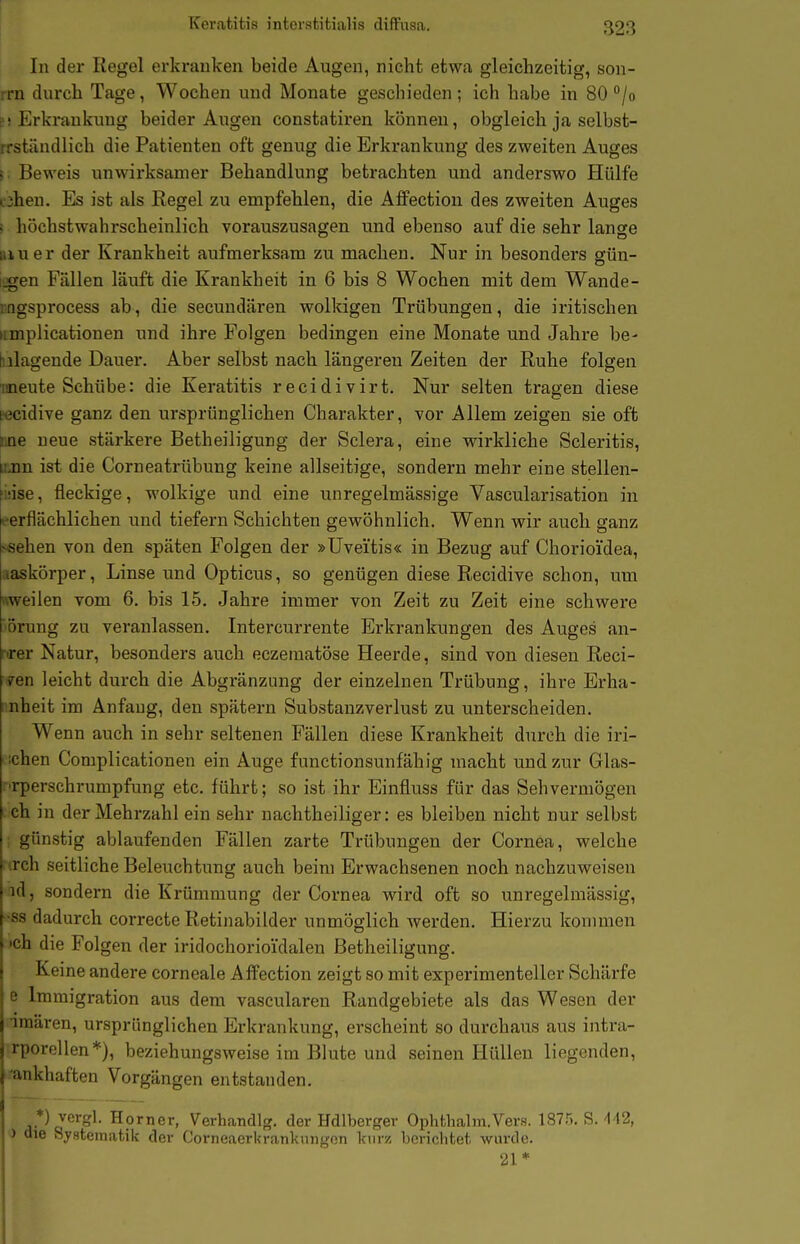 In der Regel erkranken beide Augen, nicht etwa gleichzeitig, son- rrn durch Tage, Wochen und Monate geschieden; ich habe in 80 /o p! Erkrankung beider Augen constatiren können, obgleich ja selbst- rrständlich die Patienten oft genug die Erkrankung des zweiten Auges !• Beweis unwirksamer Behandlung betrachten und anderswo Hülfe i3hen. Es ist als Regel zu empfehlen, die Aflfectiou des zweiten Auges s höchstwahrscheinlich vorauszusagen und ebenso auf die sehr lange Biuer der Krankheit aufmerksam zu machen. Nur in besonders gün- ijgen Fällen läuft die Krankheit in 6 bis 8 Wochen mit dem Wände- mgsprocess ab, die secundären wolkigen Trübungen, die iritischen iimplicationen und ihre Folgen bedingen eine Monate und Jahre be- hilagende Dauer. Aber selbst nach längeren Zeiten der Ruhe folgen laaeute Schübe: die Keratitis recidivirt. Nur selten tragen diese wcidive ganz den ursprünglichen Charakter, vor Allem zeigen sie oft Une neue stärkere Betheiligung der Sclera, eine wirkliche Scleritis, [ijnn ist die Corneatrübung keine allseitige, sondern mehr eine stellen- fiiise, fleckige, wolkige und eine unregelmässige Vascularisation in -erflächlichen und tiefern Schichten gewöhnlich. Wenn wir auch ganz >sehen von den späten Folgen der »Uveitis« in Bezug auf Chorioi'dea, aaskörper, Linse und Opticus, so genügen diese Recidive schon, um nweilen vom 6. bis 15. Jahre immer von Zeit zu Zeit eine schwere 'orung zu veranlassen. Intercurrente Erkrankungen des Auges an- r»rer Natur, besonders auch eczematöse Heerde, sind von diesen Reel- sen leicht durch die Abgränzung der einzelnen Trübung, ihre Erha- nheit im Anfang, den spätem Substanzverlust zu unterscheiden. Wenn auch in sehr seltenen Fällen diese Krankheit durch die iri- ;chen Complicationen ein Auge functionsunfähig macht und zur Glas- :'rperschrumpfung etc. führt; so ist ihr Einfluss für das Sehvermögen eh in der Mehrzahl ein sehr nachtheiliger: es bleiben nicht nur selbst ; günstig ablaufenden Fällen zarte Trübungen der Cornea, welche •.rch seitliche Beleuchtung auch beim Erwachsenen noch nachzuweisen id, sondern die Krümmung der Cornea wird oft so unregelmässig, ■SS dadurch correcte Retinabilder unmöglich werden. Hierzu kommen 'ch die Folgen der iridochorioi'dalen Betheiligung. Keine andere corneale Affection zeigt so mit experimenteller Schärfe e Immigration aus dem vascularen Randgebiete als das Wesen der iraären, ursprünglichen Erkrankung, erscheint so durchaus aus intra- rporellen*), beziehungsweise im Blute und seinen Hüllen Hegenden, ■ankhaften Vorgängen entstanden, *) vcrgl. Horner, Verhandlg. der Hdlberger Ophthalm.Vers. 187.5. S.'142, i die Systematik der Corneaerkrankungon kurz berichtet wurde. '21*