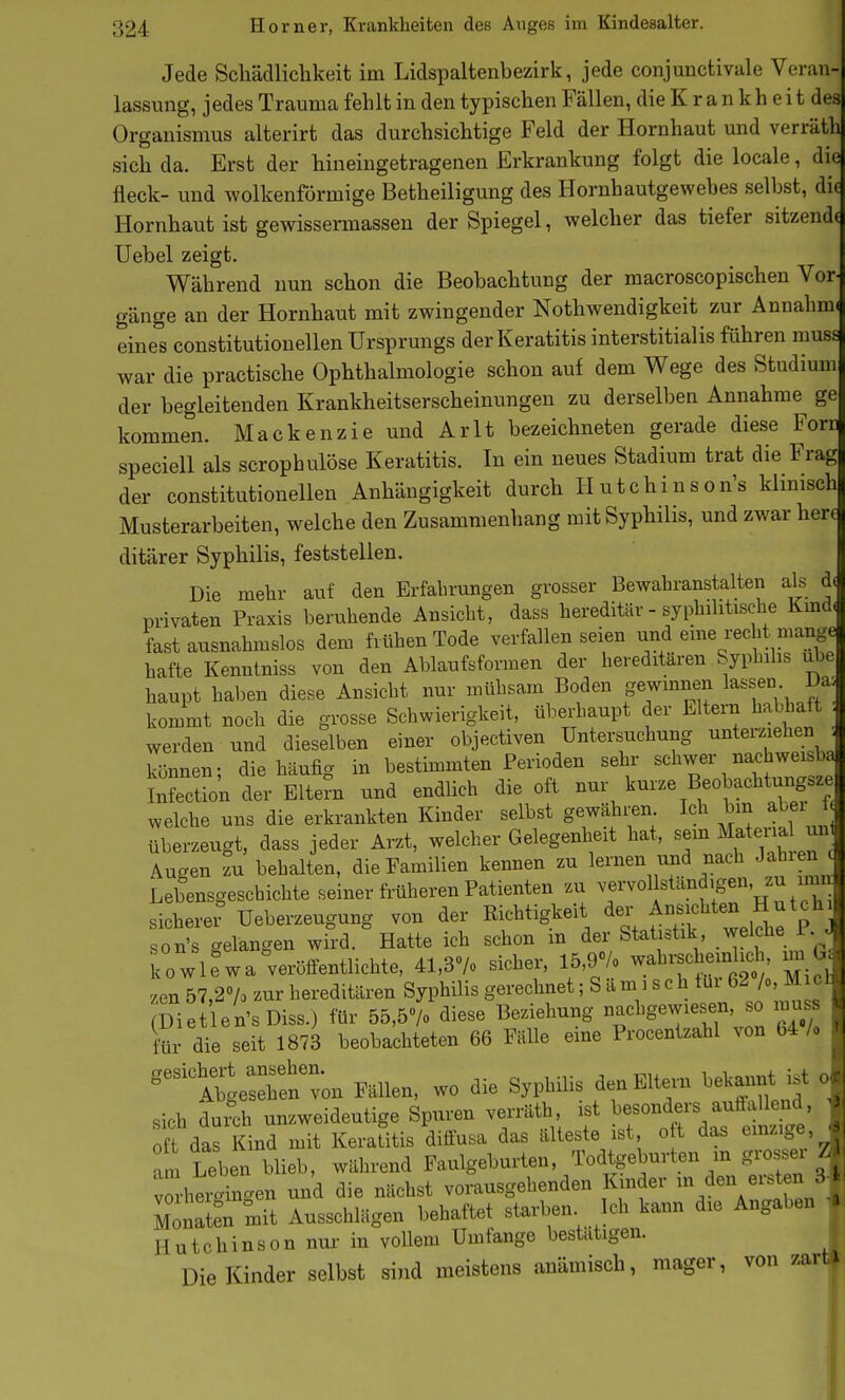 Jede Schädlichkeit im Lidspaltenbezirk, jede conjunctivale Veran- lassung, jedes Trauma fehlt in den typischen Fällen, die K r a n kh e i t des Organismus alterirt das durchsichtige Feld der Hornhaut und verräth sich da. Erst der hineingetragenen Erkrankung folgt die locale, die fleck- und wolkenförmige Betheiligung des Hornhautgewebes selbst, die Hornhaut ist gewissermassen der Spiegel, welcher das tiefer sitzend( Uebel zeigt. Während nun schon die Beobachtung der macroscopischen Vor- gänge an der Hornhaut mit zwingender Nothwendigkeit zur Annahmi eine's constitutionellen Ursprungs der Keratitis interstitialis führen muss war die practische Ophthalmologie schon auf dem Wege des Studium der begleitenden Krankheitserscheinungen zu derselben Annahme ge kommen. Mackenzie und Arlt bezeichneten gerade diese Forc speciell als scrophulöse Keratitis. In ein neues Stadium trat die Frag der constitutionellen Anhängigkeit durch Hutchinson's klinisch Musterarbeiten, welche den Zusammenhang mit Syphilis, und zwar herc ditärer Syphilis, feststellen. Die mehr auf den Erfahrungen grosser Bewahranstalten als d( privaten Praxis beruhende Ansicht, dass hereditär - syphilitische Kmd. fast ausnahmslos dem frühen Tode verfallen seien und eme recht nmnge hafte Kenntniss von den Ablaufsformen der hereditären Syphilis übe haupt haben diese Ansicht nur mühsam Boden gewinnen lassen Da^ kommt noch die grosse Schwierigkeit, überhaupt der Eltern hal^aft werden und dieselben einer objectiven Untersuchung unterziehen . können- die häufio- in bestimmten Perioden sehr schwer nachweisba iXction der Eltern und endlich die oft nur kurze Beobachtungsze welche uns die erkrankten Kinder selbst gewähren Ich bin alei f überzeugt, dass jeder Arzt, welcher Gelegenheit hat, sem Matena mi Augen zu behalten, die Familien kennen zu lernen und nach Jahien c Lebensgeschichte seiner früheren Patienten zu vervol standigen, zu imn sicherer üeberzeugung von der Ri^chtigkeit ^^f ^^^^^fj^?^ son's gelangen wird. Hatte ich schon m der Stat =tik weiche i.^^ buuö ö'^'^ o «^plipr 1.5 9% wahrschemlich, im Gi kowlewa veröffentlichte, 41,d/o sicüei, lo,j/o wd ' zen 57,2% zur hereditären Syphilis gerechnet; S a m i s c h tüi 62 /o, Miel Diet en'sDiss.) für 55,5% diese Beziehung ^g-^^^' ^ für die seit 1873 beobachteten 66 Fälle eine Procentzahl von 64 /o ^ni^eren^n Fällen, wo die Syphibs den Eltern bekannt ist o sich durch unzweideutige Spuren verräth, ist besonders auffallend, oft das Kind mit Keraütis diffusa das älteste ist o t das einzige am Leb n Wieb, wälirend Faulgeburten, Todtgeburten in grosser Z v^-hei-ingen und die nächst vorausgehenden Kmder ^»«11 «rst n 3- Monaten mit Ausschlägen behaftet starben Ich kann die Angaben Hutchinson nm- in voUem Umfange bestätigen. P Die Kinder selbst sind meistens anämisch, mager, von zart»