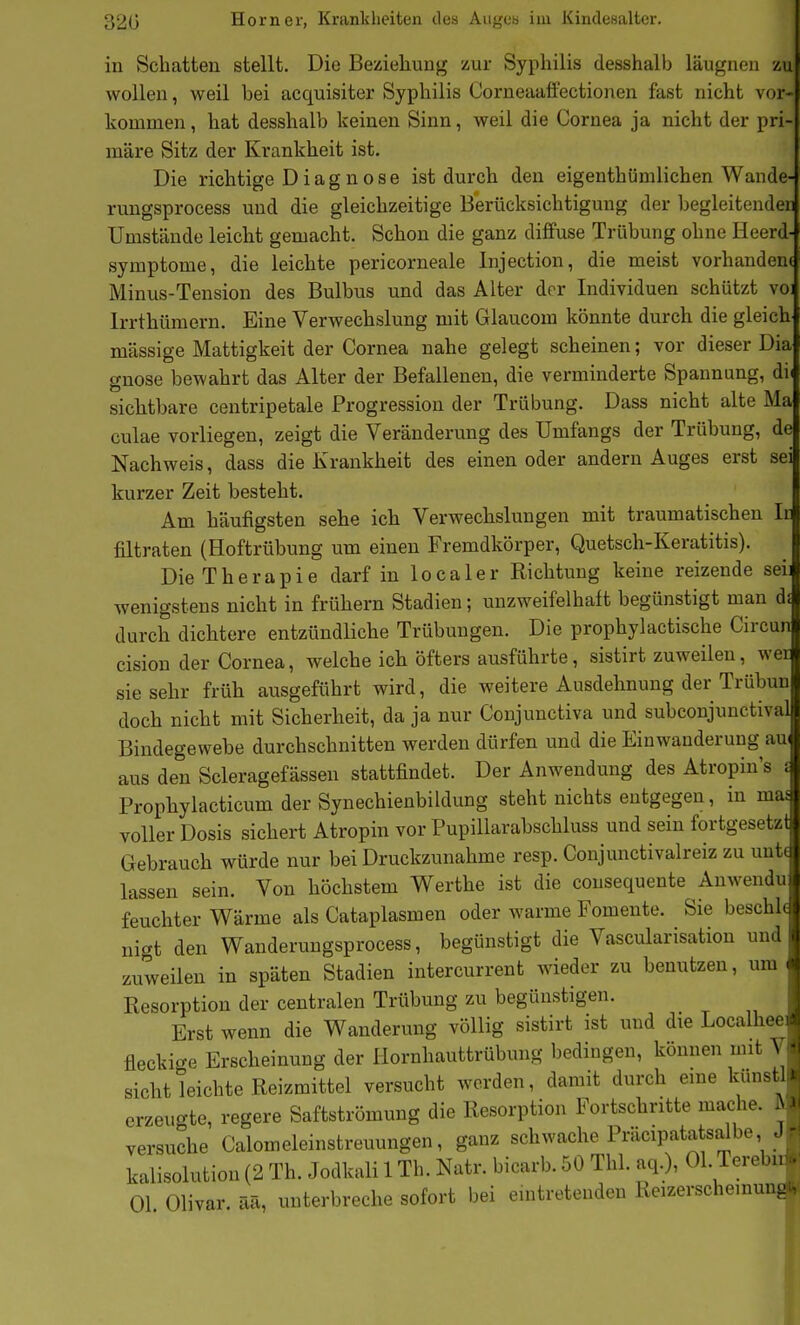 r in Schatten stellt. Die Beziehung zur Syphilis desshalb läugnen zu wollen, weil bei acquisiter Syphilis Corneaaö'ectionen fast nicht vor- kommen, hat desshalb keinen Sinn, weil die Cornea ja nicht der pri märe Sitz der Krankheit ist. Die richtige Diagnose ist durch den eigenthümlichen Wande- L-uugsprocess und die gleichzeitige Berücksichtigung der begleitenden Umstände leicht gemacht. Schon die ganz diffuse Trübung ohne Heerd Symptome, die leichte pericorneale Injection, die meist vorhandene Minus-Tension des Bulbus und das Alter der Individuen schützt voi Irrthümcrn. Eine Verwechslung mit Glaucom könnte durch die gleich massige Mattigkeit der Cornea nahe gelegt scheinen; vor dieser Dia gnose bewahrt das Alter der Befallenen, die verminderte Spannung, dii sichtbare centripetale Progression der Trübung. Dass nicht alte Ma culae vorliegen, zeigt die Veränderung des ümfangs der Trübung, de Nachweis, dass die Krankheit des einen oder andern Auges erst sei kurzer Zeit besteht. Am häufigsten sehe ich Verwechslungen mit traumatischen Ir filtraten (Hoftrübung um einen Fremdkörper, Quetsch-Keratitis). Die Therapie darf in localer Richtung keine reizende sei wenigstens nicht in frühern Stadien; unzweifelhaft begünstigt man d; durch dichtere entzündliche Trübungen. Die prophylactische Circun cision der Cornea, welche ich öfters ausführte, sistirt zuweilen, wer sie sehr früh ausgeführt wird, die weitere Ausdehnung der Trübuu doch nicht mit Sicherheit, da ja nur Conjunctiva und subconjunctival Bindegewebe durchschnitten werden dürfen und die Einwanderung au aus den Scleragefässen stattfindet. Der Anwendung des Atropin's i Prophylacticum der Synechienbildung steht nichts entgegen, in mas voller Dosis sichert Atropin vor Pupillarabschluss und sein fortgesetzt Gebrauch würde nur bei Druckzunahme resp. Conjunctivalreiz zu unt( lassen sein. Von höchstem Werthe ist die cousequente Anwendu feuchter Wärme als Cataplasmen oder warme Fomente. Sie beschh niat den Wanderungsprocess, begünstigt die Vascularisation und zuweilen in späten Stadien intercurrent wieder zu benutzen, um Resorption der centralen Trübung zu begünstigen. Erst wenn die Wanderung völlig sistirt ist und die Localhee fleckicre Erscheinung der Hornhauttrübung bedingen, können mit V Sicht leichte Reizmittel versucht worden, damit durch eine kunstl erzeu^^te, regere Saftströmung die Resorption Fortschritte mache, fi/ versuche Calomeleinstreuungen, ganz schwache Präcipatatsalbe J kalisolution (2 Th. Jodkali 1 Th. Natr. bicarb. 50 Thl. aq.), Ol. Terebu Ol Olivar. ää, unterbreche sofort bei eintretenden Reizerschemu-