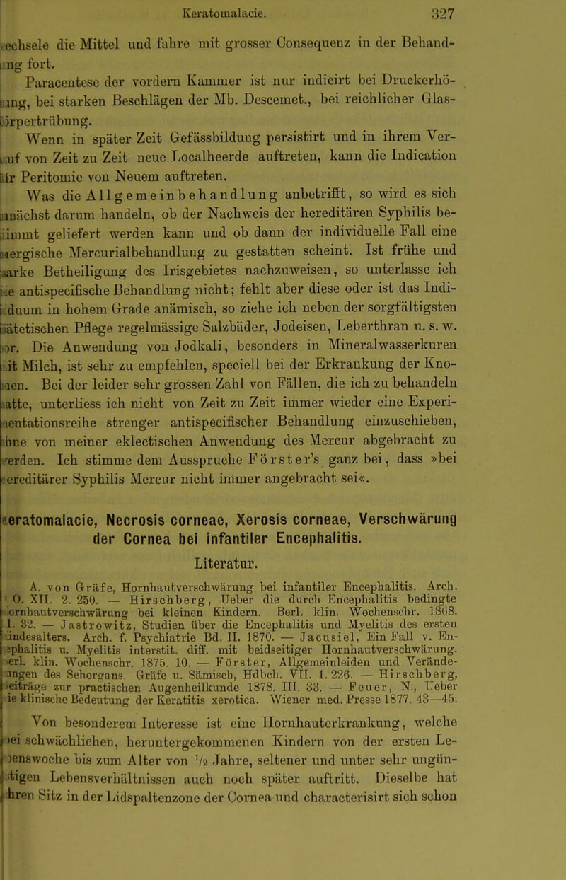 vechsele die Mittel und fahre mit grosser Consequenz in der Behand- ung fort. 1 Paracentese der vordem Kammer ist nur indicirt bei Druckerliö- uing, bei starken Beschlägen der Mb. Descemet., bei reichlicher Glas- [ijrpertrübung. Wenn in später Zeit Gefässbilduug persistirt und in ihrem Ver- lauf von Zeit zu Zeit neue Localheerde auftreten, kann die Indication fiir Peritomie von Neuem auftreten. Was die Allgemeinbehandlung anbetrifft, so wird es sich lunächst darum handeln, ob der Nachweis der hereditären Syphilis be- üinimt geliefert werden kann und ob dann der individuelle Fall eine Mergische Mercurialbehandlung zu gestatten scheint, Ist frühe und iiiarke Betheiligung des Irisgebietes nachzuweisen, so unterlasse ich ^de antispecifische Behandlung nicht; fehlt aber diese oder ist das Indi- jcduum in hohem Grade anämisch, so ziehe ich neben der sorgfältigsten jfiätetischen Pflege regelmässige Salzbäder, Jodeisen, Leberthran u. s. w. i^r. Die Anwendung von Jodkali, besonders in Mineralwasserkuren i.it Milch, ist sehr zu empfehlen, speciell bei der Erkrankung der Kno- laen. Bei der leider sehr grossen Zahl von Fällen, die ich zu behandeln latte, unterliess ich nicht von Zeit zu Zeit immer wieder eine Experi- aentationsreihe strenger antispecifischer Behandlung einzuschieben, ihne von meiner eklectischen Anwendung des Mercur abgebracht zu •i'erden. Ich stimme dem Ausspruche Forster's ganz bei, dass »bei h ereditärer Syphilis Mercur nicht immer angebracht sei«. aeratomalacie, Necrosis corneae, Xerosis corneae, Verschwärung der Cornea bei infantiler Encephalitis. Literatur. A. von Gräfe, Hornhautverscbwärung bei infantiler Encephalitis. Arch. ' 0. XII. 2.250. — Hirschberg, Ueber die durch Encephalitis bedingte ornbautverschwärung bei kleinen Kindern, ßerl. klin. Wochenschr. ]8ü8. 1. 32. — Jastrowitz, Studien über die Encephalitis und Myelitis des ersten jndesalters. Arch. f. Psychiatrie Bd. II. 1870. — Jacusiel, Ein Fall v. En- jphalitis u. Myelitis interstit. diff. mit beidseitiger Hornhautverscbwärung. ■erl. klin. Wochenschr. 1875. 10. — Förster, Ällgemeinleiden und Verände- ingen des Sehorgans. Gräfe u. Sämisch, Hdbch. VII. 1.226. — Hirschberg, ■eiträge zur practischen Augenheilkunde 1878. III. 33. — Feuer, N., Ueber ie klinische Bedeutung der Keratitis xerotica. Wiener med. Presse 1877. 43—45. Von besonderem Interesse ist eine Hornhauterkrankung, welche )ei schwächlichen, heruntergekommenen Kindern von der ersten Le- i )enswoche bis zum Alter von V2 Jahre, seltener und unter sehr ungün- j itigen Lebensverhältnissen auch noch später auftritt. Dieselbe hat i hren Sitz in der Lidspaltenzone der Cornea und characterisirt sich schon