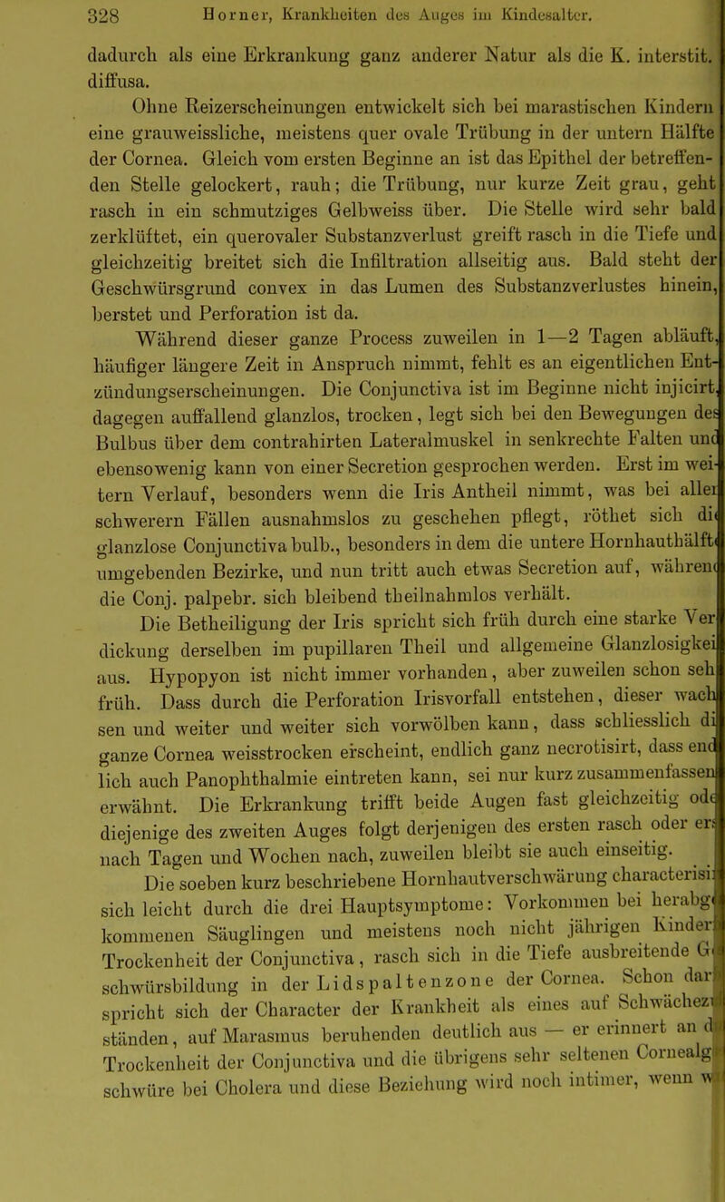 dadurch als eiue Erkrankung ganz anderer Natur als die K. interstit, diffusa. Ohne Reizerscheinungen entwickelt sich bei marastischen Kindern eine grauweissliche, meistens quer ovale Trübung in der untern Hälfte der Cornea. Gleich vom ersten Beginne an ist das Epithel der betreifen- den Stelle gelockert, rauh; die Trübung, nur kurze Zeit grau, geht rasch in ein schmutziges Gelbweiss über. Die Stelle wird sehr bald zerklüftet, ein querovaler Substanzverlust greift rasch in die Tiefe und gleichzeitig breitet sich die Infiltration allseitig aus. Bald steht der Geschwürsgrund convex in das Lumen des Substanzverlustes hinein, berstet und Perforation ist da. Während dieser ganze Process zuweilen in 1—2 Tagen abläuft, häufiger längere Zeit in Anspruch nimmt, fehlt es an eigentlichen Ent- zündungserscheinungen. Die Conjunctiva ist im Beginne nicht injicirt. dagegen auffallend glanzlos, trocken, legt sich bei den Bewegungen des Bulbus über dem contrahirten Lateralmuskel in senkrechte Palten unt ebensowenig kann von einer Secretion gesprochen werden. Erst im wei- tern Verlauf, besonders wenn die Iris Antheil nimmt, was bei allei schwerern Fällen ausnahmslos zu geschehen pflegt, röthet sich di( glanzlose Conjunctivabulb., besonders indem die untere Hornhauthälft( umgebenden Bezirke, und nun tritt auch etwas Secretion auf, währen( die Conj. palpebr. sich bleibend theilnahralos verhält. Die Betheiligung der Iris spricht sich früh durch eine starke Ver dickung derselben im pupillaren Theil und allgemeine Glanzlosigkei aus. Hypopyon ist nicht immer vorhanden, aber zuweilen schon seh früh. Dass durch die Perforation Irisvorfall entstehen, dieser wach sen und weiter und weiter sich vorwölben kann, dass schliesslich di ganze Cornea weisstrocken erscheint, endlich ganz necrotisirt, dass enc lieh auch PanOphthalmie eintreten kann, sei nur kurz zusammenfassen erwähnt. Die Erkrankung trifft beide Augen fast gleichzeitig od( diejenige des zweiten Auges folgt derjenigen des ersten rasch oder en nach Tagen und Wochen nach, zuweilen bleibt sie auch einseitig. Die soeben kurz beschriebene Hornhautverschwärung characterisi sich leicht durch die drei Hauptsymptome: Vorkommen bei herabg kommenen Säuglingen und meistens noch nicht jährigen Kinder: Trockenheit der Conjunctiva, rasch sich in die Tiefe ausbreitende G^ schwürsbildung in der Lidspaltenzone der Cornea. Schon dar spricht sich der Character der Krankheit als eines auf Schwachez ständen, auf Marasmus beruhenden deutlich aus - er erinnert an d Trockenheit der Conjunctiva und die übrigens sehr seltenen Coruealg schwüre bei Cholera und diese Beziehung wird noch intimer, wenn