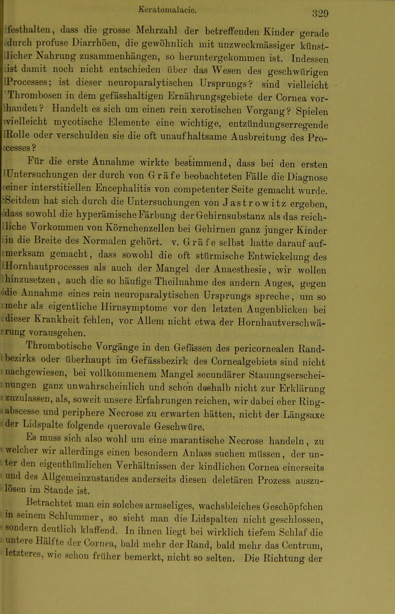 Keratoraalacie. ß29 festhalten, dass die grosse Mehrzahl der betreffenden Kinder gerade durch profuse Diarrhöen, die gewöhnlich mit unzweckraässiger künst- licher Nahrung zusammenhängen, so heruntergekommen ist. Indessen ist damit noch nicht entschieden über das Wesen des geschwürigen Processes; ist dieser neuroparalytischen Ursprungs? sind vielleicht Thrombosen in dem gefässhaltigen Ernährungsgebiete der Cornea vor- Ihanden? Handelt es sich um einen rein xerotischen Vorgang? Spielen wielleicht mycotische Elemente eine wichtige, entzündungserregende illoUe oder verschulden sie die oft unaufhaltsame Ausbreitung des Pro- ocesses ? Für die erste Annahme wirkte bestimmend, dass bei den ersten lUntersuchungen der durch von Gräfe beobachteten Fälle die Diagnose -einer interstitiellen Encephalitis von competenter Seite gemacht wurde. ^Seitdem hat sich durch die Untersuchungen von Jastrowitz ergeben, jdass sowohl die hyperämische Färbung der Gehirnsubstanz als das reich- 1 liehe Vorkommen von Körnchenzellen bei Gehirnen ganz junger Kinder iin die Breite des Normalen gehört, v. Grä f e selbst hatte darauf auf- 1 merksam gemacht, dass sowohl die oft stürmische Entwickelung des IHornhautprocesses als auch der Mangel der Anaesthesie, wir wollen ihinzusetzen, auch die so häufige Theilnahme des andern Auges, gegen lidie Annahme eines rein neuroparalytischen Ursprungs spreche, um so : mehr als eigentliche Hirnsymptome vor den letzten Augenblicken bei dieser Krankheit fehlen, vor Allem nicht etwa der Hornhautverschwä- rung vorausgehen. Thrombotische Vorgänge in den Gefässen des pericornealen Rand- I bezirks oder überhaupt im Gefässbezirk des Cornealgebiets sind nicht : nachgewiesen, bei vollkommenem Mangel secundärer Stauungserschei- ! nungen ganz unwahrscheinlich und schon döshalb nicht zur Erklärung ■t zuzulassen, als, soweit unsere Erfahrungen reichen, wir dabei eher Ring- labscesse und periphere Necrose zu erwarten hätten, nicht der Längsaxe der Lidspalte folgende querovale Geschwüre. Es muss sich also wohl um eine marantische Necrose handeln, zu »welcher wir allerdings einen besondern Anlass suchen müssen, der un- ■ ter den eigenthümlichen Verhältnissen der kindlichen Cornea einerseits und des Allgemeinzustandes anderseits diesen deletären Prozess auszu- ■ lösen im Stande ist. Betrachtet man ein solches armseliges, wachsbleiches Geschöpfchen m semem Schlummer, so sieht man die Lidspalten nicht geschlossen, ■ sondern deutlich klaffend. In ihnen liegt bei wirklich tiefem Schlaf die untere Hälfte der Cornea, bald mehr der Rand, bald mehr das Centrum, letzteres, wie schon früher bemerkt, nicht so selten. Die Richtung der