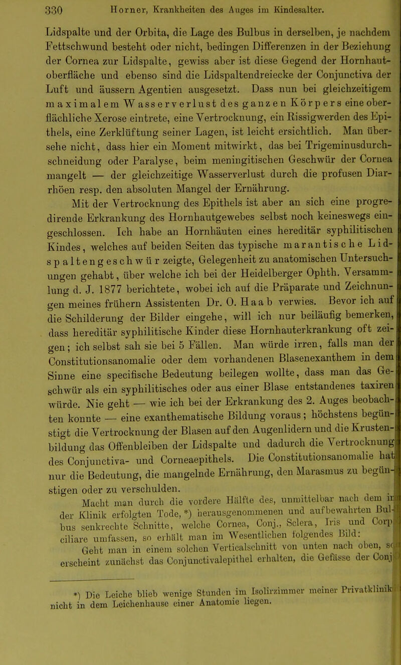 Lidspalte und der Orbita, die Lage des Bulbus in derselben, je nachdeni Fettschwund besteht oder nicht, bedingen Differenzen in der Beziehung der Cornea zur Lidspalte, gewiss aber ist diese Gegend der Hornhaut- oberfläche und ebenso sind die Lidspaltendreiecke der Conjunctiva der Luft und äussern Agentien ausgesetzt. Dass nun bei gleichzeitigem maximalem Wasserverlust des ganzen Körpers eine ober- flächliche Xerose eintrete, eine Vertrocknung, ein Rissigwerden des Epi- thels, eine Zerklüftung seiner Lagen, ist leicht ersichtlich. Man über- sehe nicht, dass hier ein Moment mitwirkt, das bei Trigeminusdurch- schneidung oder Paralyse, beim meningitischen Geschwür der Cornea mangelt — der gleichzeitige Wasserverlust durch die profusen Diar- rhöen resp, den absoluten Mangel der Ernährung. Mit der Vertrocknung des Epithels ist aber an sich eine progre- dirende Erkrankung des Hornhautgewebes selbst noch keineswegs ein- geschlossen. Ich habe an Hornhäuten eines hereditär syphilitischen Kindes, welches auf beiden Seiten das typische marantische Lid- spaltengeschwür zeigte, Gelegenheit zu anatomischen Untersuch- ungen gehabt, über welche ich bei der Heidelberger Ophth. Versamm- lung d. J. 1877 berichtete, wobei ich auf die Präparate und Zeichnun- gen meines frühern Assistenten Dr. 0. H a a b verwies. Bevor ich auf die Schilderung der Bilder eingehe, will ich nur beiläufig bemerken, dass hereditär syphilitische Kinder diese Hornhauterkrankung oft zei- gen; ich selbst sah sie bei 5 Fällen. Man würde irren, falls man der Constitutionsanomalie oder dem vorhandenen Blasenexanthem in dem Sinne eine specifische Bedeutung beilegen wollte, dass man das Ge- schwür als ein syphilitisches oder aus einer Blase entstandenes taxiren würde. Nie geht — wie ich bei der Erkrankung des 2. Auges beobach- ten konnte — eine exanthematische Bildung voraus; höchstens begün- stigt die Vertrocknung der Blasen auf den Augenlidern und die Krusten- bildung das Offenbleiben der Lidspalte und dadurch die Vertrocknung des Conjunctiva- und Corneaepithels. Die Constitutionsanomalie hai nur die Bedeutung, die mangelnde Ernährung, den Marasmus zu begün- stigen oder zu verschulden. Macht man durch die vordere Hälfte des, unmittelbar nach dein ii der Klinik erfolgten Tode, *) herausgenommenen und auf bewahrten Bul- bus senkrechte Schnitte, welche Cornea, Conj., Sclera, Ins und Corp ciliare umfassen, so erhält man im Wesentlichen tolgendes Bild: Geht man in einem solchen Verticalschnitt von unten nach oben, S( erscheint zunächst das Conjunctivalepithel erhalten, die Gefa^se der Conj •) Die Leiche blieb wenige Stunden im IsoHrzimnier meiner PrivatkliniVH nicht in dem Leichenhause einer Anatomie liegen.