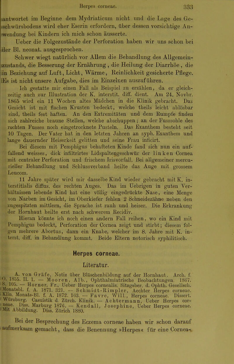 Herpes corneae. iiantwortet im Beginne dem Mydriaticum nicht und die Lage des Ge- >schwürsbodens wird eher Eserin erfordern, über dessen vorsichtige An- vwendiing bei Kindern ich mich schon äusserte. Ueber die Folgezustände der Pei-foration haben wir uns schon bei ider Bl. neonat, ausgesprochen. Schwer wiegt natürlich vor Allem die Behandlung des Allgemein- /austands, die Besserung der Ernährung, die Heilung der Diarrhöe, die iin Beziehung auf Luft, Licht, Wärme, Reinlichkeit gesicherte Pflege. lEs ist nicht unsere Aufgabe, dies im Einzelnen auszuführen. Ich gestatte mir einen Fall als Beispiel zu erzählen, da er gleich- zeitig auch zur Illustration der K. interstit. dilf. dient. Am 24. Novbr. 1865 wird ein 11 Wochen altes Mädchen in die Klinik gebracht. Das Gesicht ist mit flachen Krusten bedeckt, welche tbeils leicht ablösbar sind, tbeils fest haften. An den Extremitäten und dem Rumpfe finden sich zahlreiche braune Stellen, welche abschuppen; an der Fusssohle des rechten Fusses noch eingetrocknete Pusteln. Das Exanthem besteht seit 10 Tagen. Der Vater hat in den letzten Jahren an syph. Exanthem und lange dauernder Heiserkeit gelitten und seine Frau inficirt. Bei diesem mit Pemphigus behafteten Kinde fand sich nun ein auf- fallend weisses, dick infiltrirtes Lidspaltengeschwür der linken Cornea luit centraler Perforation und frischem Iris Vorfall. Bei allgemeiner mercu- rieller Behandlung und Schlussverband heilte das Auge mit grossem Leucom. 11 Jahre später wird mir dasselbe Kind wieder gebracht mit K. in- terstitialis diffus, des rechten Auges. Das im Uebrigen in guten Ver- hältnissen lebende Kind hat eine vöUig eingedrückte Nase, eine Menge von Narben im Gesicht, im Oberkiefer fehlen 2 Schneidezähne neben den zugespitzten mittlem, die Sprache ist rauh und heiser. Die Erkrankung der Hornhaut heilte erst nach schwerem Eecidiv. Hieran könnte ich noch einen andern Fall reihen, wo ein Kind mit Pemphigus bedeckt, Perforation der Cornea zeigt und stirbt; diesem fol- gen mehrere Abortus, dann ein Knabe, welcher im 8. Jahre mit K. in- lerst. diflf. in Behandlung kommt. Beide Eltern notorisch syphilitisch. Herpes corneae. Literatur. A. von Gräfe, Notiz über liläschenbildung auf der Hornhaut. Arcb. f. 0. 1855. II. 1. — Mooren, Alb., Opbthalmiatrische Beobachtungen. 18G7. -S. 105. — Horner, Fr., lieber Herpes cornealis. Sitzgsber. d. Ophth. Gesellsch, ■Monatsbl. f. A. 1871. 321. — Schmidt-Rimpler, Aechter Herpes corneae. Klin. Monats-Bl. f. A. 1872. Iü3. — Favre, Will., Herpes corneae. Dissert. Wurzburg. Casuistik d. Zürch. Klinik. — Achter mann, Ueber Herpes cor- neae. Diss. Marburg 1876. — Kendall. Josephine, Ueber Herpes corneae. Mit Abbildung. Dias. Zürich 1880. Bei der Besprechung des Eczema corneae haben wir schon darauf aufmerksam gemacht, dass die Benennung »Herpes« für eine Cornea-;