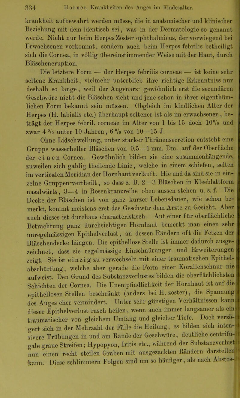 krankheifc aufbewahrt werden müsse, die in anatomischer und klinischer Beziehung mit dem identisch sei, was in der Dermatologie so genannt werde. Nicht nur beim Herpes Zoster ophthalmicus, der vorwiegend bei Erwachsenen vorkommt, sondern auch beim Herpes febrilis betheiligt sich die Cornea, in völlig übereinstimmender Weise mit der Haut, durch Bläscheneruption. Die letztere Form — der Herpes febrilis corneae — ist keine sehr seltene Krankheit, vielmehr unterblieb ihre richtige Erkenntniss nur deshalb so lange, weil der Augenarzt gewöhnlich erst die secundären Geschwüre nicht die Bläschen sieht und jene schon in ihrer eigenthüm- lichen Form bekannt sein müssen. Obgleich im kindlichen Alter der Herpes (H. labialis etc.) überhaupt seltener ist als im erwachsenen, be- trägt der Herpes febril, corneae im Alter von 1 bis 15 doch 10°/o und zwar 4 % unter 10 Jahren, 6 % von 10—15 J. Ohne Lidschwellung, unter starker Thränensecretion entsteht eine Gruppe wasserheller Bläschen von 0,5—1 mm. Dm. auf der Oberfläche der einen Cornea. Gewöhnlich bilden sie eine zusammenhängende, zuweilen sich gabiig theilende Linie, welche in einem schiefen, selten im verticalen Meridian der Hornhaut verläuft. Hie und da sind sie in ein- zelne Gruppen-vertheilt, so dass z. B. 2—3 Bläschen in Kleeblattform nasalwärts, 3—4 in Rosenkranzreihe oben aussen stehen u. s. f. Die Decke der Bläschen ist von ganz kurzer Lebensdauer, wie schon be- merkt, kommt meistens erst das Geschwür dem Arzte zu Gesicht. Aber auch dieses ist durchaus characteristisch. Aut einer für oberflächliche Betrachtung ganz durchsichtigen Hornhaut bemerkt man einen sehr unregelmässigen Epithelverlust, an dessen Rändern oft die Fetzen der Bläschendecke hängen. Die epithellose Stelle ist immer dadurch ausge- zeichnet, dass sie regelmässige Einschnürungen und Erweiterungen zeigt. Sie ist einzi g zu verwechseln mit einer traumatischen Epithel- abschürfung, welche aber gerade die Form einer Korallenschnur nie aufweist. Den Grund des Substanzverlustes bilden die oberflächlichsten Schichten der Cornea. Die Unempfindlichkeit der Hornhaut ist auf die epithellosen Stellen beschränkt (anders bei H. zoster), die Spannung des Auges eher vermindert. Unter sehr günstigen Verhältnissen kann dieser Epithelverlust rasch heilen, wenn auch immer langsamer als ein traumatischer von gleichem Umfang und gleicher Tiefe. Doch verzö- gert sich in der Mehrzahl der Fälle die Heilung, es bilden sich inten- sivere Trübungen in und am Rande der Geschwüre, deutliche centrifu gale graue Streifen; Hypopyon, Iritis etc., während der Substanzverlus nun einen recht steilen Graben mit ausgezackten Rändern darstelle kann. Diese schlimmem Folgen sind um so häufiger, als nach Abstos