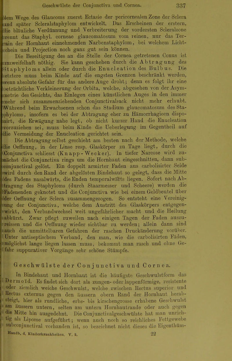 1 Geschwülste der Conjunctiva und Cornea. 337 lern Wege des Glaucoms zuerst Ectasie der periconiealen Zone der Sclcra md später Scleralstaphylom entwickelt. Das Erseheinen der erstem, lie bläuliche Verdünnung und Verbreiterung der vordersten Scleral/.one rennt das Staphyl. corneae glaucomatosum vom reinen, nur das Ter- •ain der Hornhaut einnehmenden Narbenstaphylom, bei welchem Licht- chein und Projection noch ganz gut sein können. Die Beseitigung des an die Stelle der Cornea getretenen Conus ist •mzweifelhaft nöthig. Sie kann geschehen durch die Abtragung des ^Uaphyloms allein oder durch die Enucleation des Bulbus. Die elztere muss beim Kinde auf die engsten Grenzen beschränkt werden, ...Venn absolute Gefahr für- das andere Auge droht; denn es folgt ihr eine i jeträchtliche Verkleinerung der Orbita, welche, abgesehen von der Asym- metrie des Gesichts, das Einlegen eines künstlichen Auges in den immer nnehr sich zusammenziehenden Conjunctivalsack nicht mehr erlaubt. ^Während beim Erwachsenen schon das Stadium glaucomatosum des Sta- •ohyloms, insofern es bei der Abtragung eher zu Hämorrhagieen dispo- mirt, die Erwägung nahe legt, ob nicht kurzer Hand die Enucleation ■vorzuziehen sei, muss beim Kinde die Ueberlegung im Gegentheil auf idie Venneidung der Enucleation gerichtet sein. Die Abtragung seihst geschieht am besten nach der Methode, welche lie Oeffnung, in der Linse resp. Glaskörper zu Tage liegt, durch die 'Conjunctiva schliesst (Kn app - Wecker). In tiefer Narcose wird zu- machst die Conjunctiva rings um die Hornhaut eingeschnitten, dann sub- conjunctival gelöst. Ein doppelt armirter Faden aus carbolisirter Seide ■•■wird durch den Rand der abgelösten Bindehaut so gelegt, dass die Mitte •des Fadens nasalwärts, die Enden temporalwäi-ts liegen. Sofort nach Ab- tragung des Staphyloms (durch Staarmesser und Scheere) werden die 'rFadenenden geknotet und die Conjunctiva wie bei einem Geldbeutel über Ider Oeffnung der Sclera zusammengezogen. So entsteht eine Vereinig- ung der Conjunctiva, welche dem Austritt des Glaskörpers entgegen- wirkt, den Verbandwechsel weit ungefährlicher macht und die Heilung i abkürzt. Zwar ptiegt zuweilen nach einigen Tagen der Faden a.uszu- reissen und die Oeffnung wieder sichtbar zu werden; allein dann sind ■ auch die unmittelbaren Gefahren der raschen Druckänderung vorüber. Unter antiseptischem Verband, den man, wie die carbolisirten Fäden, !möglichst lange liegen lassen muss, bekommt man rasch und ohne Ge- fahr suppurativer Vorgänge sehr schöne Stümpfe. Geschwülste der Conjunctiva und Cornea. In Bindehaut und Hornhaut ist die häufigste Geschwulstforra das ' Dermofd. Es findet sich dort als zungen-oder lappenförmige, resistente oder ziemlich weiche Gesehwulst, welche zwischen Rectus superior und Keotus externus gegen den äussern obern Rand der Hornhaut herab- steigt, hier als rundliche, erbs- bis kirsohengrosse erhabene Geschwulst am äussern untern, selten am untern Hornhautrande oder auch gegen die Mitte hin ausgedehnt. Die Conjunctivalgeschwülste hat man unrich- tig als Lipome aufgeführt; wenn auch noch so reichliches Fettgewebe ■ subconjunctival vorhanden ist, so bezeichnet nicht dieses die Eigenthüm- Handb. d. KIndcrkrankheUcn. V. 2, 22