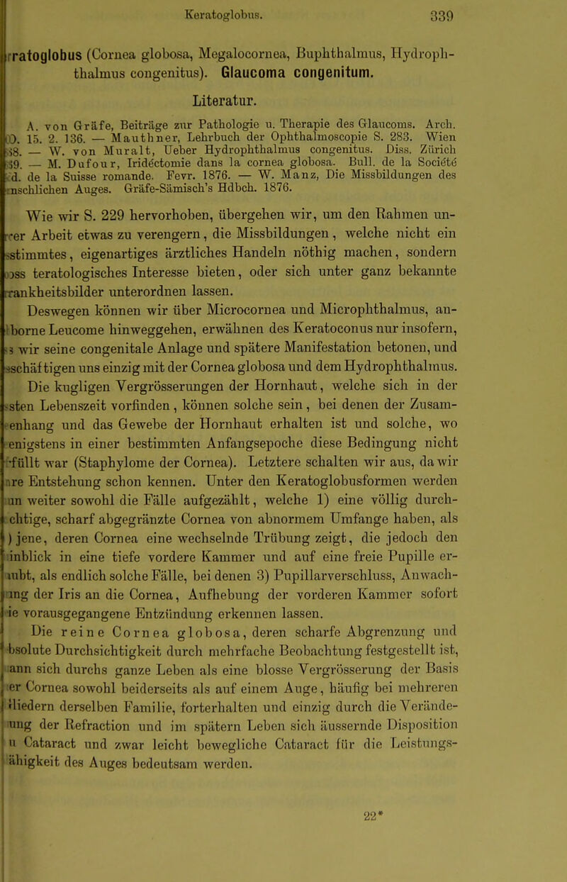 rratoglobus (Cornea globosa, Megalocornea, Buplithalnius, Hydroph- thalmus congenitus), Glaucoma congenitum. Literatur. A. von Gräfe, Beiträge zur Pathologie u. Therapie des Glancoms. Arch. lO. 15. 2. 136. — Mauthner, Lehrbuch der Ophthalmoscopie S. 283. Wien ■13. W. von Muralt, Ueber Hydrophthalmus congenitus. Diss. Zürich 59 — M. Dufour, Irid^ctomie dans la cornea globosa. Bull, de la Sociöte d. de la Suisse romande. Fevr. 1876. — W. Manz, Die Missbildungen des ^schlichen Auges. Gräfe-Sämisch's Hdbch. 1876. Wie wir S. 229 hervorhoben, übergehen wir, um den Rahmen un- i -er Arbeit etwas zu verengern, die Missbildungen , welche nicht ein >stimmtes, eigenartiges ärztliches Handeln nöthig machen, sondern ijss teratologisches Interesse bieten, oder sich unter ganz bekannte rrankheitsbilder unterordnen lassen. Deswegen können wir über Microcornea und Microphthalmus, an- iborneLeucome hinweggehen, erwähnen des Keratoconus nur insofern, -5 wir seine congenitale Anlage und spätere Manifestation betonen, und -»schäftigen uns einzig mit der Cornea globosa und dem Hydrophthalmus. Die kugligen Vergrösserungen der Hornhaut, welche sich in der -sten Lebenszeit vorfinden , können solche sein, bei denen der Zusam- • enhancr und das Gewebe der Hornhaut erhalten ist und solche, wo enigstens in einer bestimmten Anfangsepoche diese Bedingung nicht •füllt war (Staphylome der Cornea). Letztere schalten wir aus, da wir ire Entstehung schon kennen. Unter den Keratoglobusformen werden un weiter sowohl die Fälle aufgezählt, welche 1) eine völlig durch- chtige, scharf abgegränzte Cornea von abnormem Umfange haben, als )jene, deren Cornea eine wechselnde Trübung zeigt, die jedoch den inblick in eine tiefe vordere Kammer und auf eine freie Pupille er- mbt, als endlich solche Fälle, bei denen 3) Pupillarverschluss, Anwach- mg der Iris an die Cornea, Aufhebung der vorderen Kammer sofort ie vorausgegangene Entzündung erkennen lassen. Die reine Cornea globosa, deren scharfe Abgrenzung und ■bsolute Durchsichtigkeit durch mehrfache Beobachtung festgestellt ist, :ann sich durchs ganze Leben als eine blosse Vergrösserung der Basis ;er Cornea sowohl beiderseits als auf einem Auge, häufig bei mehreren rliedern derselben Familie, forterhalten und einzig durch die Verände- ung der Refraction und im spätem Leben sich äussernde Disposition u Cataract und zwar leicht bewegliche Cataract für die Leistungs- ähigkeit des Auges bedeutsam werden. 22*