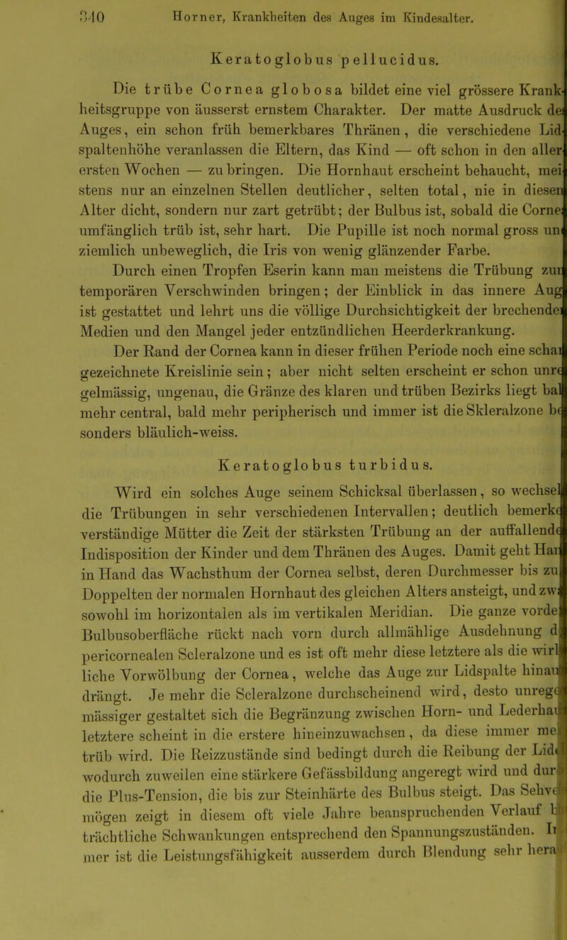 Keratoglobus pellucidus. Die trübe Cornea globosa bildet eine viel grössere Krank- heitsgruppe von äusserst ernstem Charakter. Der matte Ausdruck dei Auges, ein schon früh bemerkbares Thränen , die verschiedene Lid spaltenhöhe veranlassen die Eltern, das Kind — oft schon in den aller ersten Wochen — zu bringen. Die Hornhaut erscheint behaucht, mei stens nur an einzelnen Stellen deutlicher, selten total, nie in diesen Alter dicht, sondern nur zart getrübt; der Bulbus ist, sobald die Corne: umfänglich trüb ist, sehr hart. Die Pupille ist noch normal gross um ziemlich unbeweglich, die Iris von wenig glänzender Farbe. Durch einen Tropfen Eserin kann man meistens die Trübung zut temporären Verschwinden bringen; der Einblick in das innere Aug ist gestattet und lehrt uns die völlige Durchsichtigkeit der brechende! Medien und den Mangel jeder entzündlichen Heerderkrankung. Der Rand der Cornea kann in dieser frühen Periode noch eine schal gezeichnete Kreislinie sein: aber nicht selten erscheint er schon unrc CT ' gelmässig, ungenau, die Gränze des klaren und trüben Bezirks liegt bal mehr central, bald mehr peripherisch und immer ist die Skleralzone b( sonders bläulich-weiss. Keratoglobus turbidus. Wird ein solches Auge seinem Schicksal überlassen, so wechse die Trübungen in sehr verschiedenen Intervallen; deutlich bemerke verständige Mütter die Zeit der stärksten Trübung an der aulfallendc Indisposition der Kinder und dem Thränen des Auges. Damit geht Har in Hand das Wachsthum der Cornea selbst, deren Durchmesser bis zu Doppelten der normalen Hornhaut des gleichen Alters ansteigt, und zwi sowohl im horizontalen als im vertikalen Meridian. Die ganze vorde Bulbusoberfläche rückt nach vorn durch allmählige Ausdehnung d pericornealen Scleralzone und es ist oft mehr diese letztere als die wirl liehe Vorwölbung der Cornea, welche das Auge zur Lidspalte hinau drängt. Je mehr die Scleralzone durchscheinend wird, desto unrege mässiger gestaltet sich die Begränzung zwischen Horn- und Lederhai letztere scheint in die erstere hineinzuwachsen, da diese immer me trüb wird. Die Reizzustände sind bedingt durch die Reibung der Lid( wodurch zuweilen eine stärkere Gef ässbildung angeregt wird und dur die Plus-Tension, die bis zur Steinhärte des Bulbus steigt. Das Sehve mögen zeigt in diesem oft viele Jahre beanspruchenden Verlauf 1: trächtliche Schwankungen entsprechend den Spannungszuständen. Ii mer ist die Leistungsfähigkeit ausserdem durch Blendung sehr hera