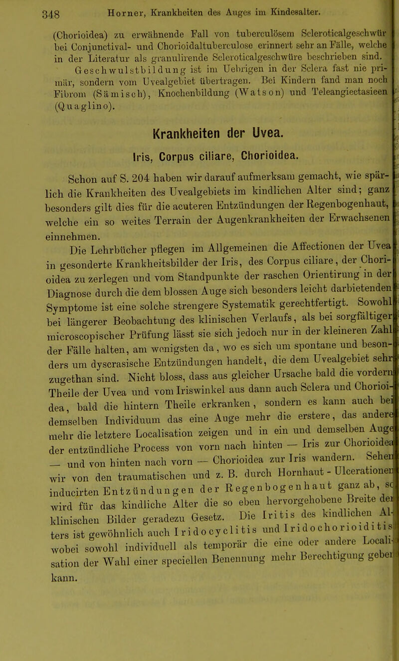 (Chorioidea) zu erwähnende Fall von tuberculösem Scleroticalgeschwür bei Conjunctival- und Chorioidaltuberculose erinnert sehr an Fälle, welche in der Litei-atur als granulirende Scleroticalgeschwüre beschrieben sind. Geschwulstbildung ist im Uebrigen in der Sclera fast nie pri- mär, sondern vom Uvealgebiet übertragen. Bei Kindern fand man noch Fibrom (Sämisch), Knochenbildung (Watson) und Teleangiectasieen (Quaglino). Krankheiten der Uvea. Iris, Corpus ciliare, Chorioidea. Schon auf S. 204 haben wir darauf aufmerksam gemacht, wie spär- lich die Krankheiten des Uvealgebiets im kindlichen Alter sind; ganz besonders gilt dies für die acuteren Entzündungen der Regenbogenhaut, welche ein so weites Terrain der Augenkrankheiten der Erwachsenen einnehmen. Die Lehrbücher pflegen im Allgemeinen die Affectionen der Uvea in gesonderte Krankheitsbilder der Iris, des Corpus ciliare, der Chori- oidea zu zerlegen und vom Standpunkte der raschen Orientirung in der Diagnose durch die dem blossen Auge sich besonders leicht darbietenden Sym^ptome ist eine solche strengere Systematik gerechtfertigt. Sowohl bei längerer Beobachtung des klinischen Verlaufs, als bei sorgfältiger raicroscopischer Prüfung lässt sie sich jedoch nur in der kleineren Zahl der Fälle halten, am wonigsten da, wo es sich um spontane und beson- ders um dyscrasische Entzündungen handelt, die dem Uvealgebiet sehr zugethan sind. Nicht bloss, dass aus gleicher Ursache bald die vordem Theile der Uvea und vom Iriswinkel aus dann auch Sclera und Chorioi- dea bald die hintern Theile erkranken, sondern es kann auch be^ demselben Individuum das eine Auge mehr die erstere, das andere mehr die letztere Localisation zeigen und in ein und demselben Augr- der entzündliche Process von vorn nach hinten - Iris zur Chorioide; - und von hinten nach vorn - Chorioidea zur Iris wandern. Sehen wir von den traumatischen und z. B. durch Hornhaut - Ulcerationer inducirten Entzündungen der Regenbogenhaut ganz ab, sc wird für das kindliche Alter die so eben hervorgehobene Breite dei klinischen Bilder geradezu Gesetz. Die Iritis des ländlichen Al- ters ist gewöhnlich auch Iridocyclitis und Iridochorioiditis wobei sowohl individuell als temporär die eine oder andere Locali sation der Wahl einer speciellen Benennung mehr Berechtigung gebeiid kann.