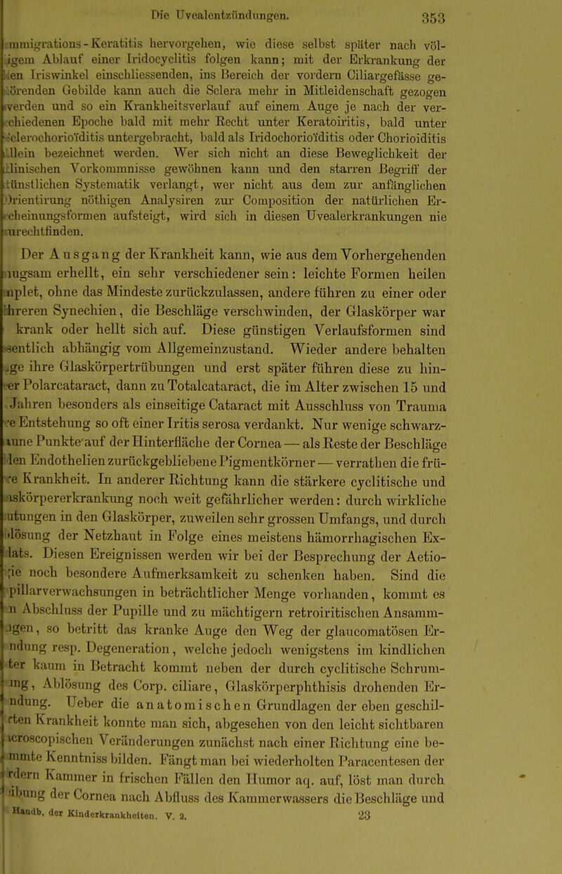 ' migratious - Keratitis hervorgehen, wie diese selbst später nach völ- m Ablauf einer Iridocyclitis folgen kann; mit der Erkrankung der iMi Iriswinkel einschliessenden, ins Bereich der vordem Ciliai-gefässe ge- linden Gebilde kann auch die Sclera mehr in Mitleidenschaft gezogen den und so ein Krankheitsverlauf auf einem Auge je nach der ver- .edenen Epoche bald mit mehr Recht unter Keratoiritis, bald unter 'oclerochoriofditis untergebracht, bald als Iridochoriofditis oder Chorioiditis iLUein bezeichnet werden. Wer sich nicht an diese Beweglichkeit der üinischen Vorkommnisse gewöhnen kann und den starren Begrilf der tünstlichen Systematik verlangt, wer nicht aus dem zur anfänglichen Orientirung nöthigen Analysiren zur Composition der natürlichen Er- icheiniTngsformen aufsteigt, wird sich in diesen Uvealerkrankungen nie mrechlfinden. Der Ausgang der Krankheit kann, wie aus dem Vorhergehenden nugsam erhellt, ein sehr verschiedener sein: leichte Formen heilen iiplet, ohne das Mindeste zurückzulassen, andere führen zu einer oder Ihreren Synechien, die Beschläge verschwinden, der Glaskörper war krank oder hellt sich auf. Diese günstigen Verlaufsformen sind sentlich abhcäugig vom Allgemeinzustand. Wieder andere behalten ige ihre Glaskörpertrübungen und erst später führen diese zu hin- er Polarcataract, dann zu Totalcataract, die im Alter zwischen 15 und Jahren besonders als einseitige Cataract mit Ausschluss von Trauma •e Entstehung so oft einer Iritis serosa verdankt. Nur wenige schwarz- lune Punkte auf der Hinterfläche der Cornea — als Reste der Beschläge : len Endothelien zurückgebliebene Pigmentkörner — verrathen die frü- re Krankheit. In anderer Richtung kann die stärkere cjclitische und iskörpererkrankung noch weit gefährlicher werden: durch wirkliche Litungen in den Glaskörper, zuweilen sehr grossen Umfangs, und durch 'lösung der Netzhaut in Folge eines meistens hämorrhagischen Ex- lats. Diesen Ereignissen werden wir bei der Besprechung der Aetio- ;ie noch besondere Aufmerksamkeit zu schenken haben. Sind die pillarverwachsungen in beträchtlicher Menge vorhanden, kommt es n Abschluss der Pupille und zu mächtigern retroiritischen Ansamm- .igen, so betritt das kranke Auge den Weg der glaucomatösen Er- ndung resp. Degeneration, welche jedoch wenigstens im kindlichen ter kaum in Betracht kommt neben der durch cyclitische Schrum- ■ing, Ablösung des Corp. ciliare, Glaskörperphthisis drohenden Er- ndung. Ueber die anatomischen Grundlagen der eben geschil- rten Krankheit konnte man sich, abgesehen von den leicht sichtbaren icroscopischen Veränderungen zunächst nach einer Richtung eine he- mmte Kenntniss bilden. Fängt man bei wiederholten Paracentesen der rdern Kammer in frischen Fällen den Humor aq. auf, löst man durch 'ihuTig der Cornea nach Abfluss des Kammerwassers die Beschläge und Hamib. aox Kinderkrankheiten. V. 2. 23