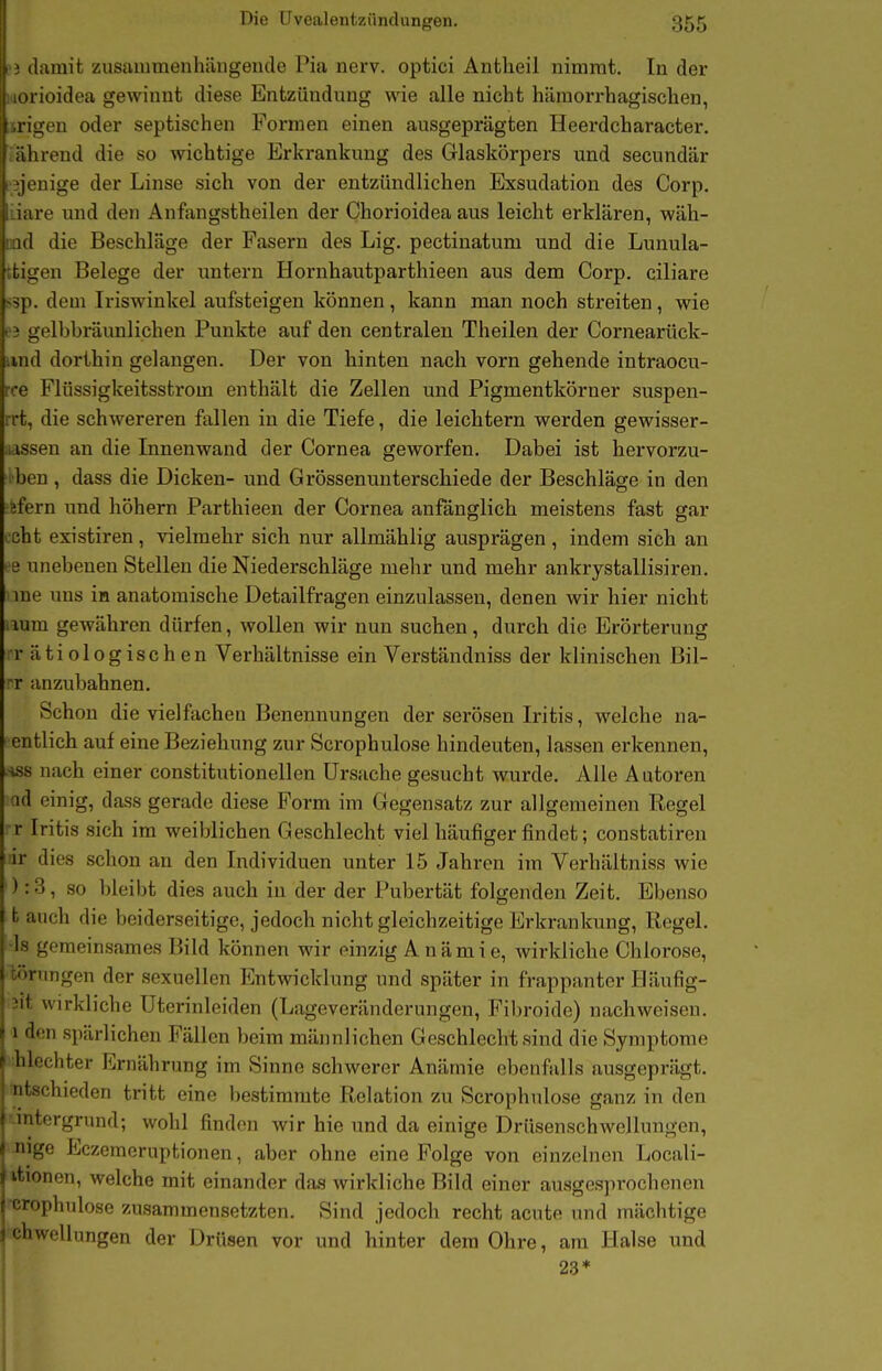 Die üvealentzündungen. 355 i damit zusaiumenhängende Pia nerv, optici Antlieil nimmt. In der lorioidea gewinnt diese Entzündung wie alle nicht hämorrhagischen, .rigen oder septischen Formen einen ausgeprägten Heerdcharacter. ährend die so wichtige Erkrankung des Glaskörpers und secundär ■^jenige der Linse sich von der entzündlichen Exsudation des Corp. liare und den Anfangstheilen der Chorioidea aus leicht erklären, wäh- iind die Beschläge der Fasern des Lig. pectinatum und die Lunula- tfcigen Belege der untern Hornhautparthieen aus dem Corp. ciliare ssp. dem Iriswinkel aufsteigen können, kann man noch streiten, wie e3 gelbbräunlichen Punkte auf den centralen Theilen der Cornearück- iind dorthin gelangen. Der von hinten nach vorn gehende intraocu- ree Flüssigkeitsstrom enthält die Zellen und Pigmentkörner suspen- rrt, die schwereren fallen in die Tiefe, die leichtern werden gewisser- lissen an die Innenwand der Cornea geworfen. Dabei ist hervorzu- •ben , dass die Dicken- und Grössenunterschiede der Beschläge in den ftfern und höhern Parthieen der Cornea anfänglich meistens fast gar ceht existiren, vielmehr sich nur allmählig ausprägen, indem sich an ee unebenen Stellen die Niederschläge mehr und mehr ankrystallisiren. me uns in anatomische Detailfragen einzulassen, denen wir hier nicht aum gewähren dürfen, wollen wir nun suchen, durch die Erörterung IT ätiologischen Verhältnisse ein Verständniss der klinischen Bil- rr anzubahnen. Schon die vielfachen Benennungen der serösen Iritis, welche na- entlich auf eine Beziehung zur Scrophulose hindeuten, lassen erkennen, Hss nach einer constitutionellen Ursache gesucht wurde. Alle Autoren ad einig, dass gerade diese Form im Gegensatz zur allgemeinen Regel r Iritis sich im weiblichen Geschlecht viel häufigerfindet; constatiren iir dies schon an den Individuen unter 15 Jahren im Verhältniss wie ) :3, so bleibt dies auch in der der Pubertät folgenden Zeit. Ebenso t auch die beiderseitige, jedoch nicht gleichzeitige Erkrankung, Regel. •Is gemeinsames Bild können wir einzig Anämie, wirkliche Chlorose, cörungen der sexuellen Entwicklung und später in frappanter Häufig- 2it wirkliche Uterinleiden (Lageveränderungen, Fibroide) nachweisen. 1 den spärlichen Fällen beim männlichen Geschlecht sind die Symptome hlechter Ernährung im Sinne schwerer Anämie ebenfalls ausgeprägt, '-schieden tritt eine bestimmte Relation zu Scrophulose ganz in den . latergrund; wohl finden wir hie und da einige Drüsenschwellungen, < nige Eczcmoruptionen, aber ohne eine Folge von einzelnen Locali- itionen, welche mit einander das wirkliche Bild einer ausgesprochenen -crophulose zusammensetzten. Sind jedoch recht acute und mächtige chwellungen der Drüsen vor und hinter dem Ohre, am Halse und 23*