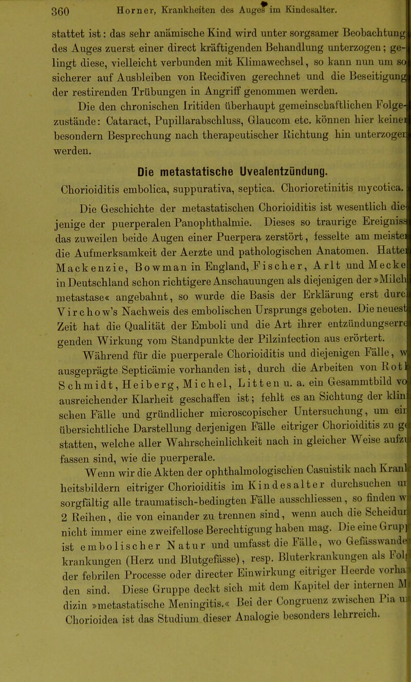 stattet ist: das sehr anämische Kind wird unter sorgsamer Beobachtung des Auges zuerst einer direct kräftigenden Behandlung unterzogen; ge- lingt diese, vielleicht verbunden mit Klimawechsel, so kann nun um so sicherer auf Ausbleiben von Recidiven gerechnet und die Beseitigung der restirenden Trübungen in Angriff genommen werden. Die den chronischen Iritiden überhaupt gemeinschaftlichen Folge- zustände: Cataract, Pupillarabschluss, Glaucom etc. können hier keinei besondern Besprechung nach therapeutischer Richtung hin unterzogei werden. Die metastatische Uvealentzündung. Chorioiditis embolica, suppurativa, septica. Chorioretinitis mycotica Die Geschichte der metastatischen Chorioiditis ist wesentlich die jenige der puerperalen Panophthalmie. Dieses so traurige Ereignis.« das zuweilen beide Augen einer Puerpera zerstört, fesselte am meiste die Aufmerksamkeit der Aerzte und pathologischen Anatomen. Hatte Mackenzie, Bowman in England, Fischer, Arlt undMecke in Deutschland schon richtigere Anschauungen als diejenigen der »Milch metastase« angebahnt, so wurde die Basis der Erklärung erst durc Virchow's Nachweis des embolischen Ursprungs geboten. Die neuest Zeit hat die Qualität der Emboli und die Art ihrer entzündungser genden Wirkung vom Standpunkte der Pilzinfection aus erörtert. Während für die puerperale Chorioiditis und diejenigen Fälle, w ausgeprägte Septicämie vorhanden ist, durch die Arbeiten von Rot 1 Schmidt, Heiberg, Michel, Litten u. a. ein Gesammtbild vo ausreichender Klarheit geschaffen ist; fehlt es an Sichtung der klin sehen Fälle und gründlicher microscopischer Untersuchung, um eii übersichtliche Darstellung derjenigen Fälle eitriger Chorioiditis zu g( statten, welche aller Wahrscheinlichkeit nach in gleicher Weise aufei fassen sind, wie die puerperale. Wenn wir die Akten der ophthalmologischen Casuistik nach Kranl heitsbildern eitriger Chorioiditis im Kind es alt er durchsuchen - sorgföltig alle traumatisch-bedingten Fälle ausschliessen, so finden 2 Reihen, die von einander zu trennen sind, wenn auch die Scheidur nicht immer eine zweifellose Berechtigung haben mag. Die eine Grup] ist embolischer Natur und umfasst die Fälle, wo Gefässwande krankungen (Herz und Blutgefässe), resp. Bluterkrankungen als Fol der febrilen Processe oder directer Einwirkung eitriger Heerde vorha den sind. Diese Gruppe deckt sich mit dem Kapitel der internen M dizin »metastatische Meningitis.« Bei der Congruenz zwischen Pia u Chorioidea ist das Studium dieser Analogie besonders lehrreich. ■r(