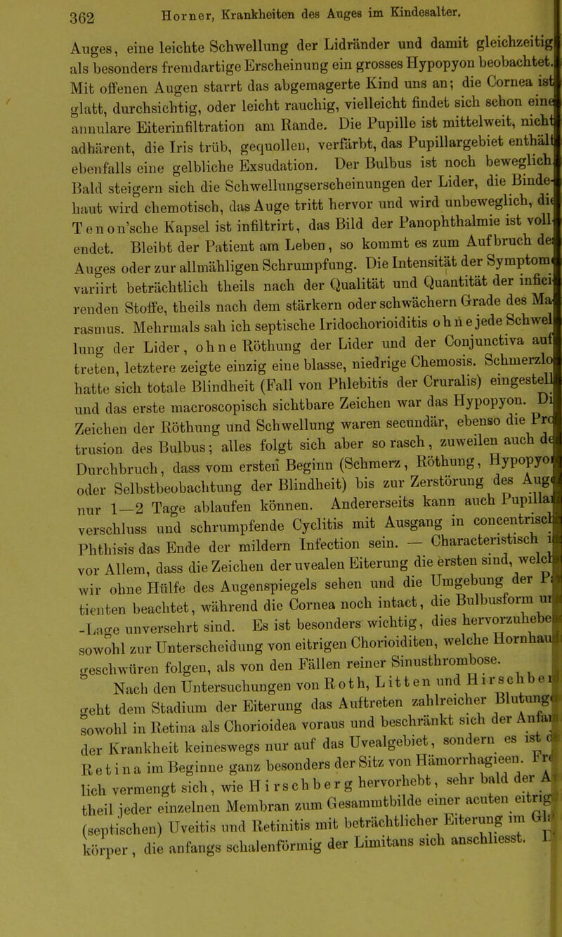 Auges, eine leichte Schwellung der Lidränder und damit gleichzeitig als besonders fremdartige Erscheinung ein grosses Hypopyon beobachtet. Mit offenen Augen starrt das abgemagerte Kind uns an; die Cornea ist glatt, durchsichtig, oder leicht rauchig, vielleicht findet sich schon eine annulare Eiterinfiltration am Rande. Die Pupille ist mittelweit, nich adhärent, die Iris trüb, gequollen, verfärbt, das PupiUargebiet enthäl ebenfalls eine gelbliche Exsudation. Der Bulbus ist noch beweglich Bald steigern sich die Schwellungserscheinungen der Lider, die Binde-^ haut wird chemotisch, das Auge tritt hervor und wird unbeweglich, di( Tenon'sche Kapsel ist infiltrirt, das Bild der Panophthalmie ist voll endet. Bleibt der Patient am Leben, so kommt es zum Aufbruch de Auges oder zur allmähligen Schrumpfung. Die Intensität der Symptom variirt beträchtlich theils nach der Qualität und Quantität der inficr renden Stoffe, theils nach dem stärkern oder schwächern Grade des Ma rasmus. Mehrmals sah ich septische Iridochorioiditis ohne jede Schwel lung der Lider, ohneRötbung der Lider und der Conjunctiva auf treten, letztere zeigte einzig eine blasse, niedrige Chemosis. Schmerzlo hatte sich totale Blindheit (Fall von Phlebitis der Cruralis) emgestell und das erste macroscopisch sichtbare Zeichen war das Hypopyon. Di Zeichen der liöthung und Schwellung waren secundär, ebenso die Pro trusion des Bulbus; alles folgt sich aber so rasch, zuweilen auch d( Durchbruch, dass vom ersten Beginn (Schmerz, Röthung, Hypopyo oder Selbstbeobachtung der Blindheit) bis zur Zerstörung des Aug nur 1-2 Tage ablaufen können. Andererseits kann auch I upilla _ verschluss und schrumpfende Cyclitis mit Ausgang in concentnscl Phthisis das Ende der mildern Infection sein. - Charactenstisch i vor Allem, dass die Zeichen der uvealen Eiterung die ersten sind, welcl wir ohne Hülfe des Augenspiegels sehen und die Umgebung der PF tienten beachtet, während die Cornea noch intact, die Bulbusform ui -Lacre unversehrt sind. Es ist besonders wichtig, dies hervorzuhebe sowohl zur Unterscheidung von eitrigen Chorioiditen, welche Hornhau geschworen folgen, als von den Fällen reiner Sinusthrombose. Nach den Untersuchungen von R o t h, L i 11 e n und H i r s c h b e crehi dem Stadium der Eiterung das Auftreten zahlreicher Blutung, sowohl in Retina als Chorioidea voraus und beschränkt sich der Anfei der Krankheit keineswegs nur auf das Uvealgebiet, sondern es istC R e t i n a im Beginne ganz besonders der Sitz von Hämorrhagieen lieh vermengt sich, wie H i r s c h b e r g hervorhebt, sehr bald der A theil ieder einzelnen Membran zum Gesammtbilde einer acuten eitngP (septischen) Uveitis und Retinitis mit beträchtlicher Eiterung im G : körper , die anfangs schalenförmig der Limitans sich anschliesst. 1