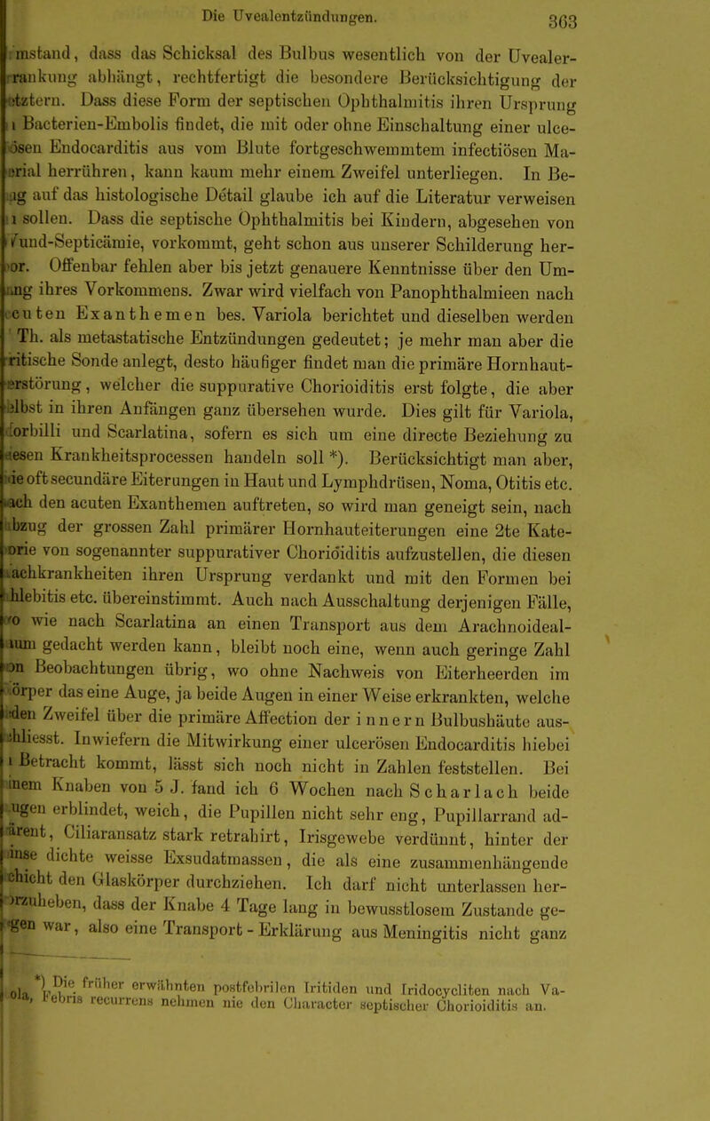instand, dass das Schicksal des Bulbus wesentlich von der üvealer- : rankung abliängt, rechtfertigt die besondere Berücksichtigung der ütztern. Dass diese Form der septischen Ophthalmitis ihren Ursprung Ii Bacterien-Embolis findet, die mit oder ohne Einschaltung einer ulce- osen Endocarditis aus vom Blute fortgeschwemmtem infectiösen Ma- urial herrühren, kann kaum mehr einem Zweifel unterliegen. In Be- ag auf das histologische Detail glaube ich auf die Literatur verweisen !i sollen. Dass die septische Ophthalmitis bei Kindern, abgesehen von iTund-Septicämie, vorkommt, geht schon aus unserer Schilderung her- 'or. Offenbar fehlen aber bis jetzt genauere Kenntnisse über den Um- jmg ihres Vorkommens. Zwar wird vielfach von Panophthalmieen nach ccuten Exanthemen bes. Variola berichtet und dieselben werden Th. als metastatische Entzündungen gedeutet; je mehr man aber die ritische Sonde anlegt, desto häufiger findet man die primäre Hornhaut- ■srstörung, welcher die suppurative Chorioiditis erst folgte, die aber (Ibst in ihren Anfängen ganz übersehen wurde. Dies gilt für Variola, orbilli und Scarlatina, sofern es sich um eine directe Beziehung zu tiesen Krankheitsprocessen handeln soll *). Berücksichtigt man aber, ideoftsecundäre Eiterungen in Haut und Lymphdrüsen, Noma, Otitis etc. «ch den acuten Exanthemen auftreten, so wird man geneigt sein, nach iibzug der grossen Zahl primärer Hornhauteiterungen eine 2te Kate- orie von sogenannter suppurativer Chorio'iditis aufzustellen, die diesen -achkrankheiten ihren Ursprung verdankt und mit den Formen bei hlebitis etc. übereinstimmt. Auch nach Ausschaltung derjenigen Fälle, '0 wie nach Scarlatina an einen Transport aus dem Arachnoideal- lum gedacht werden kann, bleibt noch eine, wenn auch geringe Zahl •on Beobachtungen übrig, wo ohne Nachweis von Eiterheerden im • örper das eine Auge, ja beide Augen in einer Weise erkrankten, welche iden Zweifel über die primäre Affection der i nnern Bulbushäute aus- ihhesst. Inwiefern die Mitwirkung einer ulcerösen Endocarditis hiebei i Betracht kommt, lässt sich noch nicht in Zahlen feststellen. Bei bem Knaben von 5 J. fand ich 6 Wochen nach Scharlach beide Ilgen erblindet, weich, die Pupillen nicht sehr eng, Pupiilarrand ad- ^rent, Ciliaransatz stark retrahirt, Irisgewebe verdünnt, hinter der iinse dichte weisse Exsudatraassen, die als eine zusammenhängende chicht den Glaskörper durchziehen. Ich darf nicht unterlassen her- )rauheben, dass der Knabe 4 Tage lang in bewusstlosem Zustande ge- legen war, also eine Transport - Erklärung aus Meningitis nicht ganz * ok '^'■^^^^^'6 postfobrilcn Iritiden und Iridocyclifcen nach Va-