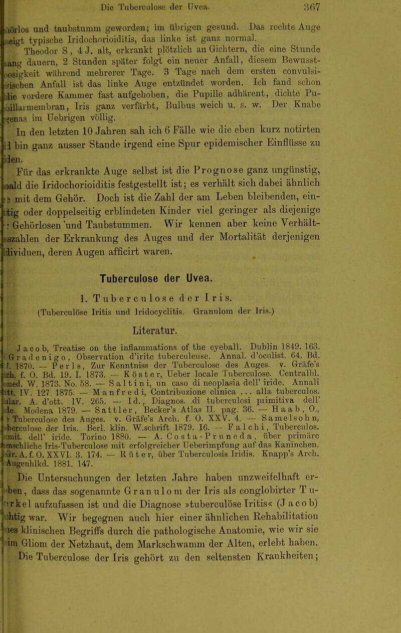 iiörlod und taubstumm geworden; im übrigen gesund. Das reciite Auge ,ei'H typische Iridochorioiditis, das linke ist ganz normal. ° Theodor S, 4 J. alt, erkrankt plötzlich an Gichtern, die eine Stunde ,ang danern, 2 Stunden spSlter folgt ein neuer Anfall, diesem Bewusst- osigkeit während mehrerer Tage. 3 Tage nach dem ersten convulsi- ■nschen Anfall ist das linke Auge entzündet worden. Ich fand schon ■ 0 vordere Kammer fast aufgehoben, die Pupille adhiirent, dichte Pu- . nlhumembran, Iris ganz verfärbt, Bulbus weich u. s. w. Der Knabe .■,'enas im Uebrigen völlig. In den letzten 10 Jahren sah ich 6 Fälle wie die eben kurz notirten ;i bin ganz ausser Stande irgend eine Spur epidemischer Einflüsse zu iden. Für das erkrankte Auge selbst ist die Prognose ganz ungünstig, «ald die Iridochorioiditis festgestellt ist; es verhält sich dabei ähnlich '3 mit dem Gehör, Doch ist die Zahl der am Leben bleibenden, ein- trtig oder doppelseitig erblindeten Kinder viel geringer als diejenige : Gehörlosen und Taubstummen. Wir kennen aber keine Verhält- jszahlen der Erkrankung des Auges und der Mortalität derjenigen idividuen, deren Augen afficirt waren, Tuberculose der Uvea. 1. Tuberculose der Iris. (Tuberculose Iritis und Iridocyclitis. Granulom der Iris.) Literatur. Jacob, Treatiae on the inflammationa of the eyeball. Dublin 1849, 163. Gratlenigo, Observation d'irite tuberculeuse. Annal. d'oculist. 64. Bd. 1. 1870. — Perls, Zur Kenntniss der Tuberculose des Auges, v. Gräfe's eh. f. 0. Bd. 19. I. 1873. — Köster, Uebor locale Tuberculose. Centralbl. med. W. 1873. No. 58. — S a 11 i n i, un caso di neoplasia dell' iride. Annali tt. IV. 127. 1875. — Manfredi, Contribuzione clinica ... alla tuberculos, dar. A. d'ott. IV. 265. — Id., Diagnos. di tubcrculosi piimitiva dell' ie. Modena 1879. — Sattler, Becker's Atlas Tl. pag. 36. — H a a b , 0., J Tuberculose des Auges, v. Gräfe's Arch. f. 0. XXV. 4. — Samelsohn, bercnlose der Iris. Berl. klin. W.schrift 1879. 16. — Falchi, Tuberculos. mit. deir iride. Torino 1880. — A. Costa-Pruneda, über primäre nschliche Tris-Tuberculose mit erfolgreicber Ueberimpfung auf das Kaninchen. .A. f. 0. XXVI. 3. 174. — Rüter, über Tuberculosis Iridis. Knapp's Arch. Augenhlkd. 1881. 147. Die Untersuchungen der letzten Jahre haben unzweifelhaft er- ' <ben, dass das sogenannte Granulom der Iris als conglobirter T u- ■srkel aufzufassen ist und die Diagnose »tuberculose Iritis« (J acob) ihtig war. Wir begegnen auch hier einer ähnlichen Rehabilitation 168 klinisclien Begriffs durch die pathologische Anatomie, wie wir sie ■im Gliom der Netzhaut, dem Markschwamm der Alten, erlebt haben. Die Tuberculose der Iris gehört zu den seltensten Krankheiten;