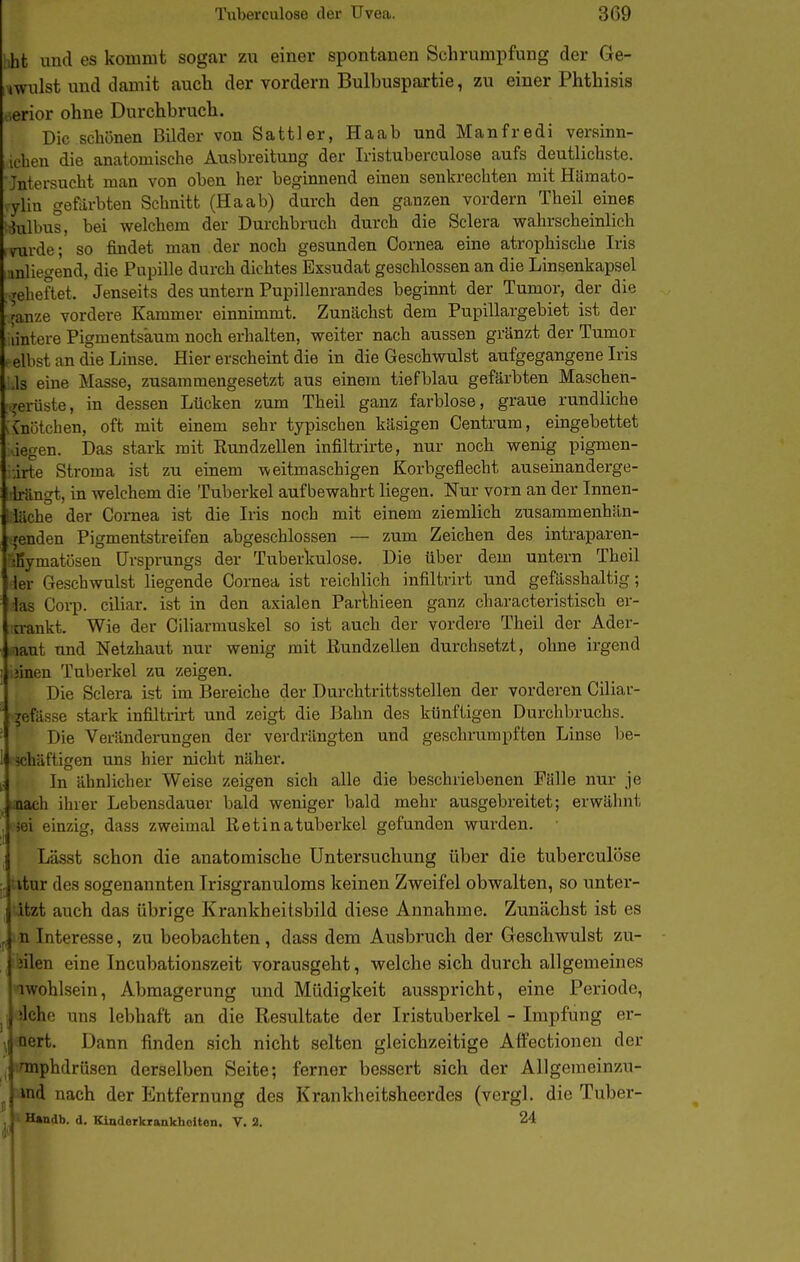 iiht und es kommt sogar zu einer spontanen Schrumpfung der Ge- iMWulst und damit auch der vordem Bulbuspartie, zu einer Phthisis öerior ohne Durchbruch. Die schönen Bilder von Sattler, Haab und Manfredi versinn- >iehen die anatomische Ausbreitung der Iristuberculose aufs deutlichste. Jntersucht man von oben her beginnend einen senkrechten mit Hämato- ylin gefärbten Schnitt (Haab) durch den ganzen vordem Theil eines i3ulbus, bei welchem der Durchbruch durch die Sclera wahrscheinlich >mrde; so findet man der noch gesunden Cornea eine atrophische Iris umliegend, die Pupille durch dichtes Exsudat geschlossen an die Linsenkapsel Teheftet. Jenseits des untern Pupillenrandes beginnt der Tumor, der die fanze vordere Kammer einnimmt. Zunächst dem Pupillargebiet ist der lintere Pigmentsaum noch erhalten, weiter nach aussen gränzt der Tumor . elbst an die Linse. Hier erscheint die in die Geschwulst aufgegangene Iris „Is eine Masse, zusammengesetzt aus einem tiefblau gefärbten Maschen- .rerüste, in dessen Lücken zum Theil ganz farblose, graue rundliche vCnütchen, oft mit einem sehr typischen käsigen Centrum, eingebettet ..iegen. Das stark mit Eundzellen infiltrirte, nur noch wenig pigmen- iirte Stroma ist zu einem weitmaschigen Korbgeflecht auseinanderge- !'üngt, in welchem die Tuberkel aufbewahrt liegen. Nur vorn an der Innen- 4 iache der Coniea ist die Iris noch mit einem ziemlich zusammenhän- I (enden Pigmentstreifen abgeschlossen — zum Zeichen des intraparen- ' t-matösen Ursprungs der Tuberkulose. Die über dem untern Theil ler Geschwulst liegende Cornea ist reichlich infiltrirt und gefässhaltig; las Corp. ciliar, ist in den axialen Parlhieen ganz characteristisch er- a-ankt. Wie der Ciliarmuskel so ist auch der vordere Theil der Ader- lant und Netzhaut nur wenig mit Rundzellen durchsetzt, ohne irgend jinen Tuberkel zu zeigen. Die Sclera ist im Bereiche der Durchtrittsstellen der vorderen Ciliav- jefässe stark infiltrirt und zeigt die Bahn des künftigen Durchbruchs. Die Veränderungen der verdrängten und geschrumpften Linse be- 113chäftigen uns hier nicht näher. (■ ' In ähnlicher Weise zeigen sich alle die beschriebenen Fälle nur je ich ihrer Lebensdauer bald weniger bald mehr ausgebreitet; erwähnt Mi einzig, dass zweimal Retinatuberkel gefunden wurden. Lässt schon die anatomische Untersuchung über die tuberculose :. utur des sogenannten Irisgranuloms keinen Zweifel obwalten, so unter- itzt auch das übrige Krankheilsbild diese Annahme. Zunächst ist es j in Interesse, zu beobachten, dass dem Ausbruch der Geschwulst zu- Jilen eine Incubationszeit vorausgeht, welche sich durch allgemeines iwohlsein, Abmagerung und Müdigkeit ausspricht, eine Periode, ■Ichc uns lebhaft an die Resultate der Iristuberkel - Impfung er- rt. Dann finden sich nicht selten gleichzeitige Affectionen der inphdrüsen derselben Seite; ferner bessert sich der AUgemeinzu- l'ind nach der Entfernung des Krankheitsheerdes (vergl. die Tuber- lUndb. d. Kinderkrankholton. V. 2. 24