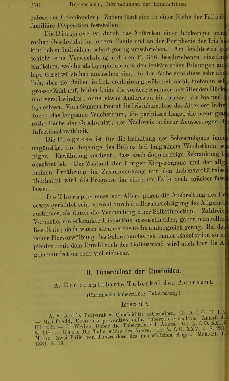 culose der Gelenkenden). Zudem lässt sich in einer Reihe der Fälle di familiäre Disposition feststellen. Die Diagnose ist durch das Auftreten einer höckerigen grai rothen Geschwulst im untern Theile und an der Peripherie der Iris , kindlichen Individuen scharf genug umschrieben. Am leichtesten g( schiebt eine Verwechslung mit den S. 356 beschriebenen einzelne Knötchen, welche als Lymphome und den leukämischen Bildungen an; löge Geschwülstchen anzusehen sind. In der Farbe sind diese sehr ähi lieh, aber sie bleiben isolirt, confluiren gewöhnlich nicht, treten in sei grosser Zahl auf, bilden keine die vordere Kammer ausfüllenden Höck und verschwinden , ohne etwas Anderes zu hinterlassen als hie und ( Synechien. Vom Gumma trennt die Iristuberculose das Alter der Indi\ duen; das langsame Wachsthum, die periphere Lage, die mehr gra rothe Farbe der Geschwulst; der Nachweis anderer Aeusserungen d Infectionskrankheit. Die Prognose ist für die Erhaltung des Sehvermögens imm ungünstig, für diejenige des Bulbus bei langsamem Wachsthum w niger. Erwähnung verdient, dass auch doppelseitige Erkrankung b obachtet ist. Der Zustand der übrigen Körperorgane und der allg meinen Ernährung im Zusammenhang mit den Lebensverhältniss überhaupt wird die Prognose im einzelnen Falle noch präciser fass lassen. Die Therapie muss vor Allem gegen die Ausbreitung des Pr cesses gerichtet sein, sowohl durch die Berücksichtigung des Allgemei zustandes, als durch die Vermeidung einer Selbstinfection. Zahlreic Versuche, die erkrankte Irisparthie auszuschneiden, gaben mangelha Resultate; doch waren sie meistens nicht umfangreich genug. Bei dei lieber Hervorwölbung des Scleralrandes ist immer Enucleation zu ei pfehlen; mit dem Durchbruch der Bulbuswand wird auch hier die A gemeininfectiou sehr viel sicherer. II. Tuberculose der Chorioidea. A. Der conglobirte Tuberkel der Aderhaut. (Chronische tuberculose Entzündung.) Literatar. A. V. Gräfe, Präparat v. Chorioiditis tiiberculosa. C^r. A. f. 0. II. 1.5 _ Manfredi, Riassunto preventivo della tuberculose ocu are. Annah d III 439. - L. Weiss, Ueber die Tubemüose d. Auges ^l^A^/-^-g™ S 118 - Haab, Die Tuberculose des Auges. Gr. A. f. 0. XXV 4. S 221 Manz, Zwei Fälle von Tuberculose des menschlichen Auges. Mon.-Bl. f, 1881. S. 18.