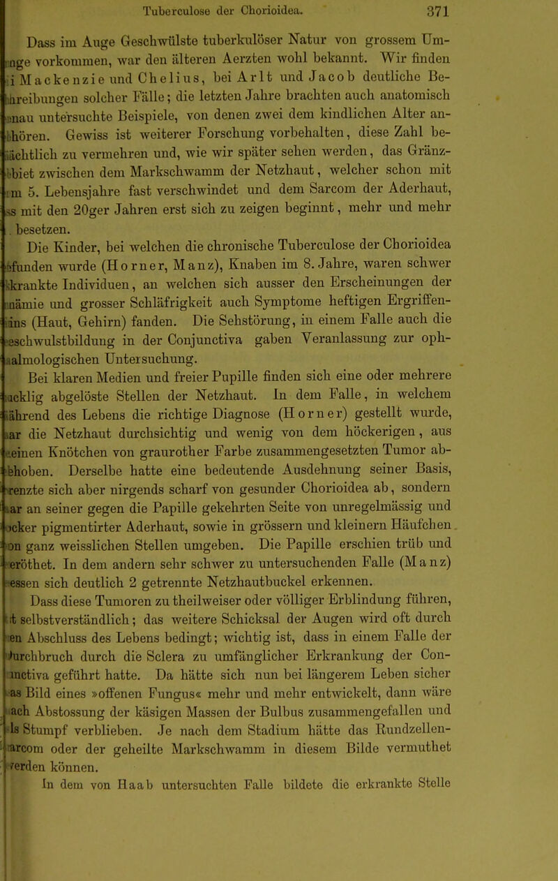 Dass im Auge Geschwülste tuberkulöser Natur von grossem Um- t age vorkommen, war den älteren Aerzten wohl bekannt. Wir finden i Mackenzie imd Chelius, beiArlt und Jacob deutliche Be- ! iireibuugen solcher Fälle; die letzten Jahre brachten auch anatomisch ünau untersuchte Beispiele, von denen zwei dem kindlichen Alter an- bhören. Gewiss ist weiterer Forschung vorbehalten, diese Zahl be- idchtlich zu vermehren und, wie wir später sehen werden, das Gränz- iibiet zwischen dem MarkschAvamm der Netzhaut, welcher schon mit Mu 5. Lebensjahre fast verschwindet und dem Sarcom der Aderhaut, ,ss mit den 20ger Jahren erst sich zu zeigen beginnt, mehr und mehr . besetzen. Die Kinder, bei welchen die chronische Tuberculose der Chorioidea ■tifunden wurde (Horner, Manz), Knaben im S.Jahre, waren schwer kkrankte Individuen, an welchen sich ausser den Erscheinungen der I üämie und grosser Schläfrigkeit auch Symptome heftigen Ergrififen- :ins (Haut, Gehirn) fanden. Die Sehstörung, in einem Falle auch die ■sschwulstbildung in der Conjunctiva gaben Veranlassung zur oph- ualmologischen Untersuchung. Bei klaren Medien und freier Pupille finden sich eine oder mehrere :acklig abgelöste Stellen der Netzhaut. In dem Falle, in welchem ;ährend des Lebens die richtige Diagnose (Horner) gestellt wurde, lar die Netzhaut durchsichtig und wenig von dem höckerigen, aus ■•.einen Knötchen von graurother Farbe zusammengesetzten Tumor ab- gehoben. Derselbe hatte eine bedeutende Ausdehnung seiner Basis, renzte sich aber nirgends scharf von gesunder Chorioidea ab, sondern iar an seiner gegen die Papille gekehrten Seite von unregelmässig und Icker pigmentirter Aderhaut, sowie in grössern und kleinern Häufchen 'on ganz weisslichen Stellen umgeben. Die Papille erschien trüb und ■ eröthet. In dem andern sehr schwer zu untersuchenden Falle (Manz) •essen sich deutlich 2 getrennte Netzhautbuckel erkennen. Dass diese Tumoren zu theilweiser oder völliger Erblindung führen, t it selbstverständlich; das weitere Schicksal der Augen wird oft durch ';en Abschluss des Lebens bedingt; wichtig ist, dass in einem Falle der 'iharchbruch durch die Sclera zu umfänglicher Erkrankung der Con- mctiva geführt hatte. Da hätte sich nun bei längerem Leben sicher ^■as Bild eines »offenen Fungus« mehr und mehr entwickelt, dann wäre ^ «ach Abstossung der käsigen Massen der Bulbus zusammengefallen und ' -Is Stumpf verblieben. Je nach dem Stadium hätte das Rundzellen- ' rarcom oder der geheilte Markschwamm in diesem Bilde vermuthet i^erden können. In dem von Haab untersuchten Falle bildete die erkrankte Stolle