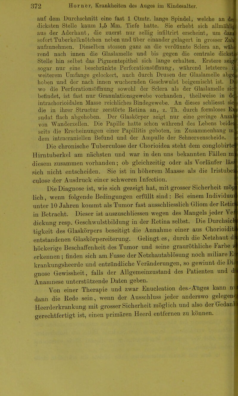 I auf dem Durchsclinitt eine fast 1 Ctmtr. lange Spindel, welche an de | dicksten Stelle kaum 1,5 Mm. Tiefe hatte. Sie erhebt sich allraähli| aus der Aderhaut, die zuerst nur zellig infiltrirt erscheint, um dam sofort Tuberkelknötchen neben und über einander gelagert in grosser Zali aufzunehmen. Dieselben stossen ganz an die verdünnte Sclera an, wäh rend nach innen die Glaslamelle und bis gegen die centrale dickst Stelle hin selbst das Pigmentepithel sich lange erhalten. Erstere zeig sogar nur eine beschränkte Perforationsöffnung, während letzteres i weiterem Umfange gelockert, auch durch Drusen der Glaslamelle abg< hoben und der nach innen wuchernden Geschwulst beigemischt ist. D wo die Perforationsöffnung sowohl der Sclera als der Glaslamelle sie befindet, ist fast nur Granulationsgewebe vorhanden, theilweise in d( intrachorioidalen Masse reichliches Bindegewebe. An dieses schliesst sie die in ihrer Structur zerstörte Retina an, z, Th. durch formloses E) sudat flach abgehoben. Der Glaskörper zeigt nur eine geringe Anzal von Wanderzellen. Die Papille hatte schon während des Lebens beidei seits die Erscheinungen einer Papillitis geboten, im Zusammenhang m dem intracraniellen Befund und der Ampulle der Sehnervenscheide. Die chronische Tuberculose der Chorioidea steht dem conglobirte Hirntuberkel am nächsten und war in den uns bekannten Fällen m diesem zusammen vorhanden; ob gleichzeitig oder als Vorläufer läsi pich nicht entscheiden. Sie ist in höherem Maasse als die Iristube: culose der Ausdruck einer schweren Infection. Die Diagnose ist, wie sich gezeigt hat, mit grosser Sicherheit mö^ lieh, wenn folgende Bedingungen erfüllt sind : Bei einem Individuu unter 10 Jahren kommt als Tumor fast ausschliesslich Gliom der Retir in Betracht. Dieser ist auszuschliessen wegen des Mangels jeder Ve dickung resp. Geschwulstbildung in der Retina selbst. Die Durchsiel tigkeit des Glaskörpers beseitigt die Annahme einer aus Chorioidit entstandenen Glaskörpereiterung. Gelingt es, durch die Netzhaut d höckerige Beschaffenheit des Tumor und seine grauröthliche Farbe s erkennen; finden sich am Fusse der Netzhautablösung noch miliare E krankungsheerde und entzündliche Veränderungen, so gewinnt die Di; gnose Gewissheit, falls der Allgemeinzustand des Patienten und d Anamnese unterstützende Daten geben. Von einer Therapie und zwar Enucleation des--Auges kann n dann die Rede sein, wenn der Ausschluss jeder anderswo gelegen Heerderkrankung mit grosser Sicherheit möglich und also der Gedan gerechtfertigt ist, einen primären Heerd entfernen zu können.