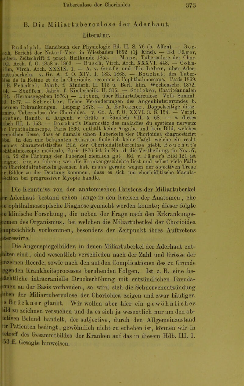 B. Die Miliartuberculose der Aderhaut. Literatur. Rudolpbi, Handbuch der Physiologie Bd. II. S. 76 (b. Affen). — Ger- ,ch, Bei-icht der Naturf.-Vers. in Wiesbaden 1852 (Ij. Kind). — Ed. Jäger, -sterr. Zeitschrift f. ijract. Heilkunde 1855. — Manz, Tuberculose der Chor. G. Arch. f. 0. 1858 u. 1863. — Busch, Virch. Arch. XXXVI. 448. — Gohn- im, Virch. Arch. XXXIX. 1. — A. v. Gräfe und Th. Leber, über Ader- uttuberkeln. V. Gr. A. f. 0. XIV. I. 183. 1868. — Bouchut, des Tuber- tes de la Retine et de la Chorioide, reconnus ä Tophthalmoscope. Paris 1869. B. Frankel, Jahrb. f. Kinderh. II. 113 u. Berl. klin. Wochenschr. 1872. 4 _ Steffen, Jahrb. f. Kinderheilk. II. 315. — Stricker, CbarittJannalen 74. (Herausgegeben 1876.) — Litten, über Miliartuberculose Volk. Samml. J. 1877. — Schreiber, Ueber Veränderungen des Augenhintergrundes b. ernen Erkrankungen. Leipzig 1878. — A. Brückner, Doppelseitige disse- nirte Tuberculose der Chorioidea. v. Gr. A. f. 0. XXVI. 3. S. 154. — Vergl. rster, Handb. d. Augenh. v. Gräfe u. Sämisch VII. 5. 68. — s. dieses beb in. 1. 153. — ßouchut's Diagnostic des maladies du Systeme nerveux r l'ophthalmoscope, Paris 1866, enthält keine Angabe und kein Bild, welches rmuthen Hesse, dass er damals schon Tuberkeln der Chorioidea diagnosticirt be. In den mir bekannten Atlanten finde ich keine Tafel, welche ein recht aaues characteristisches Bild der Chorioidaltuberculose giebt. B o u c h u t's ihthalmoscopie medicale, Paris 1876 ist in No. 51 die Vertheilung, in No. 57, u. 72 die Färbung der Tuberkel ziemlich gut. Ed. v. Jäger's Bild 121 ist ■eignet, irre zu führen; wer die Krankengeschichte liest und selbst viele Fälle n Chorioidaltuberkeln gesehen hat, muss gerade wegen der objectiven Treue r Bilder zu der Deutung kommen, dass es sich um chorioiditische Macula- i'ection bei progressiver Myopie handle. Die Kenntniss von der anatomischen Existenz der Miliartuberkel nr Aderbaut bestand schon lange in den Kreisen der Anatomen, ehe •e ophthalmoscopische Diagnose gemacht werden konnte; dieser folgte e klinische Forschung, die neben der Frage nach den Erkrankungs- rcrmen des Organismus, bei welchen die Miliartuberkel der Chorioidea luptsächlich vorkommen, besonders der Zeitpunkt ihres Auftretens teressirte. Die Augenspiegelbilder, in denen Miliartuberkel der Aderhaut ent- Hon sind, sind wesentlich verschieden nach der Zahl und Grösse der >. uzelnen Heerde, sowie nach den auf den Complicationen des zu Grunde »jgenden Krankheitsprocesses beruhenden Folgen. Ist z. B. eine be- j ächtliche intracranielle Druckerhöhung mit entzündlichen Exsuda- |Dnen an der Basis vorhanden, so wird sich die Sehnervenentzündung •iben der Miliartuberculose der Chorioidea zeigen und zwar häufiger, js Brückner glaubt. Wir wollen aber hier ein gewöhnliches ild zu zeichnen versuchen und da es sich ja wesentlich nur um den ob- ctiven Befund handelt, der subjective, durch den Allgemeinzustand VC Patienten bedingt, gewöhnlich nicht zu erheben ist, können wir in etreff des Gesammtbildes der Kranken auf das in diesem Hdb. HL 1. >3 ff. Gesagte hinweisen.