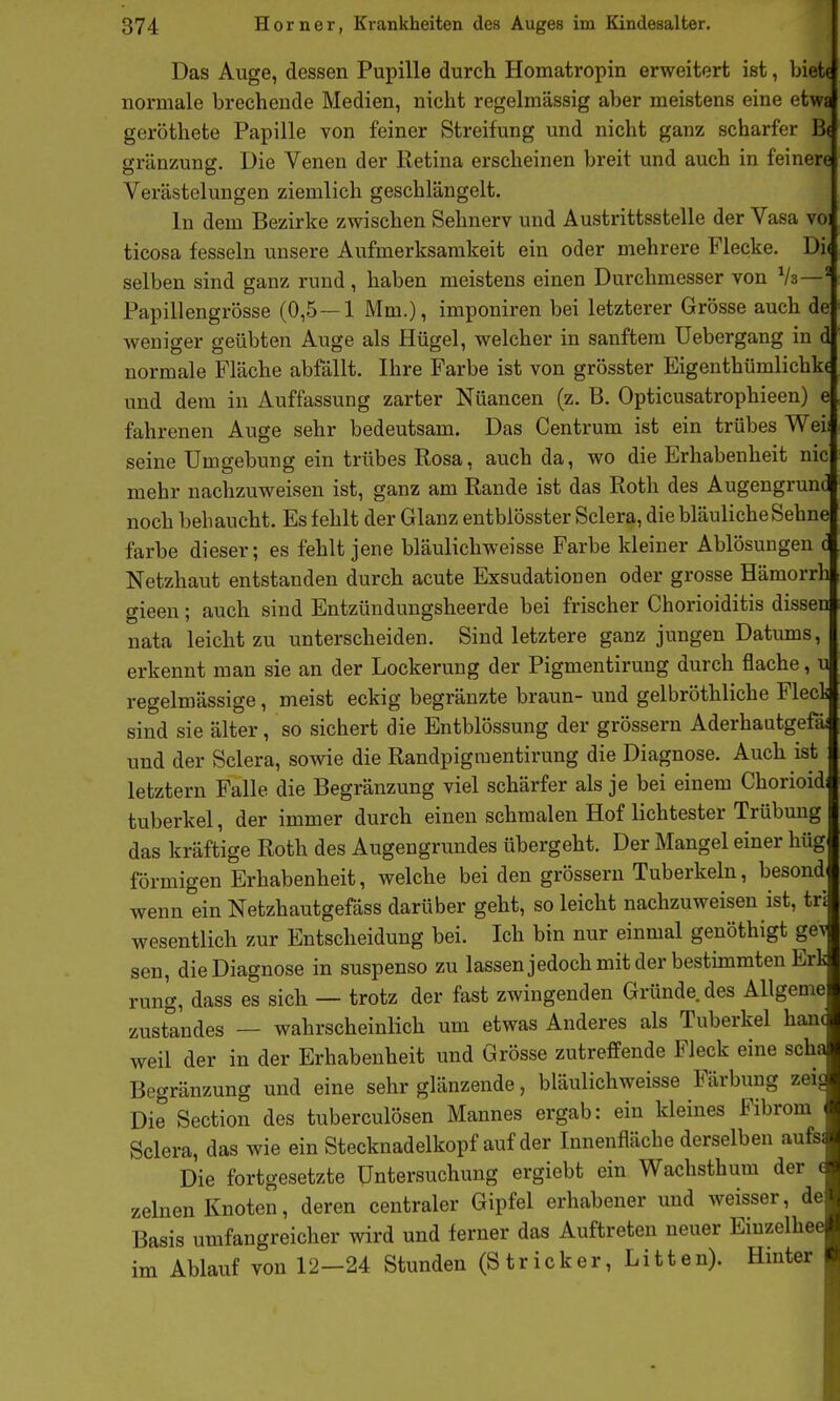 Das Auge, dessen Pupille durch Homatropin erweitert ist, biett normale brechende Medien, nicht regelmässig aber meistens eine etwa geröthete Papille von feiner Streifung und nicht ganz scharfer B( gränzung. Die Venen der Retina erscheinen breit und auch in feinere Verästelungen ziemlich geschlängelt. In dem Bezirke zwischen Sehnerv und Austrittsstelle der Vasa vo: ticosa fesseln unsere Aufmerksamkeit ein oder mehrere Flecke. Di( selben sind ganz rund, haben meistens einen Durchmesser von Vz—^ Papillengrösse (0,5 — 1 Mm.), imponiren bei letzterer Grösse auch de weniger geübten Auge als Hügel, welcher in sanftem üebergang in d normale Fläche abfällt. Ihre Farbe ist von grösster Eigenthümlichkc und dem in Auffassung zarter Nüancen (z. B. Opticusatrophieen) e fahrenen Auge sehr bedeutsam. Das Centrum ist ein trübes Weil seine Umgebung ein trübes Rosa, auch da, wo die Erhabenheit nie mehr nachzuweisen ist, ganz am Rande ist das Roth des Augengrund noch behaucht. Es fehlt der Glanz entblösster Sclera, die bläuliche Sehne färbe dieser; es fehlt jene bläulichweisse Farbe kleiner Ablösungen c Netzhaut entstanden durch acute Exsudationen oder grosse Hämorrh gieen; auch sind Entzündungsheerde bei frischer Chorioiditis dissen nata leicht zu unterscheiden. Sind letztere ganz jungen Datums, erkennt man sie an der Lockerung der Pigmentirung durch flache, u regelmässige, meist eckig begränzte braun- und gelbröthliche Fleck sind sie älter, so sichert die Entblössung der grössern Aderhautgefäi und der Sclera, sowie die Randpigmentirung die Diagnose. Auch ist letztern Falle die Begränzung viel schärfer als je bei einem Chorioid tuberkel, der immer durch einen schmalen Hof lichtester Trübung das kräftige Roth des Augengrundes übergeht. Der Mangel einer hüg förmigen Erhabenheit, welche beiden grössern Tuberkeln, besond wenn ein Netzhautgefass darüber geht, so leicht nachzuweisen ist, tr' wesentlich zur Entscheidung bei. Ich bin nur einmal genöthigt gei sen, die Diagnose in suspenso zu lassenjedoch mit der bestimmten Ert rung, dass es sich — trotz der fast zwingenden Gründe des Allgeme zustandes — wahrscheinlich um etwas Anderes als Tuberkel han( weil der in der Erhabenheit und Grösse zutreffende Fleck eine scha Begränzung und eine sehr glänzende, bläulichweisse Färbung zeij Die Section des tuberculösen Mannes ergab: ein kleines Fibrom Sclera, das wie ein Stecknadelkopf auf der Innenfläche derselben aufs: Die fortgesetzte Untersuchung ergiebt ein Wachsthum der ( zelnen Knoten, deren centraler Gipfel erhabener und weisser, de Basis umfangreicher wird und ferner das Auftreten neuer Einzelhee im Ablauf von 12-24 Stunden (Stricker, Litten). Hmter