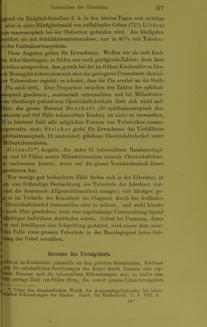 ?i;gend ein Endglied derselben d. h. in den letzten Tagen erst sichtbar , aber in einer Iläufigkeitszahl von auffallender Grösse (75/o Litten) on macroscopisch bei der Obduction gefunden wird. Am häufigsten rneidirt sie mit Schilddrüsentuberculose, nur in 48% mit Tubercu- i'i des Centrainervensystems. Diese Angaben gelten für Erwachsene. Wollen wir sie aufs kind- iie Alter übertragen, so fehlen uns noch genügende Zahlen; doch lässt 11 schon aussprechen, dass gerade bei der im frühen Kindesalter so häu- r3n Meningitis tuberculosa sich eher ein geringerer Procentsatz chorioi- ■ er Tuberculose ergiebt; es scheint, dass die Pia cerebri an die Stelle Pia oculi tritt. Eine Proportion zwischen den Zahlen der ophthal- «scopisch gesehenen, anatomisch untersuchten und bei Miliartuber- Dse überhaupt gefundenen Chorioidaltuberkeln lässt sich nicht auf- Lleu; das grosse Material Bouchut's (26 ophthalmoscopisch dia- ■)sticirte auf 300 Fälle tuberculöser Kinder) ist nicht zu verwerthen, i'l in letzterer Zahl alle möglichen Formen von Tuberculose zusam- sageworfen sind; Stricker giebt für Erwachsene das Verhältniss phthalmoscopisch, 12 anatomisch gesehene Chorioidaltuberkel unter Miliartuberculosen. Heinzel's*) Angabe, der unter 31 tuberculösen Basalmeningi- en und 10 Fällen acuter Miliartuberculose niemals Chorioidaltuber- \n nachweisen konnte, weist auf die grosse Verschiedenheit dieser iportionen hin. Nur wenige gut beobachtete Fälle finden sich in der Literatur, in •'eu eine frühzeitige Beobachtung des Tuberkels der Aderhaut vor- end die kommende Allgemcinkrankheit ansagte; viel häufiger ge- .'g es im Verlaule der Krankheit die Diagnose durch das Auffinden ' Chorioidaltuberkel festzustellen oder zu sichern , und wohl könnte ■ i noch öfter geschehen, wenn eine regelmässige Untersuchung irgend .dächtiger Individuen stattfinden würde. Selbst bei Personen, deren ■ er und Intelligenz eine Sehprüfung gestattet, wird ausser dem uner- •ten Falle eines grossen Tuberkels in der Maculagegend keine Seh- ■ining das üebel verrathen. ^'in-en im Kindesalter jedenfalls zu den gviissten Seltenheiten. Scliliesst n die entzündlichen Zerstörungen des Auges durch Trauma oder sep- lie Processe und die tuberculösen Erkrankungen aus, so bleibt eine i I geringe Zahl von Fullen übrig, die, soweit genaue Literaturangaben uniellen Erkrankungen der Kinder. Jahrb. für Kinderheilk. N. F. Vllt. 3. Sarcome des Uvealgebiets