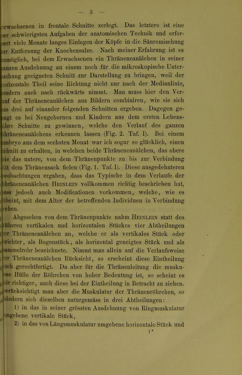 Twachsenen in frontale Schnitte zerlegt. Das letztere ist eine ler schwierigsten Aufgaben der anatomischen Technik und erfor- ert viele Monate langes Einlegen der Köpfe in die Säuremischung .ir Entfernung der Knochensalze. Nach meiner Erfahrung ist es amöglich, bei dem Erwachsenen ein Thränencanälchen in seiner anzen Ausdehnung an einem noch für die mikroskopische Unter- ichung geeigneten Schnitt zur Darstellung zu bringen, weil der orizontale Theil seine Richtung nicht nur nach der Medianlinie, andern auch nach rückwärts nimmt. Man muss hier den Ver- mf der Thränencanälchen aus Bildern combiniren, wie sie sich ■IS drei auf einander folgenden Schnitten ergeben. Dagegen ge- ügt es bei Neugebornen und Kindern aus dem ersten Lebens- hre Schnitte zu gewinnen, welche den Verlauf des ganzen hränencanälchens erkennen lassen (Fig. 2. Taf. I). Bei einem tmbryo aus dem sechsten Monat war ich sogar so glücklich, einen chnitt zu erhalten, in welchen beide Thränencanälchen, das obere de das untere, von dem Thränenpunkte an bis zur Verbindung it dem Thränensack fielen (Fig. 1. Taf. I). Diese ausgedehnteren eobachtungen ergaben, dass das Typische in dem Verlaufe der hränencanälchen Heinlein vollkommen richtig beschrieben hat, lass jedoch auch Modificationen vorkommen, welche, wie es 'heint, mit dem Alter der betreffenden Individuen in Verbindung j ehen. I Abgesehen von dem Thränenpunkte nahm Heinlein statt des üheren vertikalen und horizontalen Stückes vier Abtheilungen fi er Thränencanälchen an, welche er als vertikales Stück oder ;r'iriehter, als Bogenstück, als horizontal geneigtes Stück und als Kfammelrohr bezeichnete. Nimmt man allein auf die Verlaufsweise nr Thränencanälchen Rücksicht, so erscheint diese Eintheilung ich gerechtfertigt. Da aber für die Thränenleitung die musku- ■se Hülle der Röhrchen von hoher Bedeutung ist, so scheint es ir richtiger, auch diese bei der Eintheilung in Betracht zu ziehen, erücksichtigt man aber die Muskulatur der Thränenröhrchen, so jt^liedern sich dieselben naturgemäss in drei Abtheilungen: 1) in das in seiner grössten Ausdehnung von Ringmuskulatur mgebene vertikale Stück, • 2) in das von Längsmuskulatur umgebene horizontale Stück und