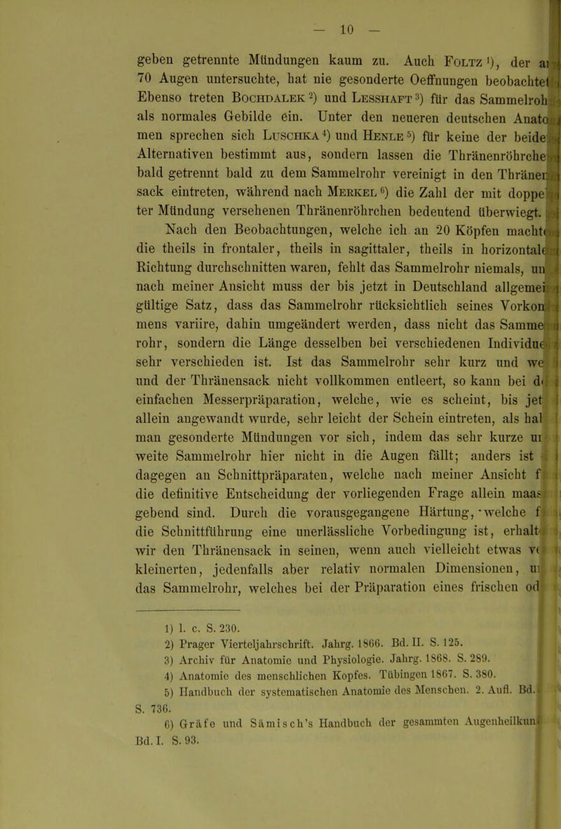 - 10 - geben getrennte Mündungen kaum zu. Auch Foltz '), der ai 70 Augen untersuchte, hat nie gesonderte Oeffnungen beobachte! Ebenso treten Bochdalek 2) und Lesshapt 3) für das Sammelroh als normales Gebilde ein. Unter den neueren deutschen Anato men sprechen sich Luschka und Henle für keine der beide Alternativen bestimmt aus, sondern lassen die Thränenröhrche bald getrennt bald zu dem Sammelrohr vereinigt in den Thräiu i sack eintreten, während nach Merkel die Zahl der mit doppi ter Mündung versehenen Thränenröhrchen bedeutend überwiegt. Nach den Beobachtungen, welche ich an 20 Köpfen machti die theils in frontaler, theils in sagittaler, theils in horizontaU Richtung durchschnitten waren, fehlt das Sammelrohr niemals, un nach meiner Ansicht muss der bis jetzt in Deutschland allgemei gültige Satz, dass das Sammelrohr rücksichtlich seines Vorkon mens variire, dahin umgeändert werden, dass nicht das Samme rohr, sondern die Länge desselben bei verschiedenen Individuc sehr verschieden ist. Ist das Sammelrohr sehr kurz und we und der Thränensack nicht vollkommen entleert, so kann bei d' einfachen Messerpräparation, welche, wie es scheint, bis jet allein angewandt wurde, sehr leicht der Schein eintreten, als hal man gesonderte Mündungen vor sich, indem das sehr kurze ui weite Sammelrohr hier nicht in die Augen fällt; anders ist dagegen an Schnittpräparaten, welche nach meiner Ansicht f die definitive Entscheidung der vorliegenden Frage allein maa^ gebend sind. Durch die vorausgegangene Härtung, - welche 1 die Schnittführung eine unerlässliche Vorbedingung ist, erhalt wir den Thränensack in seinen, wenn auch vielleicht etwas V( kleinerten, jedenfalls aber relativ normalen Dimensionen, iv das Sammelrohr, welches bei der Präparation eines frischen od 1) 1. c. S. 230. 2) Prager Vierteljahrschrift. Jahrg. 1866. Bd. U. S. 125. 3) Archiv für Anatomie und Physiologie. Jahrg. 1868. S. 289. | 4) Anatomie des menschlichen Kopfes. Tübingen 1867. S. 380. 5) Handbuch der systematischen Anatomie des Menschen. 2. Aufl. Bd. S. 736. 6) Gräfe und Siimisch's Handbuch der gesammton Augenhcilkunt,