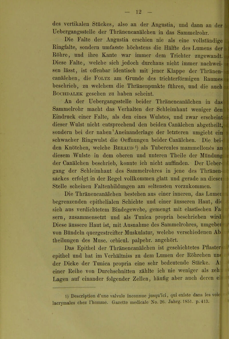 des vertikalen Stückes, also an der Angustia, und dann an der Uebergangsstelle der Thränencanälchen in das Sammelrohr. Die Falte der Angustia erschien nie als eine vollständige Ringfalte, sondern umfasste höchstens die Hälfte des Lumens der Röhre, und ihre Kante war immer dem Trichter zugewandt. Diese Falte, welche sich jedoch durchaus nicht immer nachwei- sen lässt, ist olfenbar identisch mit jener Klappe der Thränen-I canälchen, die Foltz am Grunde des trichterförmigen Raumes beschrieb, zu welchem die Thränenpunkte führen, und die auch Bochdalek gesehen zu haben scheint. An der Uebergangsstelle beider Thränencanälchen in das Sammelrohr macht das Verhalten der Schleimhaut weniger dem Eindruck einer Falte, als den eines Wulstes, und zwar erscheint) dieser Wulst nicht entsprechend den beiden Canälchen abgetheilt, sondern bei der nahen'Aneinanderläge der letzteren umgiebt ein schwacher Ringwulst die Oeffnungen beider Canälchen. Die. bei- den Knötchen, welche Beeaud ') als Tubercules mammellones au diesem Wulste in dem oberen und unteren Theile der MUnduna der Canälchen beschrieb, konnte ich nicht auffinden. Der Ueber- gang der Schleimhaut des Sammelrohres in jene des Thränen- sackes erfolgt in der Regel vollkommen glatt und gerade an diesei Stelle scheinen Faltenbildungen am seltensten vorzukommen. Die Thränencanälchen bestehen aus einer inneren, das Lumei begrenzenden epithelialen Schichte und einer äusseren Haut, dit sich aus verdichtetem Bindegewebe, gemengt mit elastischen Fa Sern, zusammensetzt und als Tunica propria beschrieben wird Diese äussere Haut ist, mit Ausnahme des Sammelrohres, umgebei von Bündeln quergestreifter Muskulatur, welche verschiedenen Ab theilungen des Muse, orbicul. palpebr. angehört. Das Epithel der Thränencanälchen ist geschichtetes Pflaster epithel und hat im Verhältniss zu dem Lumen der Röhrchen un( der Dicke der Tunica propria eine sehr bedeutende Stärke. A einer Reihe von Durchschnitten zählte ich nie weniger als zeh Lagen auf einander folgender Zellen, häufig aber auch deren el 1) Description d'ime valvule inconnuc jusqu'ici, qui existe dans Ics voie lacrymales chez rhomme. Gazette medicalc No. 2G. Jahrg. 1851. p. 413.