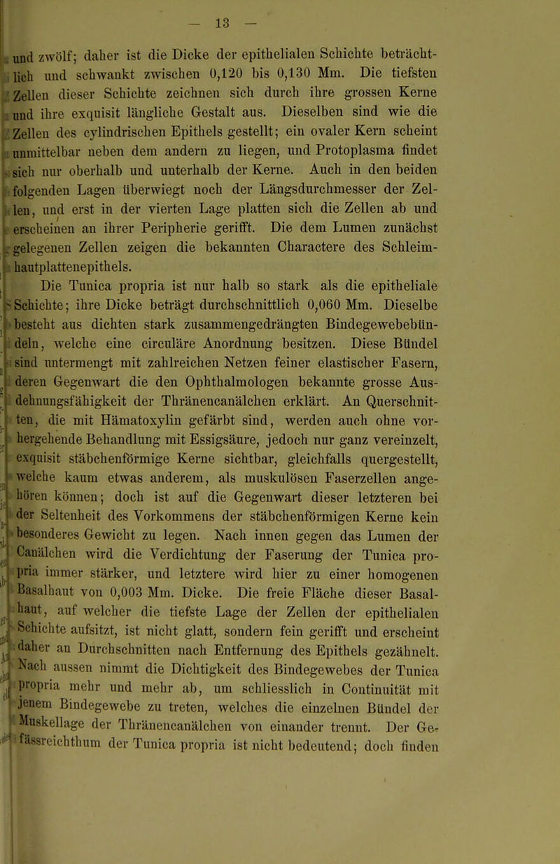 und zwölf; daher ist die Dicke der epithelialen Schichte beträcht- lich und schwankt zwischen 0,120 bis 0,130 Mm, Die tiefsten j Zellen dieser Schichte zeichnen sich durch ihre grossen Kerne annd ihre exquisit längliche Gestalt aus. Dieselben sind wie die Zellen des cylindrischen Epithels gestellt; ein ovaler Kern scheint m unmittelbar neben dem andern zu liegen, und Protoplasma findet i>; sich nur oberhalb und unterhalb der Kerne. Auch in den beiden folgenden Lagen tiberwiegt noch der Längsdurchmesser der Zel- len, und erst in der vierten Lage platten sich die Zellen ab und erscheinen an ihrer Peripherie geriflft. Die dem Lumen zunächst l-gelegenen Zellen zeigen die bekannten Charactere des Schleim- hautplattenepithels. Die Tunica propria ist nur halb so stark als die epitheliale .Schichte; ihre Dicke beträgt durchschnittlich 0,060 Mm. Dieselbe besteht aus dichten stark zusammengedrängten BindegewebebUn- deln, welche eine circuläre Anordnung besitzen. Diese Bündel sind untermengt mit zahlreichen Netzen feiner elastischer Fasern, deren Gegenwart die den Ophthalmologen bekannte grosse Aus- dehnungsfähigkeit der Thränencanälchen erklärt. An Querschnit- ten, die mit Hämatoxylin gefärbt sind, werden auch ohne vor- , hergehende Behandlung mit Essigsäure, jedoch nur ganz vereinzelt, V exquisit stäbchenförmige Kerne sichtbar, gleichfalls quergestellt, f welche kaum etwas anderem, als muskulösen Faserzelien ange- hören können; doch ist auf die Gegenwart dieser letzteren bei der Seltenheit des Vorkommens der stäbchenförmigen Kerne kein ')esonderes Gewicht zu legen. Nach innen gegen das Lumen der Canälchen wird die Verdichtung der Faserung der Tunica pro- pria immer stärker, und letztere wird hier zu einer homogenen Basalhaut von 0,003 Mm. Dicke. Die freie Fläche dieser Basal- 'laut, auf welcher die tiefste Lage der Zellen der epithelialen Schichte aufsitzt, ist nicht glatt, sondern fein gerifift und erscheint •laher an Durchschnitten nach Entfernung des Epithels gezähnelt. N'ach aussen nimmt die Dichtigkeit des Bindegewebes der Tunica propria mehr und mehr ab, um schliesslich in Coutinuität mit Jenem Bindegewebe zu treten, welches die einzelnen Bündel der Muskellage der Thränencanälchen von einander trennt. Der Ge. Ülssreichthum der Tunica propria ist nicht bedeutend; doch finden