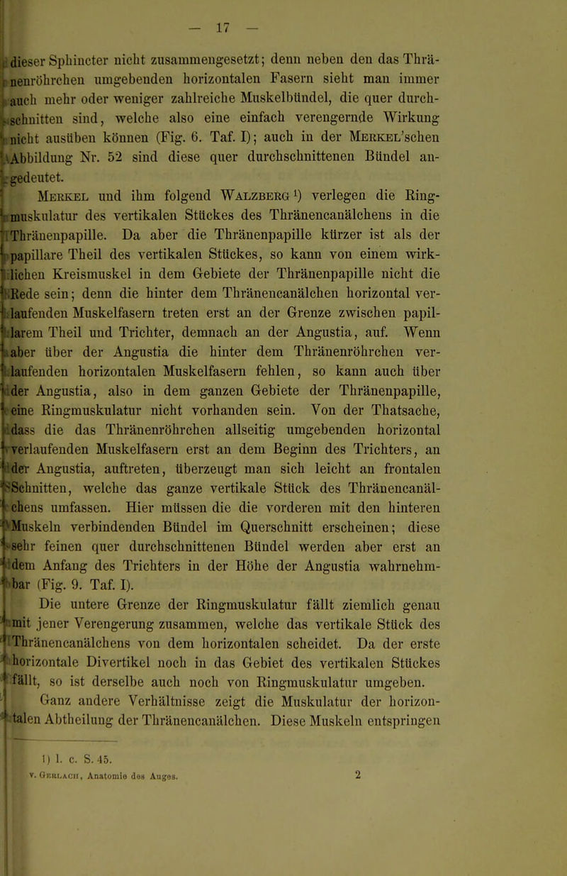 , dieser Sphincter nicht zusammengesetzt; denn neben den das Thrä- I nenröhrchen umgebenden horizontalen Fasern sieht man immer 1. auch mehr oder weniger zahlreiche Muskelbündel, die quer durch- Lschnitten sind, welche also eine einfach verengernde Wirkung V nicht ausüben können (Fig. 6. Taf. I); auch in der MERKEL'schen Abbildung Nr. 52 sind diese quer durchschnittenen Bündel an- '„ gedeutet. Merkel und ihm folgend Walzberg verlegen die Ring- • luusknlatur des vertikalen Stückes des Thränencanälchens in die ■ ;Thräneupapille. Da aber die Thränenpapille kürzer ist als der )papilläre Theil des vertikalen Stückes, so kann von einem wirk- ilichen Kreismuskel in dem Glebiete der Thränenpapille nicht die KRede sein; denn die hinter dem Thränencanälchen horizontal ver- !; laufenden Muskelfasern treten erst an der Grenze zwischen papil- darem Theil und Trichter, demnach an der Angustia, auf. Wenn naher über der Angustia die hinter dem Thränenröhrchen ver- kaufenden horizontalen Muskelfasern fehlen, so kann auch über iider Angustia, also in dem ganzen Gebiete der Thränenpapille, V erne Ringmuskulatur nicht vorhanden sein. Von der Thatsache, i.dass die das Thränenröhrchen allseitig umgebenden horizontal f verlaufenden Muskelfasern erst an dem Beginn des Trichters, an ' der Angustia, auftreten, überzeugt man sich leicht an frontalen .Schnitten, welche das ganze vertikale Stück des Thränencanäl- 1 chens umfassen. Hier müssen die die vorderen mit den hintereu VMuskeln verbindenden Bündel im Querschnitt erscheinen; diese '>8ehr feinen quer durchschnittenen Bündel werden aber erst an fidem Anfang des Trichters in der Höhe der Angustia wahrnehm- bar (Fig. 9. Taf. I). Die untere Grenze der Ringmuskulatur fällt ziemlich genau ' mit jener Verengerung zusammen, welche das vertikale Stück des '^iThränencanälchens von dem horizontalen scheidet. Da der erste ^ horizontale Divertikel noch in das Gebiet des vertikalen Stückes I fällt, so ist derselbe auch noch von Ringmuskulatur umgeben. Ganz andere Verhältnisse zeigt die Muskulatur der horizon- ilen Abtheilung der Thränencanälchen. Diese Muskeln entspringen 1)1. c. S. 45. V. Oerlaüii , Anatomie des Auges. 2