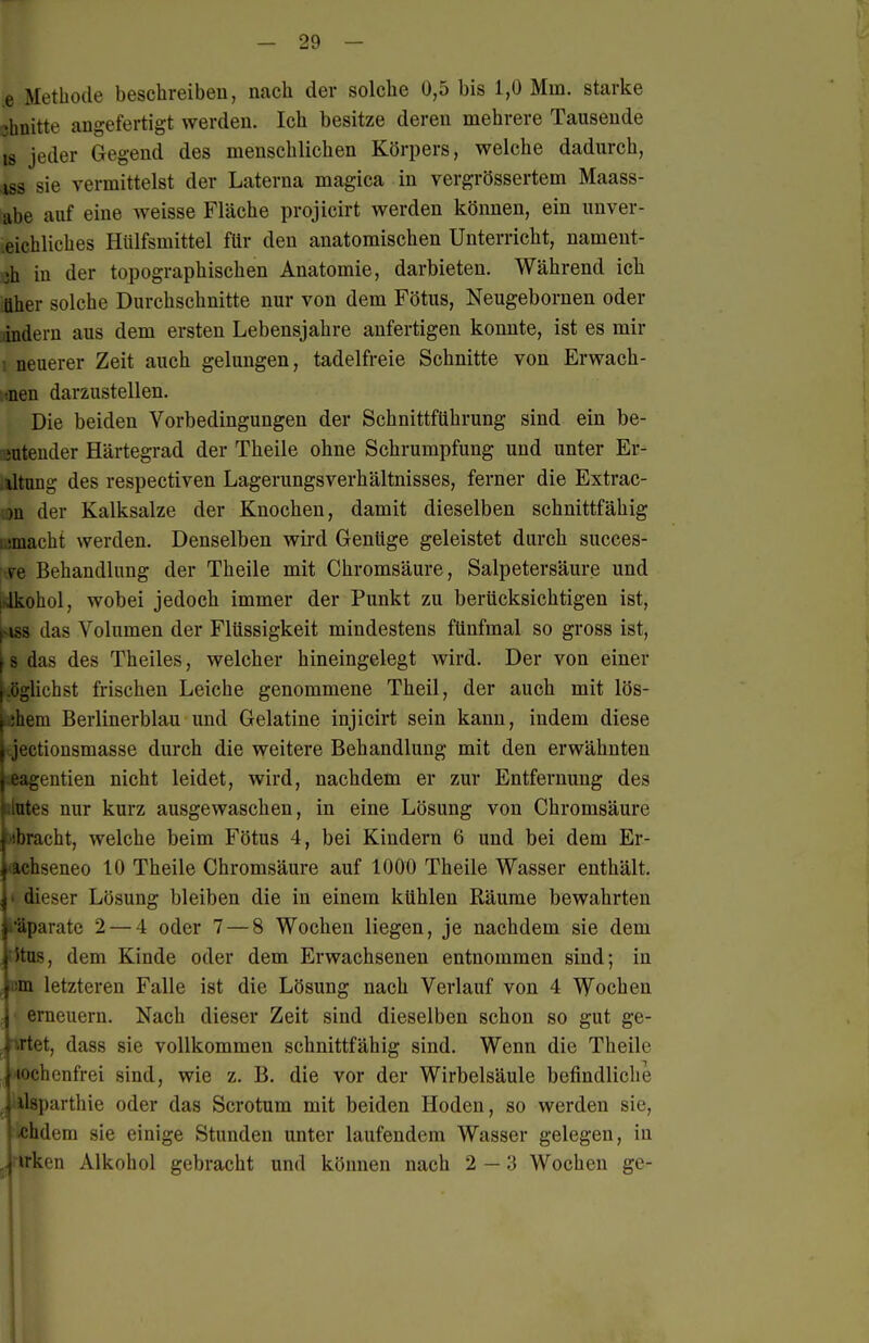 e Metbode beschreiben, nach der solche 0,5 bis 1,0 Mm. starke 3bnitte angefertigt werden. Ich besitze deren mehrere Tausende IS jeder Gegend des menschlichen Körpers, welche dadurch, ISS sie vermittelst der Laterna magica in vergrössertem Maass- abe auf eine weisse Fläche projicirt werden können, ein unver- .eichliches Hiilfsmittel für den anatomischen Unterricht, nament- jh in der topographischen Anatomie, darbieten. Während ich Uber solche Durchschnitte nur von dem Fötus, Neugeboruen oder indem aus dem ersten Lebensjahre anfertigen konnte, ist es mir ■ neuerer Zeit auch gelungen, tadelfreie Schnitte von Erwach- !(nen darzustellen. Die beiden Vorbedingungen der Schnittführung sind ein be- OTteuder Härtegrad der Theile ohne Schrumpfung und unter Er- .iltong des respectiven Lagerungsverhältnisses, ferner die Extrac- jn der Kalksalze der Knochen, damit dieselben schnittfähig :,!macht werden. Denselben wird Genüge geleistet durch succes- [tFe Behandlung der Theile mit Chromsäure, Salpetersäure und iNlkobol, wobei jedoch immer der Punkt zu berücksichtigen ist, ^-iss das Volumen der Flüssigkeit mindestens fünfmal so gross ist, [ s das des Theiles, welcher hineingelegt wird. Der von einer |.öglichst frischen Leiche genommene Theil, der auch mit lös- |.;bera Berlinerblau und Gelatine injicirt sein kann, indem diese \ jectiousmasse durch die weitere Behandlung mit den erwähnten jeagentien nicht leidet, wird, nachdem er zur Entfernung des filütes nur kurz ausgewaschen, in eine Lösung von Chromsäure i'ibracht, welche beim Fötus 4, bei Kindern 6 und bei dem Er- ^ achseneo 10 Theile Chromsäure auf 1000 Theile Wasser enthält. \< dieser Lösung bleiben die in einem kühlen Räume bewahrten parate 2 — 4 oder 7 — 8 Wochen liegen, je nachdem sie dem j itus, dem Kinde oder dem Erwachsenen entnommen sind; in ,|i!in letzteren Falle ist die Lösung nach Verlauf von 4 Wochen 1erneuern. Nach dieser Zeit sind dieselben schon so gut ge- artet, dass sie vollkommen schnittfähig sind. Wenn die Theile lochenfrei sind, wie z. B. die vor der Wirbelsäule befindliche Isparthie oder das Scrotum mit beiden Hoden, so werden sie, cbdem sie einige Stunden unter laufendem Wasser gelegen, in ,|irken Alkohol gebracht und können nach 2 — 3 Wochen ge-