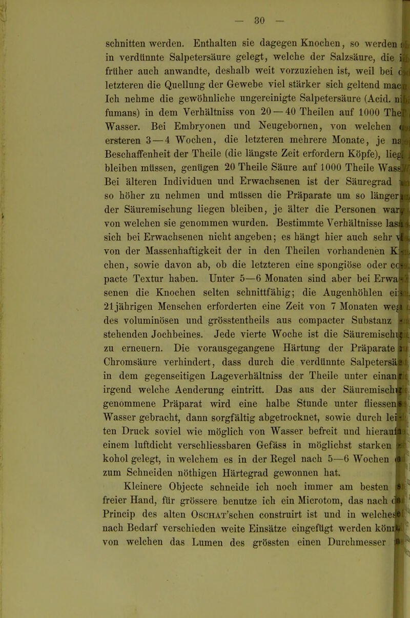 schnitten werden. Enthalten sie dagegen Knochen, so werden ; in verdünnte Salpetersäure gelegt, welche der Salzsäure, die i früher auch anwandte, deshalb weit vorzuziehen ist, weil bei c letzteren die Quellung der Gewebe viel stärker sich geltend mac n Ich nehme die gewöhnliche ungereinigte Salpetersäure (Acid. n fumans) in dem Verhältniss von 20 — 40 Theilen auf 1000 The Wasser, Bei Embryonen und Neugebornen, von welchen ( ersteren 3 — 4 Wochen, die letzteren mehrere Monate, je nc Beschaffenheit der Theile (die längste Zeit erfordern Köpfe), lie.<j. bleiben müssen, genügen 20 Theile Säure auf 1000 Theile Was- Bei älteren Individuen und Erwachsenen ist der Säuregrad so höher zu nehmen und müssen die Präparate um so länger; der Säuremischung liegen bleiben, je älter die Personen war, von welchen sie genommen wurden. Bestimmte Verhältnisse las i sich bei Erwachsenen nicht angeben; es hängt hier auch sehr \l von der Massenhaftigkeit der in den Theilen vorhandenen K eben, sowie davon ab, ob die letzteren eine spongiöse oder et- pacte Textur haben. Unter 5—6 Monaten sind aber bei Erwa ■ senen die Knochen selten schnittfähig; die Augenhöhlen e\< 21jährigen Menschen erforderten eine Zeit von 7 Monaten weji des voluminösen und grösstentheils aus compacter Substanz - stehenden Jochbeines. Jede vierte Woche ist die Säuremiscbij zu erneuern. Die vorausgegangene Härtung der Präparate i ' Chromsäure verhindert, dass durch die verdünnte Salpetersä«; in dem gegenseitigen Lageverhältniss der Theile unter einanfu irgend welche Aenderung eintritt. Das aus der Säuremischi|.; genommene Präparat wird eine halbe Stunde unter fliessen« Wasser gebracht, dann sorgfältig abgetrocknet, sowie durch Icmc: ten Druck soviel wie möglich von Wasser befreit und hierauraj einem luftdicht verschliessbaren G-efäss in möglichst starken \r: - kohol gelegt, in welchem es in der Regel nach 5—6 Wochen (i zum Schneiden nöthigen Härtegrad gewonnen hat. Kleinere Objecto schneide ich noch immer am besten freier Hand, für grössere benutze ich ein Microtom, das nach Princip des alten OscHAT'schen construirt ist und in welche nach Bedarf verschieden weite Einsätze eingefügt werden kön von welchen das Lumen des grössten einen Durchmesser