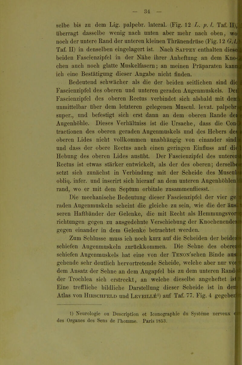 selbe bis zu dem Lig. palpebr. lateral. (Fig. \1 L. p. l. Taf. II) überragt dasselbe wenig nach unten aber mehr nach oben, wot noch der untere Rand der unteren kleinen Thränendrüse (Fig. 12 G. Taf. II) in denselben eingelagert ist. Nach Sappey enthalten dies beiden Fascienzipfel in der Nähe ihrer Anheftung an dem Kno chen auch noch glatte Muskelfasern; an meinen Präparaten kan ich eine Bestätigung dieser Angabe nicht finden. Bedeutend schwächer als die der beiden seitlichen sind diö Fascienzipfel des oberen und unteren geraden Augenmuskels. De Fascienzipfel des oberen Rectus verbindet sich alsbald mit de unmittelbar über dem letzteren gelegenen Muscul. levat. palpebr super., und befestigt sich erst dann an dem oberen Rande de Augenhöhle. Dieses Verhältniss ist die Ursache, dass die Con tractionen des oberen geraden Augenmuskels und des Hebers de oberen Lides nicht vollkommen unabhängig von einander sind und dass der obere Rectus auch einen geringen Einfluss auf di Hebung des oberen Lides ausübt. Der Fascienzipfel des untere Rectus ist etwas stärker entwickelt, als der des oberen; derselb setzt sich zunächst in Verbindung mit der Scheide des Musen obliq. infer. und inserirt sich hierauf an dem unteren Augenhöhlen rand, wo er mit dem Septum orbitale zusammenfliesst. Die mechanische Bedeutung dieser Fascienzipfel der vier g raden Augenmuskeln scheint die gleiche zu sein, wie die der äu seren Haftbänder der Gelenke, die mit Recht als Hemmungsvo richtungen gegen zu ausgedehnte Verschiebung der Knochenende gegen einander in dem Gelenke betrachtet werden. Zum Schlüsse muss ich noch kurz auf die Scheiden der beide schiefen Augenmuskeln zurückkommen. Die Sehne des obere schiefen Augenmuskels hat eine von der TENON'schen Binde au gehende sehr deutlich hervortretende Scheide, welche aber nur vo dem Ansatz der Sehne an dem Augapfel bis zu dem unteren Rand der Trochlea sich erstreckt, an welche dieselbe angeheftet is Eine treffliche bildliche Darstellung dieser Scheide ist in de Atlas von Hirsciifeld und LeveilliS') auf Taf. 77. Fig. 4 gegebe 1) Neurologie ou Doscription et Iconogi'aphie du Systeme iierveux des Organes des Sens de l'homme. Paris 1853.