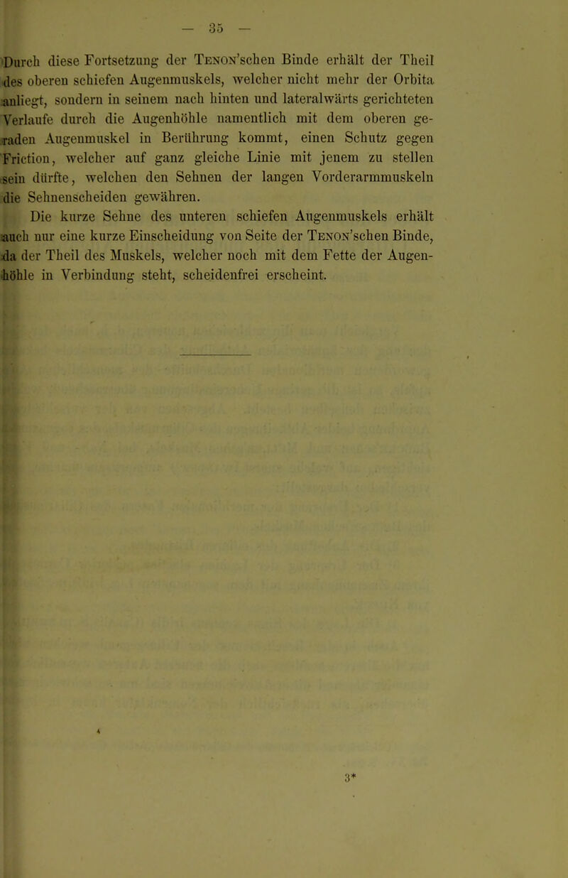 'Durch diese Fortsetzung der TENON'schen Binde erhält der Theil des oberen schiefen Augenmuskels, welcher nicht mehr der Orbita iiüliegt, sondern in seinem nach hinten und lateralwärts gerichteten Verlaufe durch die Augenhöhle namentlich mit dem oberen ge- raden Augenmuskel in Berührung kommt, einen Schutz gegen Friction, welcher auf ganz gleiche Linie mit jenem zu stellen tsein dürfte, welchen den Sehnen der langen Vorderarmmuskeln die Sehnenscheiden gewähren. Die kurze Sehne des unteren schiefen Augenmuskels erhält auch nur eine kurze Einscheidung von Seite der TENON'schen Binde, da der Theil des Muskels, welcher noch mit dem Fette der Augen- •höhle in Verbindung steht, scheidenfrei erscheint.