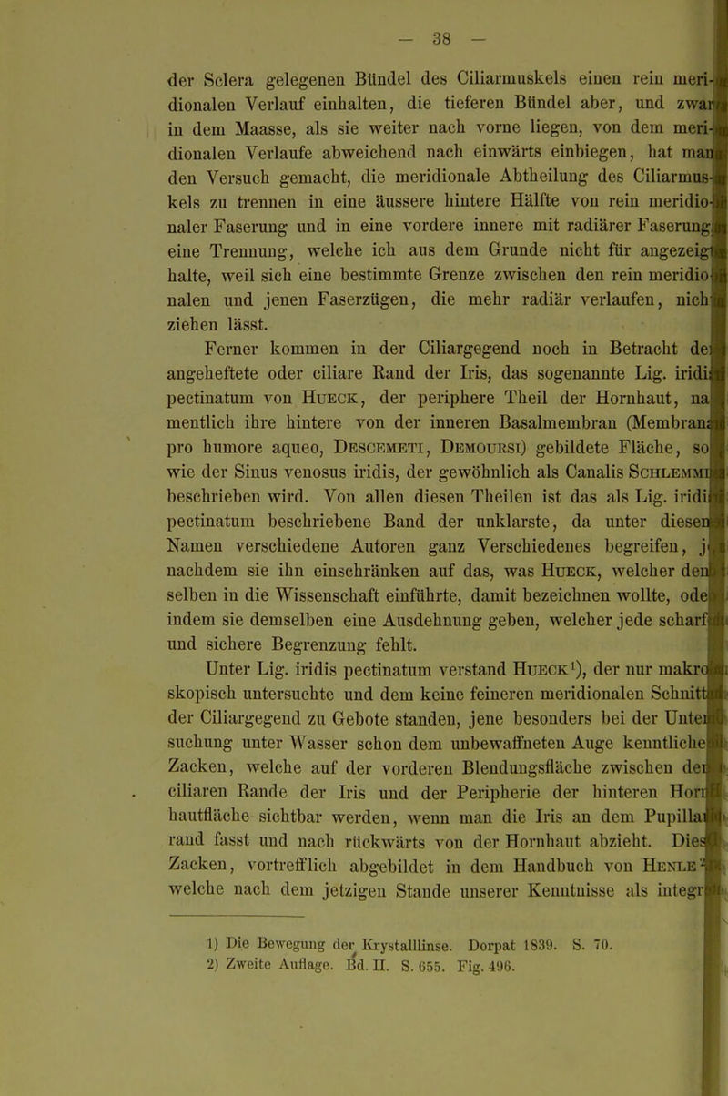 der Sclera gelegenen Bündel des Ciliarmuskels einen rein nieri- dionalen Verlauf einhalten, die tieferen Bündel aber, und zwar in dem Maasse, als sie weiter nach vorne liegen, von dem meri dionaleu Verlaufe abweichend nach einwärts einbiegen, hat ma den Versuch gemacht, die meridionale Abtheilung des Ciliarmus kels zu trennen in eine äussere hintere Hälfte von rein meridio naler Faserung und in eine vordere innere mit radiärer Faserung eine Trennung, welche ich aus dem Grunde nicht für angezeig halte, weil sich eine bestimmte Grenze zwischen den rein meridio nalen und jenen Faserzügeu, die mehr radiär verlaufen, nich ziehen lässt. Ferner kommen in der Ciliargegend noch in Betracht de angeheftete oder ciliare Rand der Iris, das sogenannte Lig. iridi pectinatum von Hueck, der periphere Theil der Hornhaut, na meutlich ihre hintere von der inneren Basalmembran (Membran pro humore aqueo, Descemeti, Demoursi) gebildete Fläche, so wie der Sinus venosus iridis, der gewöhnlich als Canalis Schlemm beschrieben wird. Von allen diesen Theilen ist das als Lig. iridi pectinatum beschriebene Band der unklarste, da unter diese Namen verschiedene Autoren ganz Verschiedenes begreifen, j nachdem sie ihn einschränken auf das, was Hueck, welcher de selben in die Wissenschaft einführte, damit bezeichnen wollte, ode indem sie demselben eine Ausdehnung geben, welcher jede schar und sichere Begrenzung fehlt. Unter Lig. iridis pectinatum verstand Hueck i), der nur makr skopisch untersuchte und dem keine feineren meridionalen Schnit der Ciliargegend zu Gebote standen, jene besonders bei der Unte suchung unter Wasser schon dem unbewaflfneten Auge kenntliche Zacken, Avelche auf der vorderen Blenduugsfläche zwischen de ciliaren Rande der L-is und der Peripherie der hinteren Hör hautfläche sichtbar werden, wenn man die Iris an dem Pupilla rand fasst und nach rückwärts von der Hornhaut abzieht. Die Zacken, vortrefflich abgebildet in dem Handbuch von Hent^e welche nach dem jetzigen Stande unserer Kenntnisse als integr 1) Die Bewegung der lü-ystalllinse. Dorpat 1839. S. 70. 2) Zweite Auflage. • II. S. 655. Fig. 496.