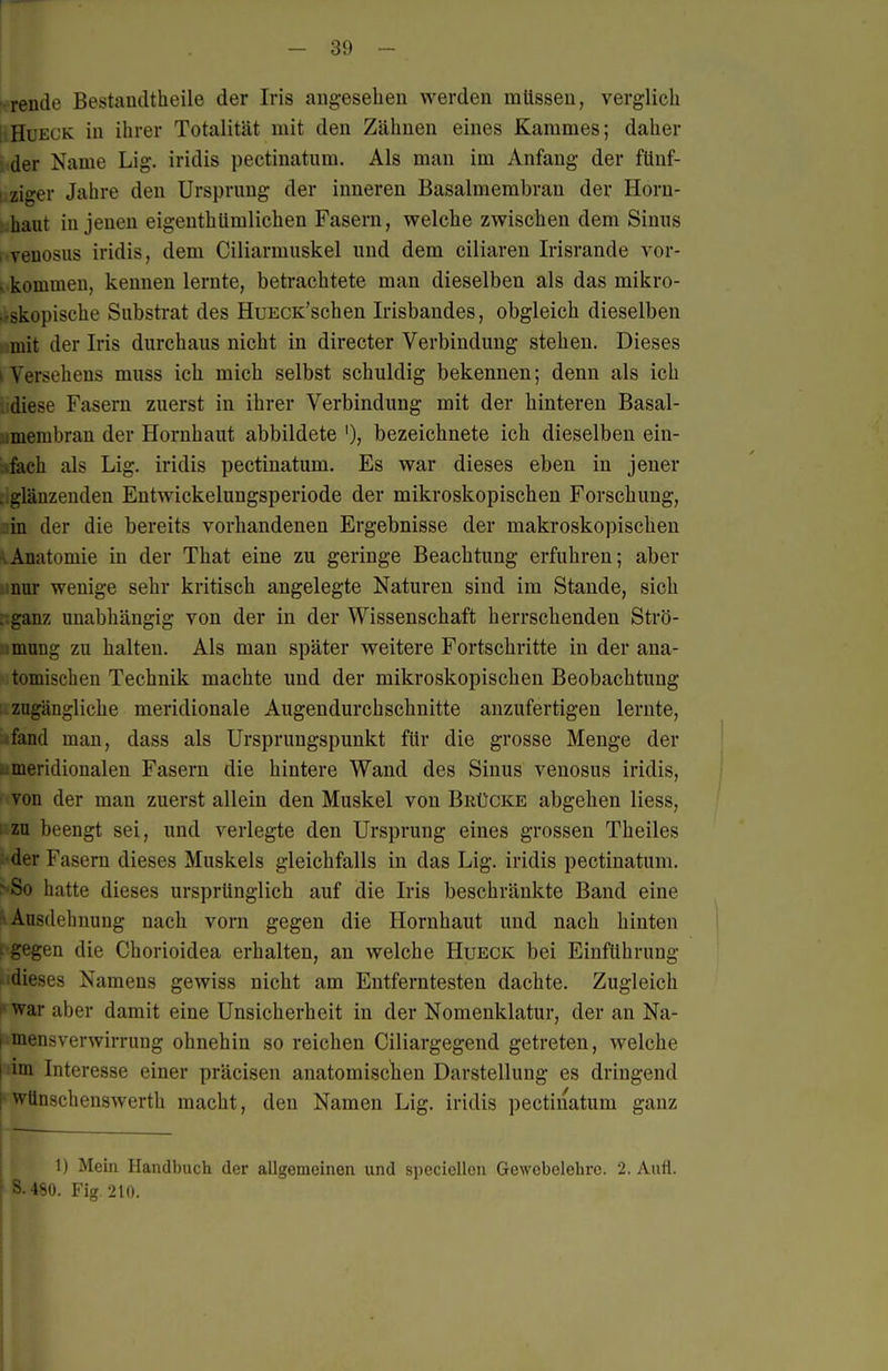 rende Bestandtheile der Iris augesehen werden mttssen, verglich ; HuECK in ihrer Totalität mit den Zähnen eines Kammes; daher der Name Lig. iridis pectinatum. Als man im Anfang der fünf- i ziger Jahre den Ursprung der inneren Basalmembran der Horn- haut in jenen eigenthümlichen Fasern, welche zwischen dem Sinus rvenosus iridis, dem Ciliarmuskel und dem ciliaren Irisrande vor- . kommen, kennen lernte, betrachtete man dieselben als das mikro- .rskopische Substrat des HuECK'schen Irisbandes, obgleich dieselben mit der Iris durchaus nicht in directer Verbindung stehen. Dieses I Versehens muss ich mich selbst schuldig bekennen; denn als ich ,;diese Fasern zuerst in ihrer Verbindung mit der hinteren Basal- imembran der Hornhaut abbildete bezeichnete ich dieselben ein- fach als Lig. iridis pectinatum. Es war dieses eben in jener . glänzenden Entwickelungsperiode der mikroskopischen Forschung, in der die bereits vorhandenen Ergebnisse der makroskopischen ÄAnatomie in der That eine zu geringe Beachtung erfuhren; aber inur wenige sehr kritisch angelegte Naturen sind im Stande, sich .:ganz unabhängig von der in der Wissenschaft herrschenden Strö- imung zu halten. Als man später weitere Fortschritte in der ana- tomischen Technik machte und der mikroskopischen Beobachtung zugängliche meridionale Augendurchschnitte anzufertigen lernte, fand man, dass als Ursprungspunkt für die grosse Menge der meridionalen Fasern die hintere Wand des Sinus venosus iridis, von der man zuerst allein den Muskel von Brücke abgehen Hess, 1 zu beengt sei, und verlegte den Ursprung eines grossen Theiles •der Fasern dieses Muskels gleichfalls in das Lig. iridis pectinatum. >8o hatte dieses ursprünglich auf die Iris beschränkte Band eine ri Ausdehnung nach vorn gegen die Hornhaut und nach hinten t gegen die Chorioidea erhalten, an welche Hueck bei Einführung «idieses Namens gewiss nicht am Entferntesten dachte. Zugleich 1* war aber damit eine Unsicherheit in der Nomenklatur, der an Na- I mens Verwirrung ohnehin so reichen Ciliargegend getreten, welche I im Interesse einer präcisen anatomischen Darstellung es dringend i wünschenswerth macht, den Namen Lig. iridis pectinatum ganz 1) Mein Handbuch der allgemeinen und speciellen Gewebelehre. 2. Aufl. ' S.480. Fig 210.