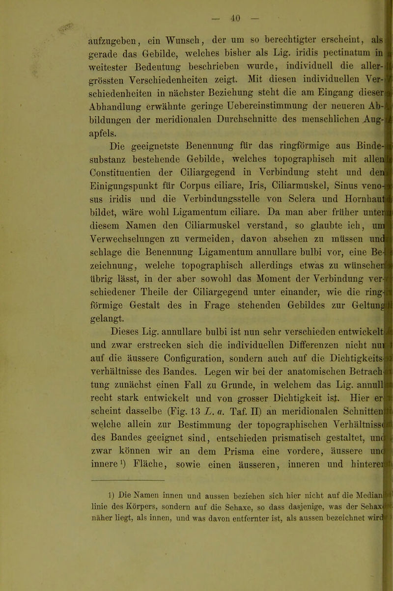 - .0 - aufzugeben, ein Wunsch, der um so berechtigter erscheint, als gerade das Gebilde, welches bisher als Lig. iridis pectinatum in weitester Bedeutung beschrieben wurde, individuell die aller- grössten Verschiedenheiten zeigt. Mit diesen individuellen Ver- schiedenheiten in nächster Beziehung steht die am Eingang dieser Abhandlung erwähnte geringe Uebereinstimmung der neueren Ab- bildungen der meridionalen Durchschnitte des menschlichen Aug- apfels. Die geeignetste Benennung für das ringförmige aus Binde- substanz bestehende Gebilde, welches topographisch mit allen Constituentien der Ciliargegend in Verbindung steht und den Einigungspunkt für Corpus ciliare, Iris, Ciliarmuskel, Sinus veno- sus iridis und die Verbindungsstelle von Sclera und Hornhaul bildet, wäre wohl Ligamentum ciliare. Da man aber früher unte™ diesem Namen den Ciliarmuskel verstand, so glaubte ich, unoB Verwechselungen zu vermeiden, davon absehen zu müssen unm schlage die Benennung Ligamentum annullare bulbi vor, eine Be-I Zeichnung, welche topographisch allerdings etwas zu wünscheA übrig lässt, in der aber sowohl das Moment der Verbindung ver-L schiedener Theile der Ciliargegend unter einander, wie die ring-B förmige Gestalt des in Frage stehenden Gebildes zur GeltunÄ gelangt. I Dieses Lig. annullare bulbi ist nun sehr verschieden entwickeltB und zwar ersti'ecken sich die individuellen Differenzen nicht nu» auf die äussere Configuration, sondern auch auf die DichtigkeitsI Verhältnisse des Bandes. Legen wir bei der anatomischen Betrachli tung zunächst einen Fall zu Grunde, in welchem das Lig. annulllt recht stark entwickelt und von grosser Dichtigkeit ist. Hier er« scheint dasselbe (Fig. 13 L. a. Taf. II) an meridionalen Schnittenli welche allein zur Bestimmung der topographischen Verhältnisse des Bandes geeignet sind, entschieden prismatisch gestaltet, un« zwar können wir an dem Prisma eine vordere, äussere un« innere') Fläche, sowie einen äusseren, inneren und hintereA 1) Die Namen innen und aussen beziehen sich hier nicht auf die Median linie des Körpers, sondern auf die Sehaxe, so dass dasjenige, was der Sehax näher liegt, als innen, und was davon entfernter ist, als aussen bezeichnet wird