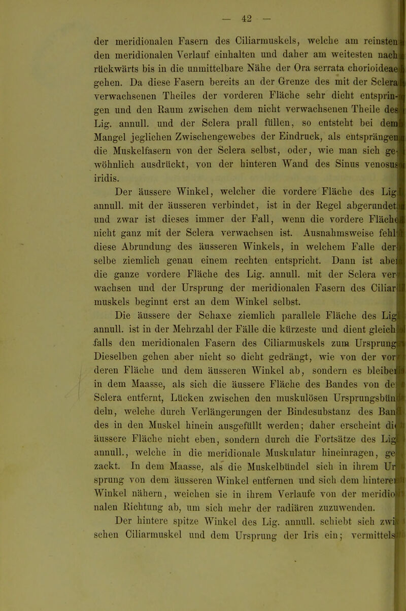 der meridioualen Fasern des Ciliarmuskels, welche am reinsten den meridionalen Verlauf einhalten und daher am weitesten nac' rückwärts bis in die unmittelbare Nähe der Ora serrata chorioide gehen. Da diese Fasern bereits an der Grenze des mit der Scler verwachsenen Theiles der vorderen Fläche sehr dicht entsprin gen und den Raum zwischen dem nicht verwachsenen Theile de Lig. annull. und der Sclera prall füllen, so entsteht bei de Mangel jeglichen Zwischengewebes der Eindruck, als entspränge die Muskelfasern von der Sclera selbst, oder, wie man sich ge wohnlich ausdrückt, von der hinteren Wand des Sinus venosu iridis. Der äussere Winkel, welcher die vordere Fläche des Lig annull. mit der äusseren verbindet, ist in der Regel abgerundet und zwar ist dieses immer der Fall, wenn die vordere Fläch nicht ganz mit der Sclera verwachsen ist. Ausnahmsweise fehl diese Abrundung des äusseren Winkels, in welchem Falle der selbe ziemlich genau einem rechten entspricht. Dann ist abe die ganze vordere Fläche des Lig. annull. mit der Sclera ver wachsen und der Ursprung der meridionalen Fasern des Ciliar muskels beginnt erst an dem Winkel selbst. Die äussere der Sehaxe ziemlich parallele Fläche des Li annull. ist in der Mehrzahl der Fälle die kürzeste und dient gleich falls den meridionalen Fasern des Ciliarmuskels zum Ursprun Dieselben gehen aber nicht so dicht gedrängt, wie von der vor deren Fläche und dem äusseren Winkel ab, sondern es bleibe in dem Maasse, als sich die äussere Fläche des Bandes von de Sclera entfernt, Lücken zwischen den muskulösen Ursprungsbtin dein, welche durch Verlängerungen der Bindesubstanz des Ba des in den Muskel hinein ausgefüllt werden; daher erscheint di äussere Fläche nicht eben, sondern durch die Fortsätze des Li annull., welche in die meridionale Muskulatur hineinragen, g zackt. In dem Maasse, als die Muskelbündel sich in ihrem U Sprung von dem äusseren Winkel entfernen und sich dem hintere Winkel nähern, weichen sie in ihrem Verlaufe von der meridi nalen Richtung ab, um sich mehr der radiären zuzuwenden. Der hintere spitze Winkel des Lig. annull. schiebt sich zw sehen Ciliarmuskel und dem Ursprung der Iris ein; vermittel