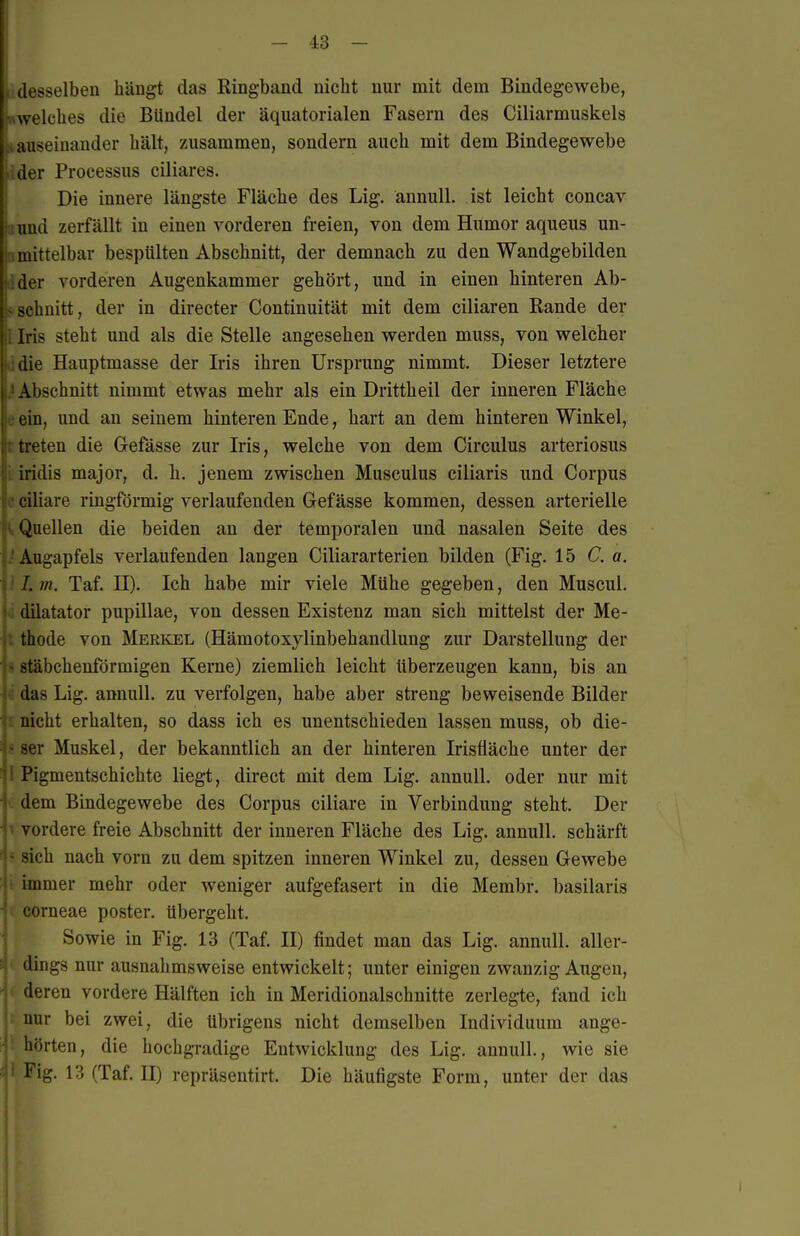 Lidesselbeu hängt das Ringband nicht nur mit dem Bindegewebe, «welches die Bündel der äquatorialen Fasern des Ciliarmuskels tauseinauder hält, zusammen, sondern auch mit dem Bindegewebe dder Processus ciliares. Die innere längste Fläche des Lig. ännull. ist leicht concav Bimd zerfällt in einen vorderen freien, von dem Humor aqueus un- nmittelbar bespülten Abschnitt, der demnach zu den Wandgebilden ider vorderen Augenkammer gehört, und in einen hinteren Ab- s.schnitt, der in directer Continuität mit dem ciliaren Rande der Iris steht und als die Stelle angesehen werden muss, von welcher I die Hauptmasse der Iris ihren Ursprung nimmt. Dieser letztere j ■ Abschnitt nimmt etwas mehr als ein Drittheil der inneren Fläche ein, und an seinem hinteren Ende, hart an dem hinteren Winkel, treten die Gefässe zur Iris, welche von dem Circulus arteriosus iridis major, d. h. jenem zwischen Musculus ciliaris und Corpus ciliare ringförmig verlaufenden Gefässe kommen, dessen arterielle Quellen die beiden au der temporalen und nasalen Seite des Augapfels verlaufenden langen Ciliararterien bilden (Fig. 15 Ca. 1.7/1. Taf. II). Ich habe mir viele Mühe gegeben, den Muscul. (i dilatator pupillae, von dessen Existenz man sich mittelst der Me- thode von Merkel (Hämotoxylinbehandlung zur Darstellung der ^ stäbchenförmigen Kerne) ziemlich leicht überzeugen kann, bis an das Lig. annull. zu verfolgen, habe aber streng beweisende Bilder nicht erhalten, so dass ich es unentschieden lassen muss, ob die- .■jer Muskel, der bekanntlich an der hinteren Irisüäche unter der I Pigmentschichte liegt, direct mit dem Lig. annull. oder nur mit i. dem Bindegewebe des Corpus ciliare in Verbindung steht. Der ^ vordere freie Abschnitt der inneren Fläche des Lig. annull. schärft -ich nach vorn zu dem spitzen inneren Winkel zu, dessen Gewebe : ! immer mehr oder weniger aufgefasert in die Membr. basilaris ■ ( corneae poster. übergeht. Sowie in Fig. 13 (Taf. II) findet man das Lig. annull. aller- dings nur ausnalimsweise entwickelt; unter einigen zwanzig Augen, -1 deren vordere Hälften ich in Meridionalschnitte zerlegte, fand ich : nur bei zwei, die übrigens nicht demselben Individuum ange- hörten, die hochgradige Entwicklung des Lig. annull., wie sie Fig. 13 (Taf. II) repräsentirt. Die häufigste Form, unter der das